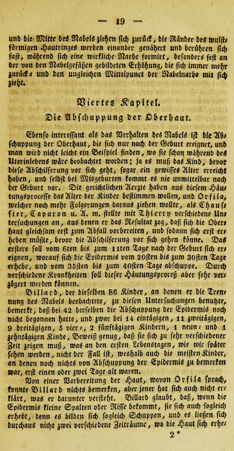 unb bie SOJftre bti Labels jfc^cn flcf) juröcf, bfe atänber bti wufffr förmigen Jpautringeö werben einanber genähert unb berühren ftcf> fa|t, währenb fid> eine wirfliebe DlatOc formirt, befonbei-ä fcfl an bei' üon bcn Sftabelgefaßen gebtlbetcn €r$6hung, bie ficb immer mehr jurücf f unb bcn ungleichen üttittelpuiKt bei Stobelnarbe mit ficb Jfe&t. aSiecfes Kapitel. Sie 2lbfc[;uppung ber £>&erlj«ur. 6i&enfo infereffant als bat? 93erl)aften be« SlaidS tft bfe 3(6/ fcbuppung ber Oberhaut, bie ficb nur nach ber Q5e6urt ereignet, unb man wirb nicht lctdt>t ein SBeifpiel finben, wo fte fcbot\ währenb be« UterinfebenS märe beobachtet worben; ja ti muß baäÄinb, be»oe biefe 2fbfcbilferung »or fid) geht, fogar ein getüifle« 2Uter erreicht r)aben, unb fel&|t bei Mißgeburten fommt eö nie unmittelbar nach, ber ©eburt «or. 55ie gerichtlichen 2l'erzte haben aus biefem J?äu/ tungäproceffe baö2l'lter ber ^inber be|timmen wollen, unb Orfila, welcher noch mehr golgerungen barautf jieften wollte, a\i £bauf/ fier, Sapuron u. 3t'. m. |Mte mttSbierri; »erfcbiebene Un/ terfud)ungen an, aui benen er bai Siefultat jog, ba§ (Tel) bie Oben haut gleichfam erft jum 2lbfail vorbereiten, unb fobann ficb erft er» ^eben müßte, beöor bie 2ibfcbilferung »or ficb gefjen ffinne» Sa* erftere foll üom 6ten biß zum Uten Sage nach ber ©eburt (Ich er/ «ignen, worauf fid) bie Spibermiä vom 20ften biß jum 30ften Sage erhebe, unb »om 35ficn bie* jum 40ften Sage abfdjuppe. Surcft »erfebiebene ^ranfheiten foll biefer Jpäutungtfproceß aber fefje mt $5gert werben fSnnen. QMllarb, ber biefelben 86 Äinber, <m benett er bie Sren/ nung bei 3MeI$ beobad)tete, ju biefen Unterfucbuugen benuljte, bemerft, ba$bei 42 berfelben bie Jlbfcbuppung ber Spibermiö nodj nicht begonnen (jatte, unb jwar bei 14 eintägigen, n zweitägigen, 9 breitägigen, 5 vier*, 2 fünftägigen ^inbern, l neun* unb l zehntägigen Äinbe, Sßeweiß genug, ba$ fie ficb ju fehr »erfebiebener Seit jeigen muß, wai an ben erften CebenStagen, wie wir fpäter fehlen werben, nicht ber gall ift, wesfjalb aud) bie meiften Äinber, an benen noch nicht« »on 2lbfcbuppung ber gpibermil zu bemerfen war, erft einen ober zwei Sage alt waren. S8on einer SSorbereitung ber t£aut, wovon OrfiU fprad), tonnte 5>illarb nidjtö bemerfen, aber jener h>t (ich auch nicht er; fläft, wai er barunter verfcefjt. Siüarb glaubt, baß, wenn bie QEpibermüS fleine ©palten ober Stiffe befommt, fie ficb auch fogleid) ergebt, benn ei bilben ficb fogleid) «Schuppen, unb ei ließen ficb burdjaus nicht iwei »erfcbiebene 3eiträume, wo bie .ßaut (ich erfje; 2*
