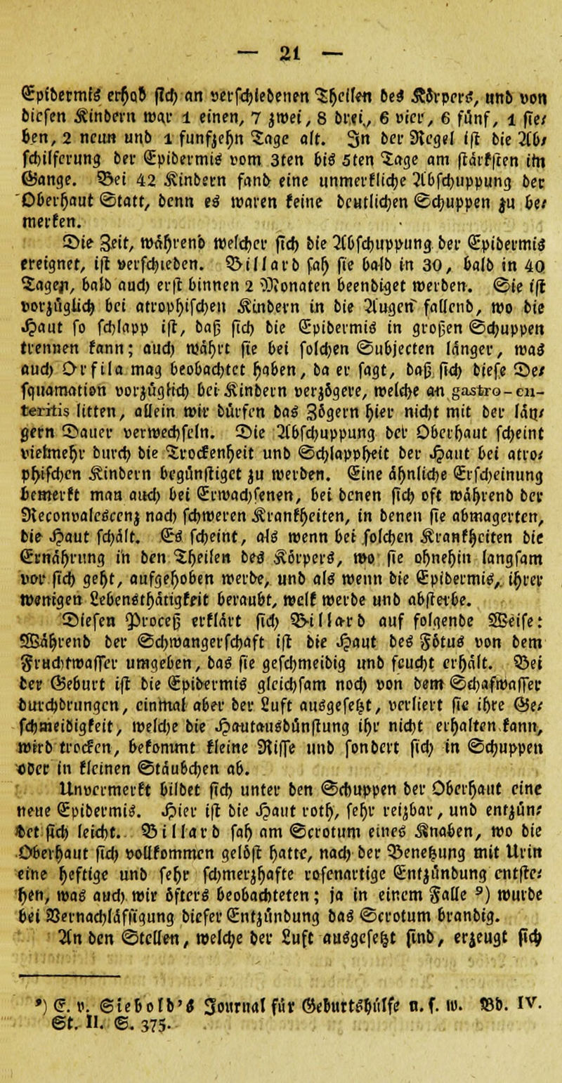 SptbermfS et$Q& fid) an vetfdjiebenen gellen bei &8rper<ü, nnb von tiefen Äinbern mar l einen, 7 jwei, 8 bw,, 6 wici', 6 fünf, l fie/ fcen, 2 neun unb l funfjeljn Sage alt. 3n bei- Siegel Ift bie 316/ fdnlfcrung bei- QBpibermig vom 3ten biö 5ten 5age am frärfften ttn ßjange. S&ei 42 ^inbern fanb eine unmerflidje 2l'bfd)uppung ber Dberfjaut Statt, benn «i waren feine bcutli<t>en ©puppen $u be/ merfen. 5>ie 3-eit, »afjrenb Welcher fid) bie 2(6fd)uppung bei- Qüpibermül ereignet, ift »erfd)ieben. 3>illarb fal) fie balb in 30, fcalb in 4Q 2age|i, balb aud) erft binnen 2 \Olonaten 6eenbiget »erben, ©ie ift vorjügüd) bei atropf)ifd)en ^inbern in bie 21'ugeri fallctib, mo bie .£aut fo fdjlapp ift, ba$ fiel) bie GE-pibermis in großen ©djuppen trennen fann; aud) wäf>rt fte 6ei fold)en ©ubjeeten länger, roai aud) Orfila mag 6eo6ad)tet ^aben, ba er fagt, baß fid) biefe ©e/ fquaraation vorjtigh'd) bei ^inbetn verjbgere, »eld>e a-n gastro-cn- teiitis litten, allein wir bfirfen bai 3ögern (jier nidjt mit ber lag/ gern ß&aüeV ver»ed)fcln. 35ie 2(6fd)uppung bei- Oberhaut fdjeint vielmehr burd) bie ^rocfenfyeit unb ©d)lappf>eit ber Jpaut bei atro/ pr)tfd)en Äinbern begunftiget ju »erben. (Sine äljnltcbe <£rfd)einung üemerft man aud) bei Srwad)fenen, bei benen fid) oft »äfyrenb ber SleconvalcSccnj nad) fdjweren Äranffjeiten, in benen fie abmagerten, bie-Jpaut fd)ält. €'« fdjeint, aii »enn bei .foldjen Äranffjciten bie (Jrnäljrtmg in ben feilen betJ Körpers!, »o fie oljneljin (angfam vor fid) gefjt, aufgehoben »erbe, unb a\g »enn bie Spibermte,. if)rer Wenigen Sebenätl)ättgffit berau&t, »elf »erbe unb abftexbe. SMefen Q3rocefj erflärt fid) 3>illa-rb auf folgenbe SBeife: SBäljrenb ber @d)»angerfd)aft ift bte Jpaut bei §otuä von bem gfHdifmaffer umgeben, bai fie gefdjmeibig unb feud)t erhält. 93et ber Ö5e6urt ift bie <£pibermi$ glcidjfam nod) von bem ©d)af»afier butd)brungcn, einmal a6er ber fiuft ausgefegt, verliert fie ifjre (Jje/ fdjmeibigfeit, »eldje bie Jpautaugbänffung ifje nid)t erhalten fann, wtrb troefen, befommt fleine SKiffe unb fonbert fid) in ©djuppen ober in flcinen ©täubdjen ab. Unvcrmerft bilbet fid) unter ben ©dmppen ber Oberrjant eine neue Spibermü. Jpier ift bie ^>aut rotr), fer)r reizbar, unb ent^ün; *et pd) leid)t. 95idarb faf) am ©crotum eines ^nafcen, wo bie Öbeifjaut fid) vollfommen gelbft r)atte, nad) ber Q3enefcung mit Urin eine fjefttge unb fefjr fdjmerjfjafte rofenartige Sntjtinbung entfte.' f>en, wai aud) wir öfters beobachteten; ja in einem §alfe 9) würbe bei 23evnad)li5fit'gung biefer (Entjiinbung bai ©crotum branbtg. ün ben ©teilen, welche ber £uft auägefe&t fmb, erjeugt |td> ) (?. p. ©iebolb'« gountal fut ©ebutt^iilfe n.f. m. SSb. IV. @t. II. ©. 375-