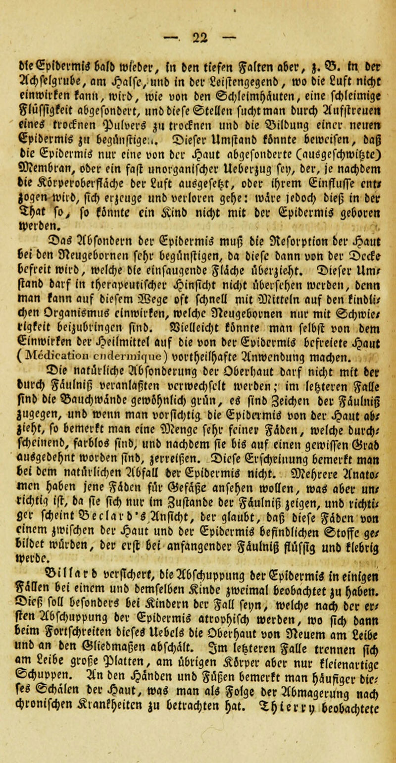 MeQEpibermtebafb wfeber, fa ben tiefen falten aitv, j. 05. tri ber 2fd)felgrube, am «fjalfe, unb in bei- 2ei|lengegenb, wo bie Cuft nfd)t einwirfen fann, wirb, wie von ben ©d;leimi)Äuten, eine fd)(eimige flüffigfeit fltgefonbevt, unb biefe ©teilen fud)tman burdj 2tuf|treuen eine* trotfnen Zubers $u troefnen unb bie SÖilbung einet nenen Cpibermlö ju begunfrige:.. ©iefer Um|tanb fbnnte beweifen, baß bie QEpibermiä nur eine von bei1 Jjaut abgefonberte (ausgefcfjmi^tc) fflfem&ran, ober ein fa|t unorganffdjer Ueberjug fei;, ber, je nad>bem fcie &'6rperoberfIäd;e bee fiuft aurfgefe^t, ober ifjrem GüinffufTe ent* Jogen wirb, fid) erjeuge unb verloren gefje: wäre jebod; bieß in ber $^at fo> fo fännte ein $inb nid)t mit bee SpibermiS geboten Werben. ©al Qf&fonbern bee SpibermiS muß bie Steforption bei- ^aut 6et ben Sfteugebornen fc^r begün|tigen, ba biefc bann von ber 5>ctfe Gefreit wirb, weldje bfe einfaugenbe 51<5d)e überjiejjt. liefet Urne ftanb barf in tfterapeutifdKr J?inftd;t nid)t überfrljen werben, benn man fann auf biefem SSege oft fd>neü mit üDiitteln auf ben ftnbli* eben Organismus einwirfen, roelcfjc Sfteugebornen nur mit ©djwie/ tfgfeit beizubringen finb. S3ielleid)t fbnnte man felbft von bem (Einwirfen ber Heilmittel auf bie von ber Svibcrmtö befreiete Jpaut (Medication ciiclem)if|ne) vorteilhafte 2l'nwcnbung madjen. 35te natürliche 2lbfonberung ber Oberhaut barf nid;t mit ber tureb ^dutntß veranlagten verweebfeft werben ;i im festeren fade finb bfe 93aud)Wdnbegew6l)n(id) grün, es finb 3eicben ber f ctulniß jugegen, unb wenn man vorfidjtig bie Qüpibnmia von ber J?aut ab/ jieb>, fo bemerft man eine Stenge feh> feiner fdben, welche burd); fd)cinenb, farblos finb, unb naebbem fte bis auf einen gewiffen Ö5rab ouSgebefjnt worben finb, jerrelßen. 3>icfe (sErfcbrinung bemerft man fcei bem natürlidjen 21'bfaü* ber Spibermid nicht. Sttefjrere 2fnato/ men fjaben jene fdben für ©efäße anfeljen wollen, was aber un/ richtig i(t, ba fie ftdj nur im Suflanbe ber fdufniß jeigen, unb riebt» ficr fdjeintSSeclarb'SAnffcbt, ber glaubt, baß biefe fdben von einem jwifeben ber Jpaut unb ber QEpibcrmiS befinblicben ©toffe ge/ Mbet würben, ber er(l 6et anfangenber fdulniß flüfftq unb fiebrig Werbe. ©illarb vcrfTcberf, bfe2(6fcbuppung ber <£ptbermis fn einigen f d&en 6ei einem unb bemfelben Äinbe jweimal beobachtet ju Ijaben. ©ieß foll befonbers 6ei Äinbern ber fall feun, welche nad) ber er* ffen 2T6fd)uppung ber SpibermiS atropfjifcb werben, wo fid> bann 6eim f ortfebreiten biefe« UebelS bfe Oberhaut von Steuern am £ei6e unb an ben ©liebmaßen abfchdft. 3m (enteren falle trennen fid) am Seibe große «platten, am übrigen SSrper aber nur flefenartigc (Schuppen. 3l'n ben ^dnben unb fußen bemerft man läufiger bie; feS ©ebdfen ber £aut, was man als folge ber Abmagerung nach c&ronifdjen Ävanffjeitcn ju 6etradjten ^at. S&iern; 6eo6acbtete