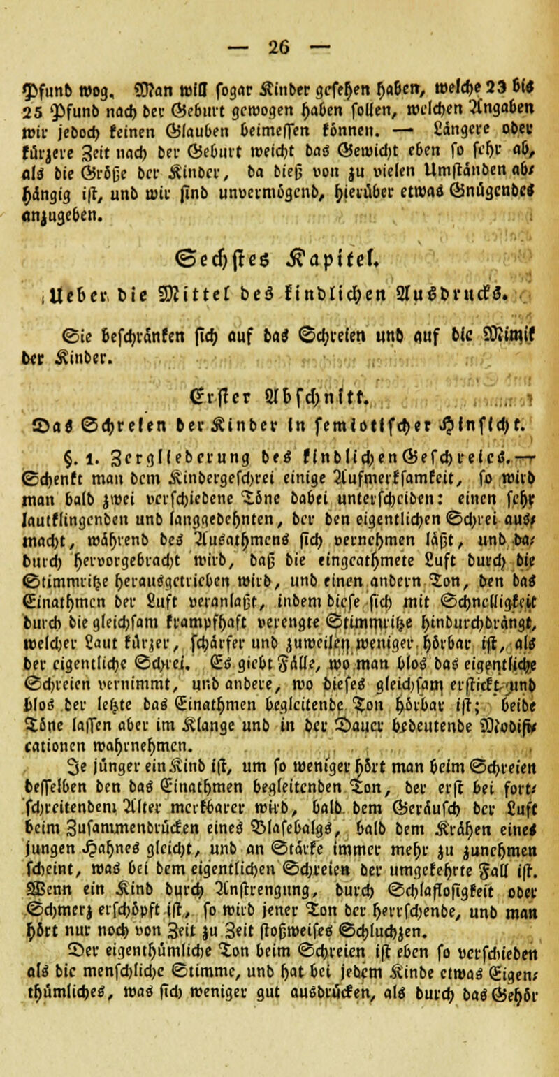 $>fun6 wog, SD?an will fogar Äinber gefe^en fjaben, welche 23 6« 25 <pfunb nad) ber Öeburt gewogen Ijaben follen, weld)ett Angaben wir jebod) feinen Gjlauben beimeflen tonnen. — fiängere obec fürjere Seit nad) bei- ©eburt weidet bat* ©ewid)t eben fo fcl)r ab, oli3 bie ©rbfje bei- Äinbcr, ba bie(j von $u vielen Umftänben ab/ gängig i|l, unb wir pnb unvermigenb, f>(evä&ct- etwas ©nügcnbc* anzugeben. ©edjjles Kapitel. ,Iteber. bie bittet bed finblicl;en 2Iuat»rurf3. ©ie Befdjranfen fid> auf bat ©dielen unb auf bie SOitmif ber ivinbei-. <£rftcr Slbfc&nltt. ©a« ©freien berÄinber In femiotlfdjer ^>{nf(d)t. §. l. 3«rglfebcrung be$ f(nblid;>en©efd)reie<$.— ©cbenft man bem &inbergefd)rei einige 2l'ufmerffamfcit, fo wirb man balb jicci verfdjiebene 'S.bne babei unterfd)ciben: einen fe(>r lautfltngcnben unb fanggebeljnten, bei- ben eigentlichen ©d;iet au<J/ mad)t, wäljrenb bei ^iutfatfjmcno fief) vernehmen lctjjt, unb ba-' bind) l)ervorgebrad)t wirb, baß bie eingeatmete fiuft burd) bie ©timmri(j.e l)erauiigetrieben wirb, unb einen anbern 'Jon, ben baö <£inatf>mcn bei- 2uft »eranlaßt, inbem biefe fiel) mit ©djncUtgfat burd» bie gleid)fam frampffjaft verengte ©timmri&e r)inburd)brangt, roeldjer £aut fiii^ev, febärfer unb jumcilen weniger, $6rbar ift, als ber eigentliche ©dnei. ßi> giebt§d(Ie, wo man Mos? bat eiae-ntudje ©dreien vernimmt, unb anbere, wo biefeg gfeidjfam, erlieft unb Hoi ber lefjte bat ginatfjmen beglcitenbc:.%on fy&xbav i|i; beibe $one laffen aber im Älange unb in bei- 2>aiicv bebeutenbe iOfobif* cationen war)rnef)mcn. 3e jünger ein^inb Ift, um fo weniger l)5rt man beim ©dreien beffelben ben baö Sinatfjmen begleitcnben Qlon, ber erfc bei fort/ fdjrcitenbeni 2llter merfbarer wirb, balb. bem ©erÄufd) ber £ufc beim 3ufammenbrucf*n eines! SMafebalgtf, balb bem Äraren eine* jungen ^>ar)neö g(cid;t, unb an ©tärfe immer mel)r ju juncljmen fdieint, was bei bem eigentlichen ©d;reien ber timgcfefjrte Sali ift. SBenn ein Äinb burd; 2tn|trengung, burd) ©cblafTofigfeit ober ©djmerj erfd)6pft ift., fo wirb jener Jon ber fj?rrfd)enbe, unb man £6rt nur nod) von Seit ju Seit frojjweifeS ©cbiudjjen. 55er eigentr)ümlicbe Xon beim ©dreien ift eben fo »erfdiiebe-n ali* bie menfd)Iid)e ©timme, unb fyu bei jebim Ä'inbe etwa« gigen; tljümlicbeS, wai fid) weniger gut ausbilden, als burd) baS@et;6r