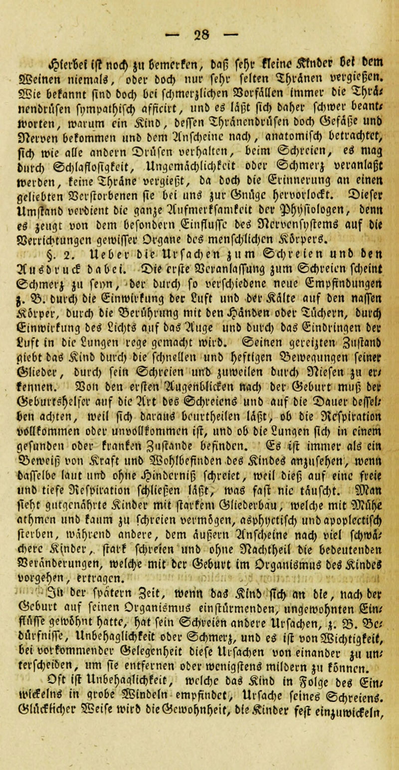 «fpierfcef (ff nod) ju6emcrfen, baß fer)r ffeinc-Äfnoer M bem SBefnen niemals, ober bod) nur fef>c feiten $(jrdnen «ergießen. SSie befannt finb bod) bei fdjmerjlictjen 23orfällen immer bie Zft&t ncnbn'tfen ft)mpatl)ifcJ) iffiftn, unb es läßt fid) baf)er fdwer beant/ Worten, warum ein ÄinD, befTen Sfjräncnbrüfen bod) G5ef<5ße unb Sfterven befommen unb bem 2lnfd)eine nad), anatomifd) betrachtet, fid) wie ade «nbern £>riifcn veralten, beim ©d>rcien, eS mag lind) <3d)lafIofiqfeit, Ungcmäd)[id)fcit ober ©djmerj »eranlajjt Werben, feine Sfjräne »ergießt, ba bod) bie Erinnerung an einen geliebten SBerfiorbenen fte bei uns jur ©ntlge fycruorlocft. Siefet llm|?anb verbient bic ganje 2(tifmerffamfcit ber 'JMjtjfioIogen, bentt es jeugt »on bem befonbern Sinfluffc beS Sftcn'cnft)|temS auf bic aSerricbtungcn gewiffec Organe beS menfd/lidjcn Körpers. §. 2. Ueber bie Urfadjen jum ©dreien unb ben 3CttSbrud: babet. 5>ie er fte SSeranfaffung jum ©freien fdjeint ©djmcrj jn fenn, -ber burd) fo r>erfd)iebene neue QEmpfünbungett j. SB. burd) bie (Einwirfung ber £uft unb ber ^älte auf ben naffen &8rper, burd) bie ©et üf)rirng mit ben ^»änben ober 5üd)ern, burd) Sinwirfung beS £id;ts auf ba« 3tuge unb burd) baS Einbringen ber l'uft in bic Sungen rege gcmad)t wirb, ©einen gereiften 3uft«nb (liebt baS Äinb burd) bie fd)iie(len unb heftigen Q3ei»egungen feiner ©lieber, burd) fein ©ebreien unb jumeilen burd) 97iefen ju er/ fennen. 93on ben erfien Ofugenblitfen nad) ber Qieburt muß ber Öeburtsfyelfer auf bic 3(rt bc6 ©d)reienS unb auf bie 55auer befiel; 6en adjten, weil fid) barauS beurteilen läßt, ob bie Slcfpiration Wllfommen ober unvollfommcn ift, unb ob bie Sungen fid) in einem gefunben ober hänfen 3uftanbe befünbcit. (£s i|t immer als eilt 3>ewciß von Äraft unb SSofjIbcfinben beS ÄinbeS anjttfeljen, wenn baffelbe laut unb ofyne ^inberniß fdjreiet, weil bieß auf eine freie unb tiefe 9icfpiration fdjließen Mßt, was fafi nie tÄttfd)t. 9E>?an fiefit gutgcnäftrte Äinber mit ftarfem Qjlteberbau, meldje mit Wi&fyl fltfymcn unb faum ju fdjrcien vermögen, aSpfjnctifd) unb apoplectifd) flerben, waljrcnb anbete, bem Äußern 2fnfd)eine nad) fiel febwä/ d)erc Ä(nber, frarf fd;teien unb oljne Sftadjtfyetl bie bebeutenben SBeränberungen, welche mit ber ÖJeburt im Organismus beS&mbe« vorgehen, ertragen. 3it ber fpdtern Seit, wenn baS Stini ffd> an bie, nad) ber ©eburt auf feinen Organismus einftürmenben, ungewohnten Sin/ (Tuffe gew8fmt fjatte, l)at fein ©dreien anbere Urfacben, *. S5. 53c/ burfniffe, Unbef)aglid)feit ober ©cbmerj, unb eS ift »on2Bid)tigfeit, bei üorfommenbcr Gelegenheit biefe Uifadjen uon einanber ju un/ terfdjeiben, um fte entfernen ober wcnigftenS milbem ju fönnen. Oft ift Unbef)agltd)feit, welche baS ^inb in golge beS Sin/ wiefelnS in qrobe Sßinbeln empftnbet, Urfacfce feines ©djreienS. ©IrtctHdjer SBeife wirb bie©cwo^n^ett, MeÄinber fejl einjuwiefefn,