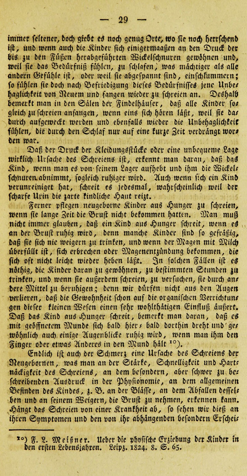 immer feftener, bod) gießt es nod) genug Orte; Wo fie nocb. Ijerrfcbenb ift, unb wenn aud) bie $inbee fiel) einigermaaßen att ben 2>rucS ber bis ju ben §iißen Ijerabgefüfjiten ©i<felfd)nuren gewönnen unb, »eil fie bas SBebörfnijj fublrn, ju fd)lafen, wag mächtiger als alle onbern ÖSefüble ift, ober weil fie abgefpannt finb, einfebfummern; fo fielen fie bod) nad) Q3efriebigung biefeg Q3eburfniffes jene Unbe/ ^agltd)feit »on Steuern unb fangen wieber ju fcijieien an. 55cgf>aHJi bemetft man in ben ©dien ber ginbelbäufer, bafj alle ^inber fo/ gleid) ju fd)reien anfangen, wenn eing fid> r)öien läßt, weil fie bat burd) aufgcroecEt rociben unb ebenfalls roieber bie Unbeljaglid)feiC füllen, bie bureb ben ©d;laf nur auf eine furje Seit »etbrängt roor/ ben mar. ©aß ber Srucf ber Äleibunggfiücfe ober eine unbequeme Sage wirHi'tb tlifadje beg ©ebreieng ift, erfennt man baran, baß ba3 ^inb, roenn man es »oir feinem Säger auffjebt unb i&m bie 3Bicfel/ fdmuren. abnimmt, fogleid) ruhiger roirb. 2(ud) roenn fid) ein ^inb verunreiniget bat, fdjreit es jebegmal, roabjfcbeinlicb roeil ber fd)arfe Urin bie jarte finblicbe .fpaut reijt. Serner pflegen neugeborne Sinber aus junger ju fd)reieit, wenn fie lange Seit bie SSrufr nid)t bekommen Ratten. üftan mujj niebt immer glauben, baß ein Äinb aus junger fdjreit, roenn ti on ber ©ruft rubig roirb, benn mand)e Sinber finb fo gefräßig, bafj fie fieb nie weigern ju frinfen, unb roenn ber 5)?agen mit SDiild; überfüllt ift, fid) erbredjen ober SÜiagenentjtmbung befommen, bie fieb oft ntd)t leid)t roieber Ijeben läßt. 3 foldjen fallen ift es n6tr)ig, bie ^inber baran ju geroSljnen, ju bc|timmten ©tunben ju trinfen, unb roenn fie außerbem fdjreien, ju uerfiidjen, fie bureb an/ bere SDiittel ju berubigen; benn roir biirfen nid)t aus ben 2Cugett »erliefen, ba^ bie ©eroofjnfieit febon auf bie organifeben 23errid)fun/ gen biefer fleinen 3Befcn einen fer)r rooljltbätigen Qrinffuß äußert. Saß bas ^inb aus Jpunger febreit, bemerft man baran, baß es mit ge6ffnefem 3)?unbe fid) balb Ijier/ balb borten brer)t unb'ge/ w8l)nlid) aud). einige 2l'ugciiblic!e rubig roirb, roenn man i^m bm ginger ober etwas 31'nberes in ben iOtunb f)h\t I0). < Snblid) ift aud) ber ©djmerj eine Urfadje beg ©djreiens ber SReugebornen, roas man an ber ©tärfe, ©djnelligfeit unb Spant näcfigfcit bes ©dn-eiens, an bem befonbern, aber fd)roer ju be/ febreibenben 2Cusbrudr in ber ^^fidnomie, an bem allgemeinen 53efinben bes ivinbes, j. 55. an ber ©(äffe, an bem abfallen beffel; ben unb an feinem SSeigern, bie ©ruft ju nefjmen, erfennen fann. Jpangt bas ©ebreien »on einer $ranff)eit ab, fo feljen roir bieß an i^ren ©omptomen unb ben »on ir)r abfyängenben befonbern Srfebeü *°) $.2. ?Weigner. Heber bie »b»fifd>e ffrjiebung berJUnber in ben erften Mensjabten. Seipj. 1824. 8. @. 65.