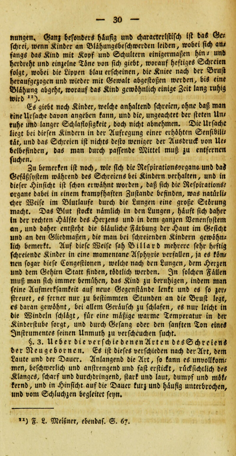 nungen. ©anj oefenber* r)Sufig unb tbaractertftffch fft t>a< ©« fcbrei, wennÄinber an 3Miä()ungc;befcbwerben leiben, wobei fieb atu fang« ba« Äinb mit Äopf unb Schultern einigermaßen f)in; unb fjcrbrehj unb einzelne Söne »on fieb giebt, worauf heftige« Schreien folgt, wobei bie Sippen blau erscheinen, bicÄniee nad) bei' ©ruß heraufgezogen unb wieber mit ©cwalt abgeflogen treiben, iii eine SBld&ung abgebt, worauf bat Äinb gewöhnlich einige 3eit lang ru&fg wirb ). Qu« gie6t noch Äinber, welche an&alterib febreien, or)nc baß man »inelUfacbe bapon angeben fann, unb bie, ungeadjtet ber fleten Uni tuf)e unb langer «Sdjlaflofigfeit, bod) nicht abnehmen. Sie UvfadjC liegt bei biefen Äinbern in ber Aufregung einer cif)6r>tcn <3enfi6il(/ tat, unb ba« Schreien ift nicht« befto weniger ber 2l'u«brucJ pon Ue< bclbefinben, tai man bureb paffenbe SOJittel muß ju entfernen fueben. 3u Oemerfen ift noch, wie ftd> bie 9tefpiration«organe unb ba} ©efdßfpftem n>Är)renb be« Schreien« bei Äinbern perljalten, unb in tiefer J^inficbt ift fdjon erwähnt wovben, baß fid) bie SUfpiration«/ erganc babei in einem frampf^aften 3nflant)c befinben, ma« natürli/ tber SBeife im SMutlaufe bureb bie Sungen eine große Störung macht. Sa« 93fut floeft nämlich, in ben fiungen, f)äuft fid) baljer In ber rechten ^idlfte be« Jperjen« unb in bem ganzen 9Jenenfi;ftem «n,unb bafyer entfielt bie bldultdjc gärbung ber Jjaut im ©ef?d)t unb an ben ©liebmaßen, bie man bei fdjreienben Ä'inbern gem6ljn.' lieb bemerft. 2iuf biefe SSeifc fa^ 93 i 11 a v b mehrere fer)v heftig febreienbe Äinber in eine momentane 2l'fph>rie »erfallen, ja e« f6n/ «cn fogar biefe Qiongeftionen, roeldje nad) ben fiungen, bem Jperjen unb bem ©eljirn (Statt finben, tfibtlicb werben. 3n foleben gAüen muß man fid) immer bemiiljcn, ba« Äinb ju beruhigen, inbem man feine 21'ufmerffamfeit auf neue ©egenfttinbe lenft unb e« fo jer/ (freuet, e« feiner nur ju beftimmten Stunben an bie ©ruft legt, c« baran geroSIjnt, bei allem ©eräufcb ju fcblafen, e« nur leicht in bie Sffiinbeln fdjlägt, für eine mäßige warme Temperatur in ber Äinberftube forgt, unb burd) ©efang ober ben fanften $on eine« Snfcrumentcs feinen Unmutlj ju rerfebeueben fuebt. §. 3. Ueberbie»erfcbiebenen2(rtcnbe«Sd)rcten« Nr Stteugebomcn. £« ift biefe« »erfd)ieben nach bertfrt, bem Saute unb ber Sauer. 3(n(angenb bie 2l'rt, fo fann e« unpollfotn.' men, befcbwerlid) unb anftrengenb unb fa|c erftieft, räcfflebtficb be« Klange«, fdjaif unb burd)brmgenb, ftarf unb laut, bumpf unb mbU fernb, unb in ^inflcbt auf bie Sauer furj unb häufig unterbrochen, unb pom Scblucbjen begleitet fei;n. ) g. 2. Meißner, ebenbaf. @. 67.