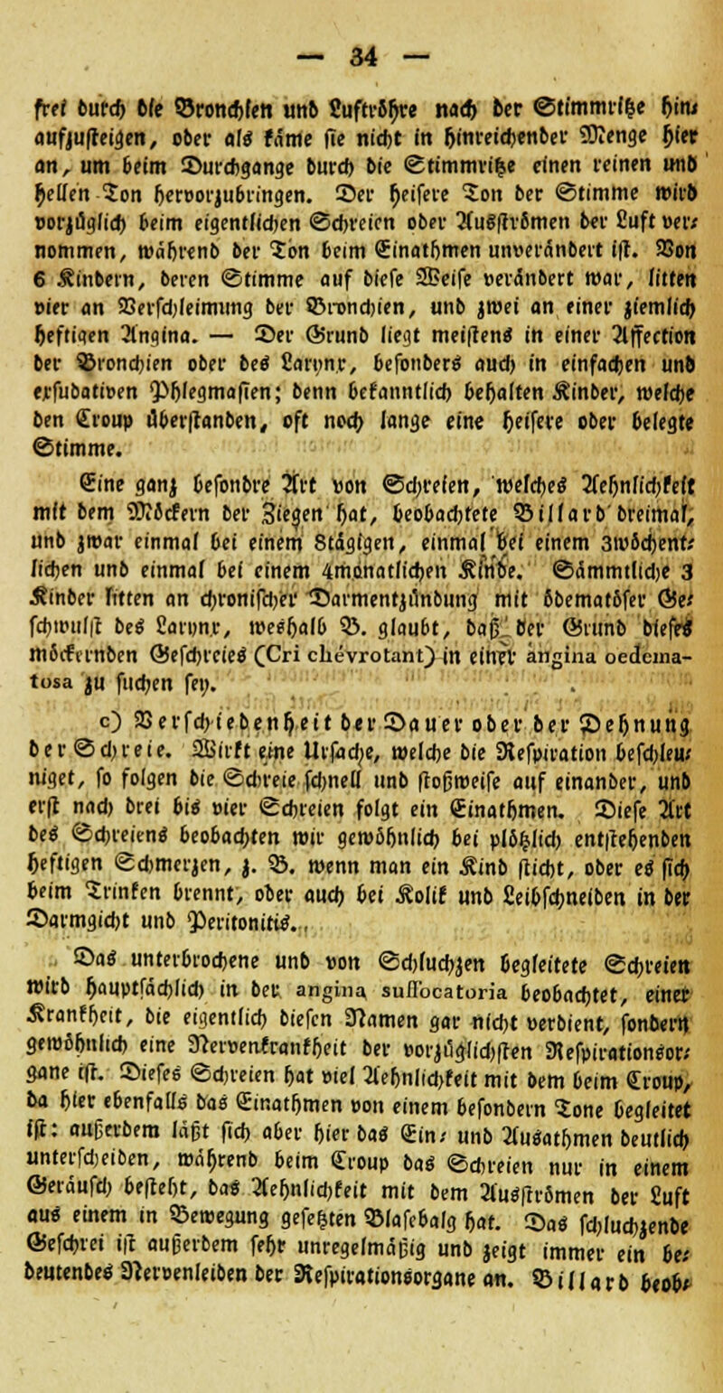 fref butd) Me SSronchlett tmb Suftr8fjre na* fcer ©timmrl&e Ijinj anfjuff eigen, ober als fetme fte nicht in (jinreichenber Stenge jjt'et cm, um beim ©urebgange burd) bie ©timmri&e einen reinen miß $e(Teh-$on h«reorjubringen. Sei- (jeifere £on ber ©timme wirb oorjuglid) beim eigentlichen ©ebreien obev 3fu§ftromen ber ßuft »er* nommen, wäbrenb bei Ion beim Sinatljmen unueranbert ffl. 93on 6 Äinbern, beren ©timme auf biefe SBeife »erdnbert mar, litten »ier an SBerfdjIeimung bei- ©nondjien, unb jmei an einer jtemlicfo heftiaen 2lngina. — 55er Ö5runb liegt meiftentf in einer 2lffection ber 93rond)ien ober bei fiaryn.r, befonberS aud) in einfachen unb erfubatioen ^^fegmaften; benn befanntlicb behalten Äinber, welche ben Croup uberftanben, oft noch lange eine Reifere ober 6elegte ©timme. Cine ganj Oefonbre 2frt »on ©dreien, welches tfe&nfidjr'eft mit bem SKSefern ber Sieqen hat, beobachtete ©ilfarb'breimal', unb jroar einmal bei einem 8tdglgen, einmal'frei einem 3m6d)emv lieben unb einmal bei einem 4mdnat(id)en ÄÄtoV ©ümmtlidje 3 Äinber Titten an djronifdjer ©avmentjunbung mit ßbematöfer &et fd)ttuil|t bei Sanm.r, weeljalb 33. glaubt, baßlfler ©nmb biefe« m6iftrnben QSefdH'CieS (Cri chevrotant) in einer angina oedcina- tosa ju fudjen fei;. c) 33erfd>ieben&>it ber Sauer ober ber 55eljnung ber ©djreie. Sffiirf t eine Utfadje, welche bie SRefpiration befdjleu; m'get, fo folgen bie ©direie fdmell unb flofjweife auf einanber, unb erft nad) brei bis »ier ©ebreien folgt ein (Einatmen, ©iefe 3ftt bei ©freien« beobachten wir geroobnlid) bei plbfclid) ent|leljen&en heftigen ©dwerjen, j. 33. wenn man ein Äinb flicht, ober cö ftc^ beim Srinfen brennt, ober auch bei Äolir unb fieibfdmelben in ber 2>armgid)t unb Peritonitis., ©aS unterbrochene unb von ©djlucbjen begleitete ©freien wirb Jjauptfäd)Iid) in ber angina suflbcatoria beobachtet, einer ^ranfbett, bie eigentlich biefen tarnen gar nicht »erbient, fonberit gewöhnlich eine 9}er»ettfraiifbeit ber »orji3cjlid)ften 3lefpirationSor* gane i(t. ©iefes ©freien hat »iei 2(eljnlid>feit mit bem beim Croup, ba hier ebenfalls bas Cinatbmen »on einem befonbern Sone begleitet ffi: aufjerbera lagt fid) aber hier baS Cin.< unb 2(uSatbmen beutlid) «nterfdjeiben, wn^renb beim Croup bat ©chreien nur in einem QSnaufü) 6ffleht, bat 2fef)nlid)feit mit bem 2l'uSftr6men ber Suft aus einem in ©eroegung gefegten «Bfafcbalg hat. 55aS fd;luchjenbe ©efchrei ift aufjerbem feljr unregelmäßig unb jeigt immer ein 6e; beutenbeS 3?er»enleiben ber SRefpirationsorgane an. S3ill«rb beob*