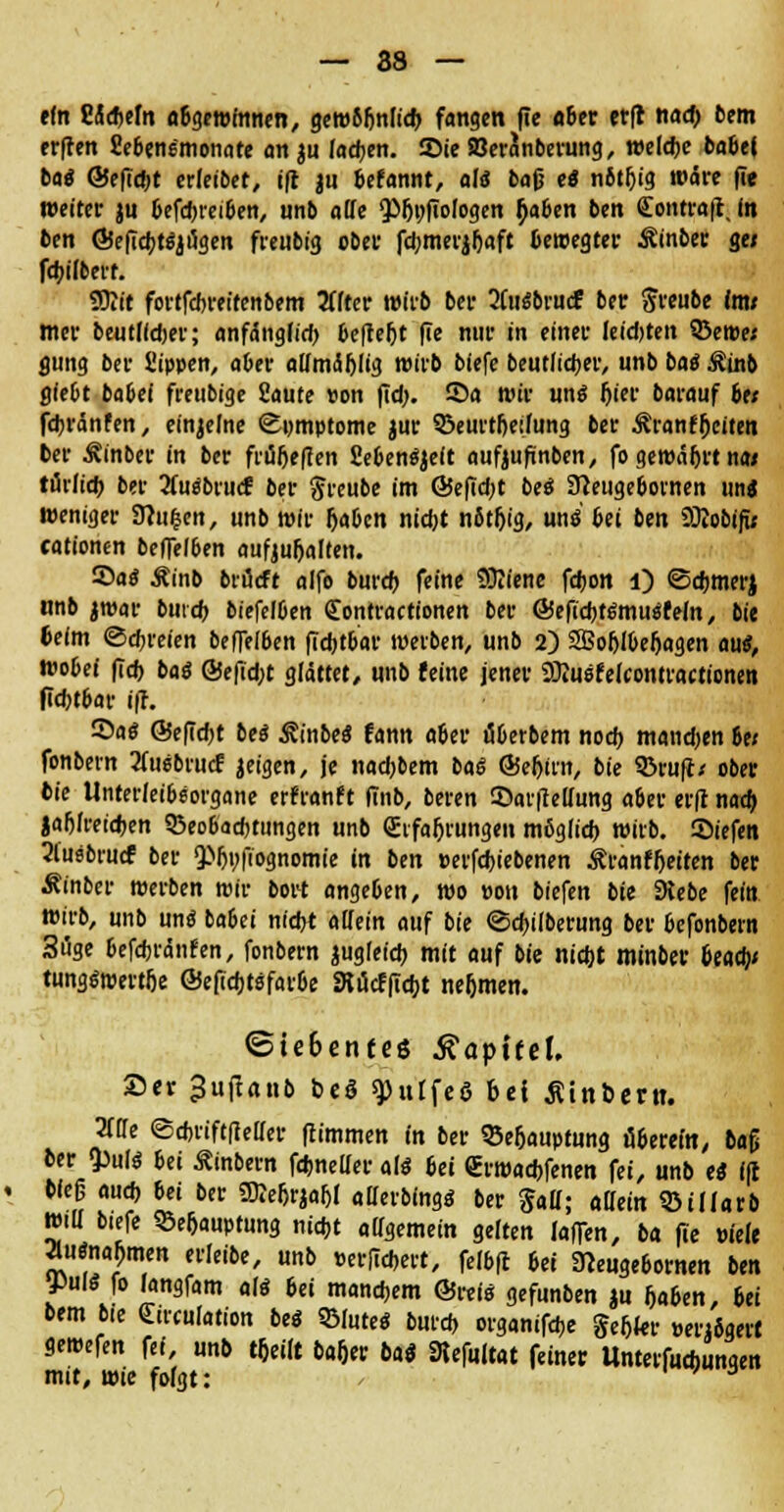 ein Eicheln abgewinnen, gemS&nfich fangen fie «6er etft nad> bem erffen SJebeng'monate an ju fachen. JDie SBeranberung, welche 5a6e| bae ©eficbt erfetbet, ifl ju befannt, als baß ti nitfjig wäre fie weiter ju 6efcbreiben, unb alle fp&t;fio(ogen Gaben ben Eontraft, (n ben ÖSefiebtSjugen freubig ober fcbmerjljaft bewegter Sinbet g« febilberf. SOiit fortfebreitenbem iiltev wirb ber 2fasbrucf ber ftreube tot* mer beutlidjer; anfängf id) befteljt fie niif in einei' Ieidjtett kernet flung ber Sippen, aber attmählig wirb biefe beutlicber, unb baS Stob glebt babei freubige fiaute von fid>. ©a wir uns Ijier barauf be< febränfen, einzelne Symptome jur ©eurtfjeilung ber Sranffjciten ber Sinber in ber frtiijeflen fiebenSjeit aufeufinben, fo gewährt na* turfieb ber 2fuSbrucf ber greube im ÖSefid;t beS 3?eugebovnen uns weniger 9hi&en, unb wir [jaben nicht nfttljig, uns bei ben 9Äobifü cationen beffefben aufjubelten. Saö Äinb brücft alfo bureb feine Sftiene febon l) ©eftmerj unb jroar burd) biefelben Eontractionen ber ©efichtSmuSfeln, bie beim ©ebreien beffelöen ficbtbar werben, unb 2) 2Bohlbef>agen au«, wobei fid) baS @efid;t glättet, unb feine jener Söiusfelcontractionen ficbtbar iff. Sas @efid;t beS SinbeS fann aöer tiberbem noch mandjen bei fonbern 2üi6bru<f geigen, je naebbem baS ®ef>im, bie Sßrufl/ ober bie Unterleibeorgane erfranft finb, beren ©arfMung aber erfi nad) jafjfreidjen Q3eobacbtiingen unb Erfahrungen möglieb wirb, ©iefen 2lusbfucf ber QMji;fiognomie in ben »erfebiebenen Äranffieiten ber Sinber werben wir bort angeben, wo »on biefen bie 9tebe fein wüb, unb uns babei nicht allein auf bie ©cbilberung ber befonbern 3i5ge tefebränfen, fonbern jugfeid) mit auf bie nicht minber beaty tungswertfie ©eficbtefaroe Stücfficbt nehmen. ©ie6enfcö Kapitel. Ser 3u(!anb beö spulfeö bei Äittbern. Titte ©ebriftfietter flimmen in ber 35eljauptung äbereta, btf ber tyuli bei Sintern febneder alö bei Erwacbfenen fei, unb ei ifl Weg aud) bei ber SDteljrjaftl allerbings ber Sau; allein ©tllarb Witt btefe SBe&auptung nicht allgemein gelten [affin/ ba fie viele ausnahmen erleibe, unb eerfiebert, felbft bei Stteugebornen ben ms fo Jangfam als bei manchem ©reis gefunben ju haben, bei bem bte Eirculation beS 9MuteS burd» organifebe gebier »enögert gewefen fei, unb tbeilt baftrr bai Stefaftttt feiner Untetfudjungen mit, wie folgt: > 3
