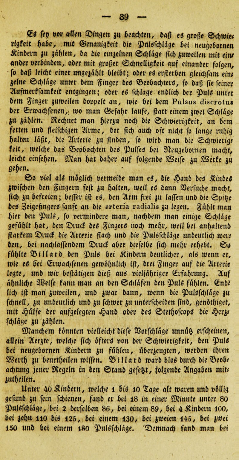 <£« fep t>or «den ©fngen ju 6ead>ren, baß es große ©djwi« rigfeit Ijabe, mit ©enauigfeit bie ^Pnlsfdjicige bei neugebotnen S?inbern ju jäfilen, ba bie einjemen ©cbläge fid) jumeifen mit ein/ <wber»erbinben, ober mit großer ©dmeUigfeit auf einanber folgen, ■ fo baß Iei*t einer imgejäfjlt bleibt; ober es erfrerben gleid)fam ein; jelne ©djlage unter bem Ringer beS ©eobacbterS, fo ba$ jie feiner 2lufmerffamfeit entgingen; ober eö fd)fage enblid) ber $>uf$ unter bem Singer juroeilen boppelt an, wie 6ei bem Pulsus discrotus ber <£rroad)fenen,; roo man ©efa&r laufe, ftatt einem jroei @d)lage ju Jägern 9ted)ttet man fjierju nod) bie ©djmierigfeit, an b'em fetten unb ffeifdngen 2l'rme, ber fid) aud) oft nid)t fo fange rul)ig galten läßt, bie Arterie ju finben, fo wirb man bie ©cfjroierigj feit, roeldje bai 5Beobad)ten bei <PuIfeS bei Sfteugebornen mad)f, leid)t einfe&en. ffian Jjat ba&er auf fofgenbe 2Beife ju SBerfe ju flehen. (So uiel als mSglid) »ermeibe man eS, bie £anb bei Rinbei jwifdjen ben Singern feft ju galten, weil ei bann Söerfudje mad)t, fid) ju befreien; beffer ift eS, ben 2Um frei ju (offen unb bie «Spilje bei SeigefingerS fanft an bie arteria radialis ju legen. §ul)lt man Jjier ben *J)ulS, fo »erminbere man, nacbbem man einige ©djläge gefügt Ijat, ben 2>rucF bei Singerö nod) meßr, weil bei anf)aitenb flattern ©rucf bie 2(rterie ffad) unb bie <Pulsfd)Iäge unbeutlid) roer; ben, bei nacblaffenbem 2)ru<f a6er biefelbe fid) meljr erljebt. <§» füfjlte SStllarb ben $>uls bei Äinbern beutiidjer, als wenn er, rote eS b~et Srroacbfenen geroöljnlid) ifl, brei Singer auf bie 2lrterie legte, unb mir betätigen bieß aus »ieljäljriger SrfalH'ung. 2luf äfjnlidje SSeife famt man an ben ©cbfäfen ben QÖufg füllen. SnbJ lid) i|t man juroeilen, unb jroar bann, roenn bie QOulSfcbläge ju fcfmell, ju unbeutlid) unb ju fcbroer ju unterfdjeiben finb, genbtljiget, mit ^tfffe ber aufgelegten Jjanb ober bei ©tet&ofcopS bie Jgetit fd)Jäge ju jafjfen. SOJandjem fönnten vielleicht biefe 53orfd)Iäge unni5$ erfreuten, «Hein 2ferjte, roefdje fid) öfters »on ber ©djroierigfeit, ben <PulS bei neugebornen Äinbern ju fufjfen, tiberjeugten, werben tf>ven SiBertlj ju beurtfjeilen roiffen. 95illarb roarb bloS burd) bie $5eob; adjtung jener Siegeln in ben ©tanb äefe%t, folgenbe Angaben mit; jutljeifen. Unter 40$inbern, roeldje l 6iS 10 Sage aft waren unb »btfig gefunb ju fem fd)ienen, fanb er bei 18 in einer Sttinute unter 80 'Pulsfdjläge, bei 2 berfelben 86, bei einem 89, bei 4$inbern 100, bei jefm no ba 125, bei einem 130/ bei jroeien 145, bei ji»ei 150 unb bet einem 180 ^ulsfdjläge. '®emnad> fanb man bü