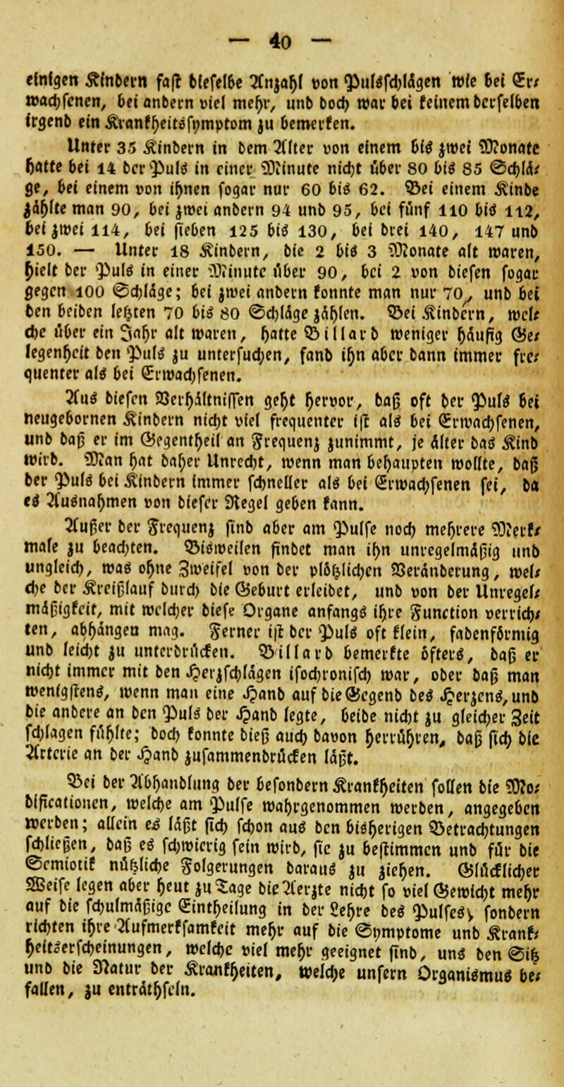 «Inigen Älnbern faft bfefelbe 2fnja&l »on ^ulöfdjWgen wie &ei <2Er/ wadjfenen, bei anbern »iel mefjr, unb bod) war bei feinem berfelben frgenb ein Ävanffyettsfomptom ju bemerfen. Unter 35 Äinbern in bem 2tttcr von einem Di« jwet SKonafe fiatte bei 14 ber QöuItJ in einer SKinute nidjt übet' 80 bis 85 ©cbjik ge, bei einem von ifjnen fogar nur 60 bis 62. ©ei einem Ä'inbe Jaulte man 90, bei jroei anbern 94 unb 95, bei fünf lio bis 112, bei jroei 114, bei (leben 125 bis 130, bei brei 140, 147 unb 150. — Unter 18 Äinbern, bfe 2 bis 3 iOlonate alt waren, {lielt ber ^uls in einer Minute ober 90, bei 2 »on biefen fogar gegen 100 ©cbläge; bei jwei anbern fonnte man nur 70, unb bti ben beiben lefjten 70 bis 80 ©cbläge jflf>len. ©ei Äinbcrn, wde <t>c über ein Safjr alt waren, f>attc S&illarb weniger häufig &tt !egenh/it ben >}>tils ju untetfud;en, fanb ifjn aber bann immer fre; quenter als bei (Erwadjfenen. 2fuS biefen 23eif>JftnifTen getyt {jetw, bajj oft ber <£ulS bei neugebornen Äinbern nid)t viel frequenter 1(1 als bei Srwadjfenen, unb baf; er im ©egentfjeil an $requenj junimmt, je Älter baS ^inb wirb. ÜJlan r)at baffer Unredjt, wenn man behaupten wollte, baß ber <PulS bei iinbern immer fcbnellee als bei (Erwachsenen fei, ba ti 2(uSna[jmen von biefer Siegel geben fann. tfußer ber Jrequenj finb aber am Qiulfe nod) mehrere 9D?erfr male $u beadjten. ©isweilen finbet man i(>n unregelmäßig unb ungleid), was ol)ne 3weifel »on ber pl&&licbcn SJeränberung, we(< d)e ber Äreißlauf bind) bie Öeburt erleibet, unb »on ber Umegef* mdßtgfnt, mit wcld;er biefe Organe anfangs ifji-e Function »errieb* ten, abhängen mag. Serner i|c ber $)uls oft f(ein, fabenförmig unb leiebt ju unterbruefen. ©illarb bemeifte öfters, baß ei- nlebt immer mit ben J?eijfd)lägen ifod)ionifd) war, ober ba$ man wen(g(tenS, wenn man eine Jpanb auf bieöJcgenb beS JjerjenS, unb bie anbere an ben $»u(s ber J?anb legte, 6eibe niebt ju gleicher 3eit fd;lagen fi^lte; bod> !onnte bieg aud> bawon ^ciuörjten, baß fieb, bie Arterie an ber .£anb jufammenbröcfen läßt. Q3ei ber tfbljanblung ber befonbern Äranfljeiten follen bie ?Ü?o; bifteationen, weldje am Q^ulfe wahrgenommen werben, angegeben »erben; allein e<s Mßt (icf> febon aus ben bisherigen 5>etrad)tungen fJÜeßen, baß es fdjwicrig fein wirb, ftc ju beftimmen unb für bie ©cmiotif nüfehdje golgerungen baraus ju jiefcen. @läcflid)er SBeife legen aber (jeut juSage bie3lerjte nidjt fo »ielÖJewicbt meljr auf bie fcbulmäßige Sintljeilung in ber 2er)re beS «PulfeSy fonbern riebten iljre'2iufmerffamfeit mejjr auf bie ©i;mptome unb £ranf< f;eitSerfd)einungen, welebe »ief meb> geeignet finb, uns ben ©uj unb bie SRatur ber £ranfh>iten, tteidje unfern Organismus be; fallen, ju enträtseln.
