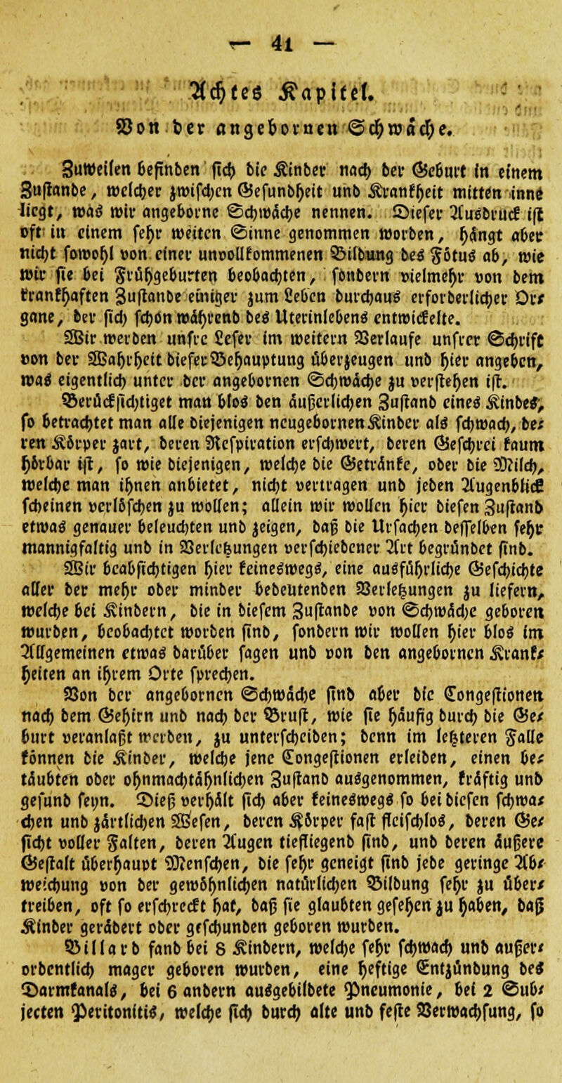K^tes Äapitel. SJon bct angepomen @cf)road)e. SuWeilen befinben fid) bte Äinber nad) bei- (Beburt in einem 3uftanbe, welcher jwifdjcn @efunbh>it unb Äranfljett mitten .inne liegt, maß wir angebome ©cbwäcfye nennen. Siefer ^i'uäbruc? ift oft; in einem fefjr weiten (Sinne genommen worben, jjdngt abetr nidjt fowofjl »on. einer unoollfommenen QMlbung beg g6tutf ab, wie wir fie bei Sriiljgeburten beobachten, fönbern vielmehr »on bem rranff;aften 3uftanbe einiger jum fieben burerjauö erforberltc^er ör* gane, bev fid) fd)ön wdfyrcnb beö Uterinlebenö entwickelte. SBir werben unfic fiefev im weitem Verlaufe unftet ©djrift »on bei- SSaljrfjeitbiefetSBefjauptung fiberjeugen unb jjier angeben, wai eigentlid) unter ber angebotnen ©cbwädje ju »eeftejjen ift. SSerücf [tdjtiget man bfoö ben aufjci-Itcben 3uftanb eines ^inbe«> fo betrachtet man alle biejenigen neugebornen^inber als febwad), be* ren Ä8rper jart, beten 9tcfptration erfctjwert, beten 65efd)rei faum O&rbar ift, fo wie biejenigen, welclje bie ©etrdnfe, obet bie 3)?ild), tt»efchc man iljnen anbietet, nicfyt »ertragen unb jeben 31'ugenbiicfi febeinen »crI6fd)en ju Wölfen; allein wir wollen fyer biefen Suftanb ttwaö genauer beleudjten unb jeigen, baf3 bie Urfacben beffelben feJjc mannigfaltig unb in SBerlcfeungen »erfdjiebener 2frt begrtinbet finb. 33ir beabfiebtigen fjier feineSwegS, eine auSfiSijrlidje @efd)id)te aller ber meljr ober minber bebeutenben 23eile|ungen ju liefern, wefebe bei 3vinbern, bie in biefem Suftanbe »on <5d)WiSd)e geboten würben, beobachtet wotben finb, fonbetn wit wollen fjier bloß im OTgemeinen etwas batüber fagen unb »on ben angeboenen ^ranf/ Reiten an ifjrem Orte fpreeben. 58on ber angebornen ©d)Wad)e finb a6er bie (Tongeftionen nad) bem Ö5ef)irn unb nad) bet ©ruft, wie fie fjäufig burd) bie @Se/ burt Heranlaßt werben, ju untetfebeiben; benn im leiteten Jalle fönnen bie jUnber, weldje jene Congejtionen etleiben, einen bte täubten obet oljnmacfotäljniidjen 3uffcw& ausgenommen, frdftig unb gefunb fewn. SMefj »erhält fid) abet feineSwegS fo bei biefen febwa* djen unb jdrtlidjen Sßefen, beten $8rper faft ffeifcbloS, beren Ö5e* fiebt »oller Saiten, beten 2(ugcn tiefliegenb finb, unb beten äußere ÖJeftalt überhaupt 9Jfenfd)en, bie fefjr geneigt finb jebe geringe übt weidjung »on ber gewbfmlidjen nathrltd)en SMlbung fer)t ju übet/ fteiben, oft fo etfd)tccft fyat, baß fie glaubten gefe^cn$u tyaben, ba$ Äinber gerdbert ober gefdjunben geboten wutben. QMllarb fanb bei 8 ^inbern, weld)e fefjr fd)Wad) unb außer« otbentlid) mager geboten wutben, eine fjeftige Sntjänbung bei ©armfanals, bei 6 anbern auSgebilbete Pneumonie, bei 2 ©üb/ jeeten Peritonitis/ weldje fid) burd) alte unb fefte S3erwad)fung, fo