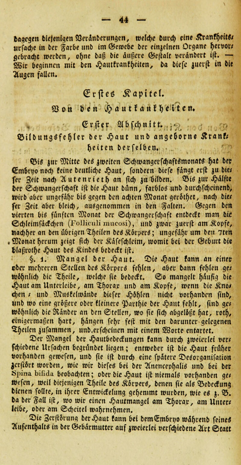 tagcgen btejenigenSSeränberungen, weld-c t)utd> eine £ranfr)eh*«/ «rfad-e in bei- §arbe nnb im ©eroebe ber einzelnen Organe Ijen>ow gebrad-t werben, or)ne ba$ bie äußere ©e|talt veränbcrt i|t. — SBir beginnen mit ben «$autfranfr;eiten, 6a biefc juerft in bie 2lua.en fallen. <£rflcß Kapitel. 83 o n ben Spaatlaht Otiten» Gi-ftt-r 2lbfcl>nftr. :1- «Öilbung$fer}(er bei- Jpaut unb ange&otrne &vanf< Jjeiten bei-felben. • <Bi$ jur Sftitte be<$ jroeiten ©d-roangerfd-aft«mona« fjat ber (Embruonod- feine beutlid*e ^aut, fonbei-n biefc fängt ei-(l *u bie< fei- Seit naeb 2lutenrietl) an fid* jifbilben. SM« jur £älfte fcer ©d-roangerfd-aft i|t bie Jpauf bilnn, farblos* unb burdjfd-einenb, wirb aber ungefähr bis gegen ben ad-ten Sftonat geritzt, nad* bie/ fer 3eit aber bleich, auegenommen in ben Saiten, ©egen ben vierten bii fünften dOJonat ber ©cbi»angerfd)aft entbeeft man bie ©cbleimfäcfcben (Folliculi mueosi), unb jtvar 'uerft am Ä'opfe, Jiadjber an ben übrigen feilen be« ÄSi-per«; ungefähr um ben 7ten , SDJonat berum jcigt fieb ber Ääfefcblcim, womit bei bei- ©eburt bie 6laßrotf)e Jpaut bei SLinbti bebeeft i|t. §. i. Mangel ber .£aut. Sie Jpaut fann an einet: cber mehreren (Stellen bei Äörperd fehlen, aber bann fehlen ge* wiljnlid- bie 'Jljeile, weldje fie bebeeft. <So mangelt fySufig bie Jpaut am Unterleibe, am $b°W unb am Äopfe, wenn bie ^no/ eben t unb Sftuefelroänbe tiefet* ^)6^(en nidjt »orbanben finb, unb wo eine größere ober fleinere $>art|jie ber Jpaut feblt, finb ge< wöbnlid) bie SRänber an ben ©teilen, wo fie fieb abgel&ßt fyat, rotf), einigermaßen ^art, r)ängen fef)r feft mit ben baruntcr gelegenen Steilen jufammen, unb.erfd-clnen mit einem SBorte entartet. Sei- Mangel ber Jjautbebecfungen fann burd) 'roeierlei »er< febiebene Urfad*en begrunbet liegen; entroeber tft bie Jpaut früher »orbanben geroefen, unb fie i(t burd) eine fpäterc ©etforganifation jcrfc&rt roorben, wie wir biefeö bei bei- 2(nencepbalig unb 6ei ben Spina bilida beobachten; ober bie ^iaut i|t niemals »orbanben ge/ wefen, »eil biejenigen ^eilc bei SL&vwi, benen fie als ©ebeefung bienen follte, in tr>ver Sntroicfelung gehemmt würben, wie ei j. S5. ba ber Sali ift, wo mir einen Jpautmangel am Vfotaj:, am Unter» leibe, ober am ©cbcitel roabrnebmen. Sie 3erfr5rung ber Jpaut fann bei bemSmbruo wäbrenb feineä Aufenthalt* in ber ©ebärmutter auf jmeierlei »erfd;iebene 2lrt Statt