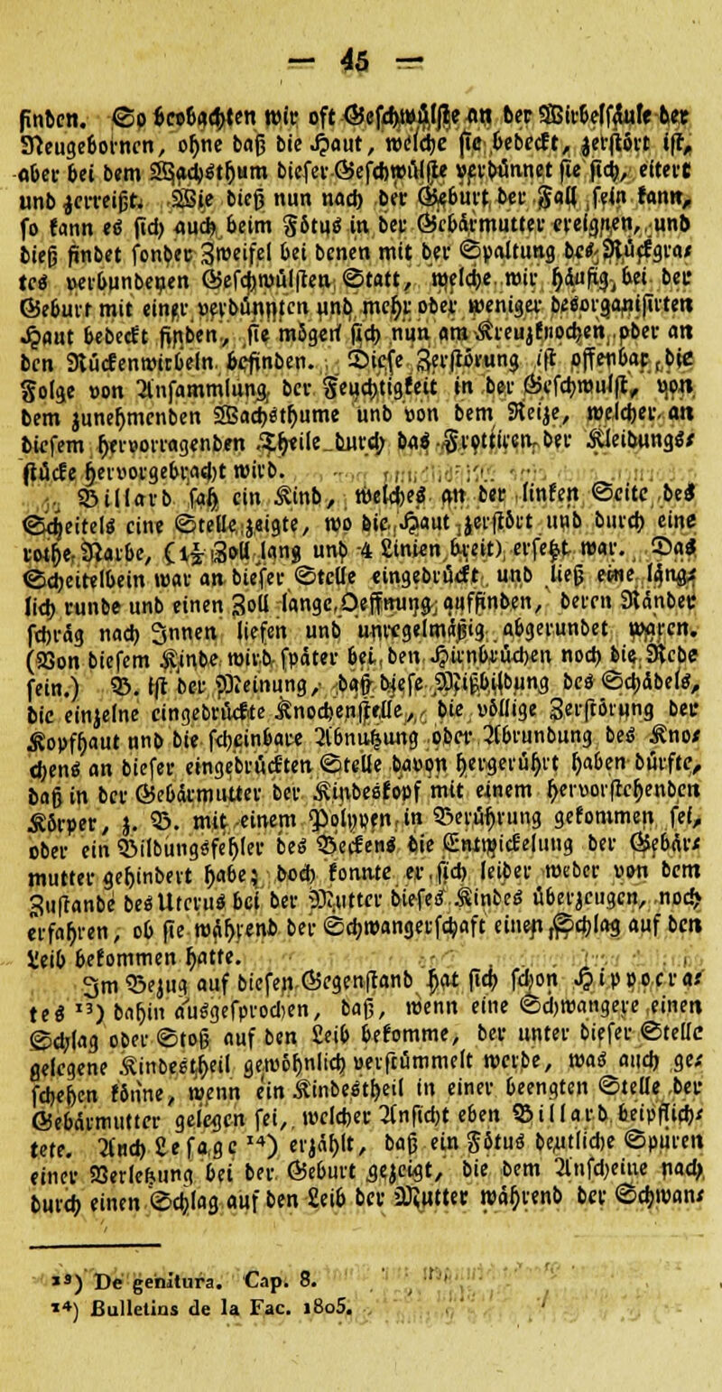 finten. ©p imf>tty(n wir oft Gefd>wftlße t»tj ber Sffilv&elffate ber 3}euge6orncn, ofme baß bie J*>aut, weidje fie.bebecft, .$er|Wrt »ff, «ber bei bem 3§aa)$tfjum biefer GefdjwtHje »erbtinnet fie fid), eitert unb jerreißfc SSie bieg nun nad) ber @«6urt ber galj fein fann, fo fann eö fid) 4ud>beim §Stu<5 in bet Gebärmutter ereignen,,unb bieß fmbet fonbeu Sroeifei bei bcnen mit bev Spaltung be^SRücfgta« tc<$ »etbunbeuen Gefcf>wül|?en©tatt, welche.wir (jdufxg^bei bet Geburt mit eine* »erbringen unb mcl)r ober wenig«: beäorganifüten ^iflut bebedt fiflben, fie m5gerf fxct> nun am .Streujfiipcben.pber an bcn 9tücfenwitb'eln. fceftnben. , S)icfc Serflivuna i\l off e#aj> fcbje golge von 2infammlung. ber g'eucbtigfeit in be* Ö5efcl)mul(t, vj'pn bem juneljmenben 2Bacb'stt)ume unb »on bem Steije, welcher, an bicfem t)er»orragenbm /?l>ile_b_urd; oai $$0}mPt&U iUeibungSf ftücfe §ei-»oi-ge6i-a«l)t wil'b. tri, ,.;. , S&illarb fgij} ein £inb,. welche« an ber finfeit ©citc.bel ©djeitel« eine ©teile,geigte, wo feicJjaut ;jer|r&tt uub bureb eine roi&e,&arbc, (l^iSoü Jan« unb -4 Stnien^-eit), eifert war. ©a<J ©cbeitelbein war an- biefer ©teile «ingebrueft. unb ließ eine [gnffi lieb vunbe unb einen j?oll lange, öeffttung-; auffinben, beten Stänbec febräg nad) Snnen liefen unb unregelmäßig . abgetunbet waren. (aSon biefem $,in.beTOtvtvfpätee bei,ben J?unbrüd>en noch Me.Sfcbe fein.) & fft bet «Meinung,- ^bafr bjeje.,2fötßbilbuna. bc$ ©cbäbek, bie einjelne cingebvüctte ^nodjenjjlefle^/ bie; völlige getftötung bec ^opffjaut unb bie febeinbate 3l'6nu^ung ob« 2fbrunbung beö £no< tfoenö an biefet eingebtiWten ©teile bappn t)etgerüf)rt t>ben biitfte, baß in bet Gebärmutter bet Ä.in-besfbpf mit einem b>r»or(rct)enbcn £5rper, J. 95. mit einem «Polpen, in Qjerüljrung gefommen fei, obet ein 3>iibüngsfet)ler beö Werfen« (iie fEnitflicf etuug bet Gebät* muttet ge^inbevt t)abe} boeb fomvte erjeb leibet webet uon bem quffanbe beaUtcru* bei bet glittet btefeif.^inbeö überzeugen, nod> «fahren, ob fie roäljrenb ber ©ebwangetfebaft einen ,©cblag auf bett Seib befommen i>tre. - . i ■ 3m 93ejtig auf biefen föegenftanb f>at fiep fdon J?ip x>JS,fvai te$ I3)bafjin amSgefprodjen, baß, wenn eine ©djwangete .einen ©djlag obet©toß auf ben £eib befomme, bet untet biefet ©teile gelegene ^inbe?$eil gewöfjnlid) »etftummelt wct.be, waä and) g« fcbe[)en f6nne, wenn ein Äinbe^t^eil in einet beengten ©teile ,beu Gebärmutter gelegen fei,, welcher 2(nftd)t eben S3U[ar.b,6eipflid)< tete. Und) £efa,ge,4) tt^lt, baß ein Jötud be^tlidje ©puren einer SBerlefcung bn ber Geburt aejeigt, bie bem 2lnfd)eiue nad> burdj einen ©djlag auf ben £eib ber üfiutter wä^renb bet ©d;wan; lS) De genitura. Cap. 8. **) Bulletins de la Fac. i8o5.