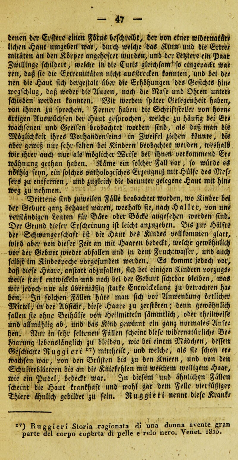 benen ber Crfrere einen 56tu« befefireibt, 6er »oft einer rofbertiaffitf Itd>cn S^aut umgeben*war> burd) weldje ba8 Äinn'unb bie grtre* mitÄten an ben Jkbrper angeheftet wurbe«> unb ber Cefetere ein <paat SwiUinge febilbert, welcbc in bie Cutis gieid)fam'f0' eingepaeft wair ren, baß fie bie Qjjrtremitäten ntebt augftreefen fonnten, unb bei bei nen bie Haut fid) bergeftalt u&et* bie GEi'Qbfjungen bei ©eftcbtS Ijin/ wegfdjlug, baß webet bie Ttuqen, nod) bie Sfiafe unb O&ien unter* fdjieben' werben fonnten. 33ir werben fpäter Gelegenheit ftaben, »on iljnen ju fpredjen. ferner l)aben bie «Sdjriftftelier »on fyomi Artigen 2(uöWi5d)fen ber Jjaut gefprodjen, weldje $u häufig bei <5r# roaebfenen unb ©reifen beobachtet roorben finb, als bag man bie 93i6glicbfeft if)re$ SBor^attbenfeinä in Sweifel jrej)en fbnnte, bie «ber gewiß nur fe^r feiten bei .^inbern'beobachtet werben, wesljalö wir Hjrer and) nur atö'mbglicber SScife bei innert »otfommenb <Jr/ Wäjjnung getrau &>ben. Marne ein foleber Sali »c-r, fo würbe ei nfafjig fenn, ein folebeö »athologifebeö Srjeugnig mithülfe be« 93?cf/ ferd ju entfernen, unb ^ttgleid) bie barunter gelegene Jpaut mit f)im Weg |u ncfjmen. dritten« finb juweifen Jätle beobachtet worben, wo Äinber 6et ber ©eburt ganj behaart waren, weSfjalb fie, nad) fallet, »on un/ mfranbigen Seilten für Q>äre ober ©bde angefefjen worben finb. 55er ©runb biefer <£rfd)cinung ift leid)t anzugeben. 9M$ jur ^ctlfte ber ©cbwangerfdjaft ift bie £aut M Äinbeö »ollfommen glatt, wirb ober »on biefer 3eltan mit paaren bebeeft, welcbe gewöhnlich, »or ber ©eburt wieber abfallen unb in bem frucbtwaiTer, uttb aud) fclbft im Äinbeöpecbe uorgefunben werben. S« fommt jeboeb »or, ba$ biefe Jpaare, anfrort abjufallen, fid) bei einigen ^inbern »orjug«/ weife ftarf cntwicfeln itnb nod) bei ber ©eburt fidjtbar bleiben, was Wir jebod) nur als übermäßig ftarfe gntwicScliing ju betrad)fen f)at ben. 3n fofdjen Jnden f)bte man fid) »or 21'nwenbung örtlicher SRtttef, in ber 31'bfidjf', biefe Jpanre ju jerftbren; benn gewöbnlicf) fallen fie ohjie ©eifjuffe wn Heilmitteln fämmtlieb, ober tfjeilwetfe unb affmiSblig ab, unb-'ba« Rinb gewinnt ein ganj normale« 2lnfe/ h>n. Stttit in fer)f feltenen fällen fd;eint biefe wib'ernati1rlid;e SBe/ Paarung lebenslänglich ju bleiben, wie bei einem Wäbdjen, beffen ©efd)iei)te SRuggiert I7) mitteilt, unb weldje, olö fie fdjon er* Warfen war, »on ben ©ruften bii ju benÄnieen, unb »on ben ©d)ufter6Wttern bis an bie £h(efcl>(en mit weidjem wolligem £aar, wie ein ^>ube(, bebeeft war. 3n btefe'm unb unlieben Sällcn fcfceint bie J?aut franf^aft unb wo^l gar bem $eüe »ierfüßiger Sfjiere %lid) gebilbet m fein. 31 uggiert nennt biefe ÄranrV 17) Rucgieri Storia ragionala AI una donna avente gran parte del corpo copbrta di pelle e relo nero. Venet. 1825.