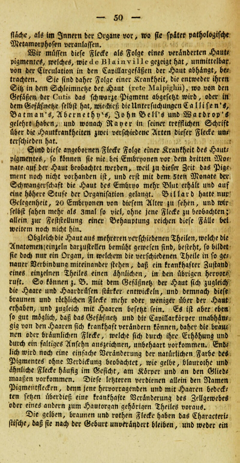 fläche, aU Im Snnern bev Organe vor, wo pe fpÄtcc pa^ologiftbe iQJetamorpfyoffn »eranlaffen. SSif muffen biefe glecfe al« $o(ge eine« »«anbellen Jjautf Pigmente*, welche«, wtede Blainvillcgejetgtijat, unmittelbar, »on bev (Sirculation in ben £aoi(fargefäfjen bei- J?aut abfangt, be; trachten, ©ie ftnb baljer ^olgc einet Äranfheit, bie entweber ir)ren ©üj in bem ©cbleimncfee ber Jpaut (rete Malpiglüi), reo »on ben ©efäfjen, ber Cutis ba« febwarje pigment abgefegt wirb, ober in bemÖSefdfjnefje felbft hat, mte/Bfieß bieUntcrfucbungcnSallifen'*, ©atman'^^bcinet^v'f, Sohn ©eil'* unb SSarbrop'* gelehrt fjaben, unb wonach 9la»er in feinet trefflichen ©ebrift über bie J?autfianfb>itcn jwei »erfcbiebetH! Arten bttfec $lecfe un/ terfdjieben r)at. ©in© biefe angebornen Siede Sofge einer Äranfb/it be« Jpattt; plgmente«, fo f6nnen fte nie bei Smbvnonen vor Dem britten üRor nate auf ber £aut beobadjtet werben, »eil ja biefer 3ett ba« <Pig* ment noch nicht »oibanben ift, unb erft mit bem 5tett 5)?onate ber ©cbwangerfdjaft bie J?aut be« £mbn;o meljt ©lut erbdlt unb auf eine bbljere ©tufe ber Organifation gelangt, biliar b hatte nur ©rlegenheit, 20 Smbrwonen oon birfem Älter ju fehen, unb wir felbft farjett meljr al« 3mal fo viel, of>ne jene glecfe ju beobad)ten; aliein j«r $e(t|Mung einer ©eb^uptung reid;en biefe §dlle bei weitem nod; niebt bitu Obgleich, bie Jpautau« mehreren »crfjfciebenen feilen, welche bie 2(natomen;einjeln barjuflellen bemüht gewefen finb, befkfjt, fo bilbet fie bod> nur ein Organ, in welchem bie verfebiebenen *5beile in fo ge< nauer Serbinbung miteinanber flehen, bafj ein ?ranfbafter 3u|tanb eine« einzelnen Sbeile« «inen dhiiltdien, in ben übrigen beroor* ruft, ©o finnen j. 33. mit bem ©efdßnefc ber Jpaut fieb jugleid) bie Jpaare unb Jpaarbrufen ftdifer entwicfeln, unb bemnad) biefe braunen unb rötlichen Slecfe mcf)r ober weniger über ber .Öatit ergaben, unb jugleid) mit Jjaarcn befe&t fein. <E« ift aber eben fo gut mSglicb, baß ba« QSefdrfinefj unb bie (iaoiü'arf'övper unabhte. gt'g von im Jpaaren ftd> franfbaft »erdnbern tonnen, bähet bie brau* nen ober bräunlichen $lecfe, welche fid) burd) ü)rc Q!rb61jung unb bureb ein faltige« Änfehn anzeichnen, unbehaart oorfommen. <£t\bs lieb wirb noch eine einfache SBerctnberung ber natürlichen garbe bei «Pigmente« oljne SSeibicfung beobachtet, wie gelbe, blaurotfje unb ähnliche $lecfe t)äufig im @efid)t, am £8rpcv unb an ben ©lieb/ maajjen »orfommen. Siefe lederen »erbienen allein ben Sftamen ^igmentffecffn, benn jene r>en>orragenben unb mit Jpaaren bebcctV ten fefeen öberbiefj eine fcanfljafte SBcvdnberung be« 3ellgewebe« ober eine« anbern jum Jpautorgan ge^8rtgen 'ifjeile« »orati«. ©ie gelben, braunen unb rotten Jlecfe haben ba« Cljaracteri; (ltfd;e, bag fie nach ber ©eburt unoetdnbert bleiben, unb weber tin