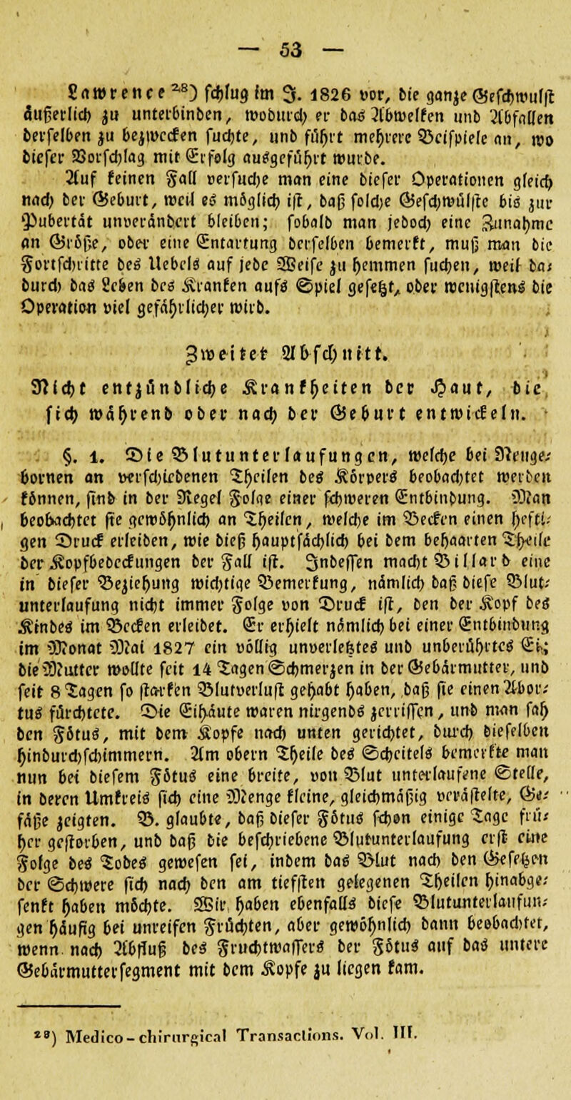 Sawrence a8D fafug im 3. 1826 vor, bie ganje @efd)nmljt äußetltdj ju unterbinben, rooburd) er bau 31'btüelfen unb '21'bfnIIen tcvfelben ju 6ejt»ccfen fudjte, unb füfjrt meljrerc 53eifpie(e <in, wo oiefer 93orfd)lag mit Sc feig au$gefür)rt rourbe. 2luf feinen gafl »erfud)e man eine biefer Operationen g(eicf> nad) ber ©eburt, med ei möglich, i|t, baß fold;e @5efd;n?ül|te bis jur Pubertät unneränbert bleiben; fobalb man jebod) eine &inar;mc an ©iöße, ober eine (Entartung bcrfelben bemerft, muß man bie gortfdnitte bei Itebel« auf jebe 2Beife ju ^emmen fudjen, »eil las burd) baö Sc&en bcs Äranfen aufä ©piel gefefcf, ober rociligitcm? bie Operation »iel gefährliche* wirb. 3weitet 21&fd)ttitr. Sftidjt entjünblidje ^ranfrjetten ber ^»aut, bie ftd) wäfjrenb ober nad) ber ©e&urt entnadeln. • §. 1. SMe SMutunterlaufungen, welche bei Stenge/ 6ornen an t«rfd)iebenen feilen beö Äorperö beobad)tet meinen fSnnen, (Inb in ber Siegel g-oliie einer fdjroeren Sntbinbung. >3)ian beobachtet (te gero&ljnlid) an Stjetfcn, meldte im 3jecfen einen ty\tu gen Srucf erleiben, roie bieß fjauptfacbjid) bei bem beljaaiten tfreife ber .föopfbebecf ungen bergall i'fl. Snbeffen madjt 53 i Mar b eine in biefer Sencr)ung roid)tige 35emeifung, nämlid) baß biefe 5Mut-' unterlaufung nicht immer golge von 3>ucf i|r, ben ber Äopf bei? Ätnbeö im 5öccfen erleibet. 6r erhielt nämltd) bei einer 2nt6inbung im Oftonat 9J?ai 1827 ein völlig unoerlefeteö unb unberüf)ite$ <iki bte5)iutter meüte feit 14 tagen ©ehmerjen in berSebärmutter, unb feit 8 Sagen fo |larfen 3MutuerIu|t gehabt (jaben, ,ba$ fte einen 2H>or; tuS fürchtete, ©ie Q:ir>äute waren nirgenbS jerriflen, unb man fal) ben götuö, mit bem Äopfe nad) unten gerichtet, burd) bicffl6eit Ijinburd)fdrimmern. 2tm o6ern Sljetle beä ©d>citel« kmerfte man nun bei biefem götu« eine breite, von QMut unterlaufene ©teile, in beren Umtretö (Td) eine 'Stenge flcine, gleichmäßig t>ci'dfrefte, &a • fäße jcigten. 33. glaubte, baß biefer g6tu« fdjen einige Sage frü< her geftorben, unb baß bie beschriebene QMuruntetlaufung ttfi eine gofge beö $obe$ geroefen fei, inbem ba$ 3Mut nad) ben &efe£en ber ©djroere ftd> nad) ben am tieften gelegenen ^heilen j)inabge.' fenft r)aben möchte. 2Birt f>aben ebenfalls* biefe SMutunterlaufuii.- gen r)äufig bei unreifen grudjten, aber gewöhnlich bann beobadjfer, roenn nad) 2£6|Tß 6** gru*troaflerö ber S5tu* fl»f baö untere ©e6armutterfegment mit bem Äopfe ju liegen fam. *B) Medico-chirargical Transaclions. Vol. III.