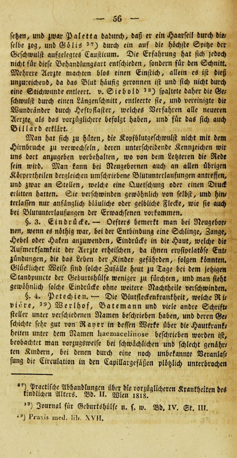 feien, unb jwar Valetta babttrd), baß er ein J?aarfefl burd) bie; felbe jog, unb Sofia '•*) burd) ein auf bie f>6d)|le ©pi|e ber ©efcbwulft aufgelegtes Saufticum. 2>ie grfabrung f)at fTd> jebod) nicbtfür biefe 33ebanblungsart entfdjieben, fonbern für ben ©dmitt. SKefitere 2lerjte matten bloo einen Sinftid), allein es ift bieg unjureicbenb, ba bas 3Mut bäufig geronnen ift unb (Tel) niebt burd) eine ©tidjwunbe entleert, v. ©iebolb 3S) fpajtete baber bie Ö5e; fd)tüul|t burd) einen Sängenfcbnitt, entleerte fte, unb «ereinigte bie Sßunbrdnber burd; Jjeftpffafter, wcldjeö ajerfabren alle neueren 2l'eqte als batf uorjüglicbcre befolgt t)aben, unb für baö fid) aud> ©illarb erfldrt. 9Üan bat fid) ju fluten, bie Äopfblutgefcbwnlft ntdjt mit bem «£unbrud)e ju verroecbfeln, beren unterfebeibenbe &nnjeid>en mir uns bort anzugeben »orbebalten, wo »on bem Sefeteren bie SHebe fein wirb. SDian fann bti SReugebornen aud) an allen übrigen Ä bipertbeilen bergleid;en umfdn'iebene 3Muttinterlaufungen antreffen, unb jwar an ©teilen, melcfce eine Cuetfdjung ober einen Srucf erlitten batten. ©ie »eifd)winben gewöbnlid) »on felbft, unb hin/ terlafien nur anfdnglid) bläuliebe ober gelblidje gleefe, wie fie aud) bei SMutunterlaufungen ber Srroacbfenen »ovfommen. §.3. Cinbröcfe.— Oeftero' bemerft man bti Sfteugebor* nen, wenn eo notbig war, bei ber Sntbinbung eine ©d)linge, 3ange, Qibtl ober ^afen anjuwenben, Cinbrücfe in bie £aut, weld)e bie 2lufmerffamfeit ber 21'erjte er^eifdjen, ba ibnen erufipelarbfe CEnt; jünbungen, bie ba« 2cben ber ^inber gefäbrben, folgen fönnten. G5lücflid)er SBeife finb folebe 3ufälle ^eut ju Sage bti bem je&igen ©tanbpunete ber QSeburtebülfe weniger ju fünften, unb man fieftt geipJbniid) folebe Qüinbrücfe ohne weitere 3}ad)t(jeile »erfd)Winben. §.4. Q)eted)ien. — Sie Söiutffecfenfranfbeit, weldjc 3U< »iure, 39) SBerlfiof, QJatemann unb »iele anbre ©ebrift* fteller unter »erfdjiebenen tarnen befd)rieben baben, unb beren ©e< fd)id)te febr gut r-on 3t an er in beffen SSBetfe über bie JpautfranrV beifen unter bem tarnen haemacelinose befdjrieben worben ift, bcobadjtct man »orjugsweife bti fd)Wäd)licben unb fd)led)t genäftw ttn Smbern, bei benen burd) eine nod) unbefannte 58eranfof> fung bi? «Jirculation in ben Capidargefägen plb&lid; unterblieben l W'rd^^n^?WJ % &[c »onüglicberen Äranfbeiten bei finolia)en äuterS. 93b. II. äßieu i8i8. l9j Sournal für ©eburtSbülfe ti. f. m. 33b. IV. @r. III. iS) Prasis med. l'ib. WH,