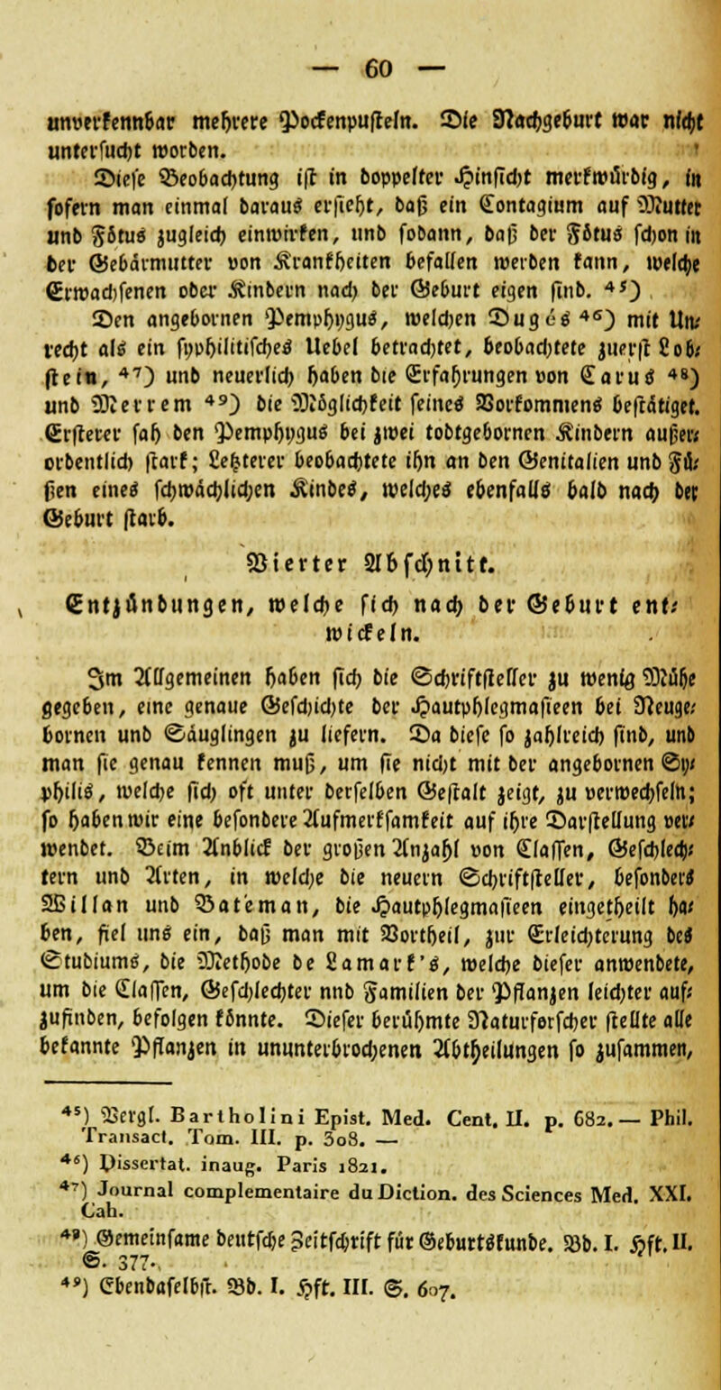 Hmjtrfeim&ar mehrere 9>ocfenpu|ttem. Sie JTCachge&urt war nld>t unrerfucht roorben. 55ic|'e ©eobadjtung ift in boppeffcr J?infid)t merf itnlrbtg, in fofevn man einmal barau« cr|Tef>t, baß ein (Eontagium auf ^Kutter unb Situ« jugleid) einroirfen, unb fo&ann, ba$ bei- Situ« fdjon in fcer ©ebärmntter »on Äranf&eiten befallen werben fann, weldje €rwad)fenen ober .fömbeim nad) bei' ©eburt eigen finb. 4S) 2)en angebovnen '}>empfji;gu«, weldjen ©ugö« 4S) mit Utv recht ali ein fopljilitifche« Uebel betrad)tet, 6eo&ad)tete juer|18o6< ftein, 47) unb neuerlich Ijaben bie (Erfahrungen »on £aruö *«) wnb ÜRevrem 49) bie üRöglic&feit feine« SBorfommen« beftätigef. ßrfterer falj ben 'Pempljngu« bei jtvet tobtge&ornen Äinbern außer« ovbentlid) ftarf; 8efcterer beobachtete iljn an ben ©entladen unb fi&i fcii eine« fchwäd)lidjen &inbe«, welche« ebenfalls &alb nach bei; ©eburt |tar&. Vierter 216fdt>nitf. (Entjunbungen, welche fich nad; ber ©e&urt tnti wtcfeln. Sm Allgemeinen haben flcfj bie ©chriftfleffer ju wenig SMfje gegeben, eine genaue @efd)id)te ber Jpautpfjlegmafieen bei Sfteuge.' hörnen unb ©duglingen ju liefern, ©a biefe fo jaljlreich finb, unb man fie genau fennen muß, um fie nid)t mit ber angebornen ©i;/ pljili«, weldje fid; oft unter berfelben @e|lalt jeigt, ju »erroechfeln; fo ftabenwir eine befonbere 2lufmerffamfeit auf if)re Sar|tellung »et/ wenbet. 33cim 2(nblicf ber großen Anjaljl »on (Efaffen, ©efchlect)« tern unb Wirten, in wekhe bie neuern ©chriftfMer, hefonbet« SBillan unb Söat'eman, bie JjautphlegmalTeen eingeteilt 6«' pen, fiel un« ein, baß man mit 23ort&ei(, jur Crletchtc'rimg bc* ©tubium«, bie Oftethobe be Samara«, welche biefer anwenbete, um bie Stoffen, ©efdjlechter nnb gamilien ber <Pffanjen leidster auf« jufinben, befolgen fönnte. ©iefer berüfjmte Slaturferfcher (teilte alle befannte Qiffanjen in ununterbiod;enen Abteilungen fo jufammen, 45) 58erfll. Bariholini Epist. Med. Cent. II. p. C82. — Phil Transact. Tom. III. p. 3o8. — 46) Pissertat. inaug. Paris 1821. 47) Journal complementaire duDiction. des Sciences Med. XXI, Cah. Oememfamebeiitfrf)e3citfc6riftfür®e6urt«funbe. Söb.I. Äfr.U. ■>■ 377-, 4* ) Cbenbafelbft. 18b. I. #ft. III. ©. 607.