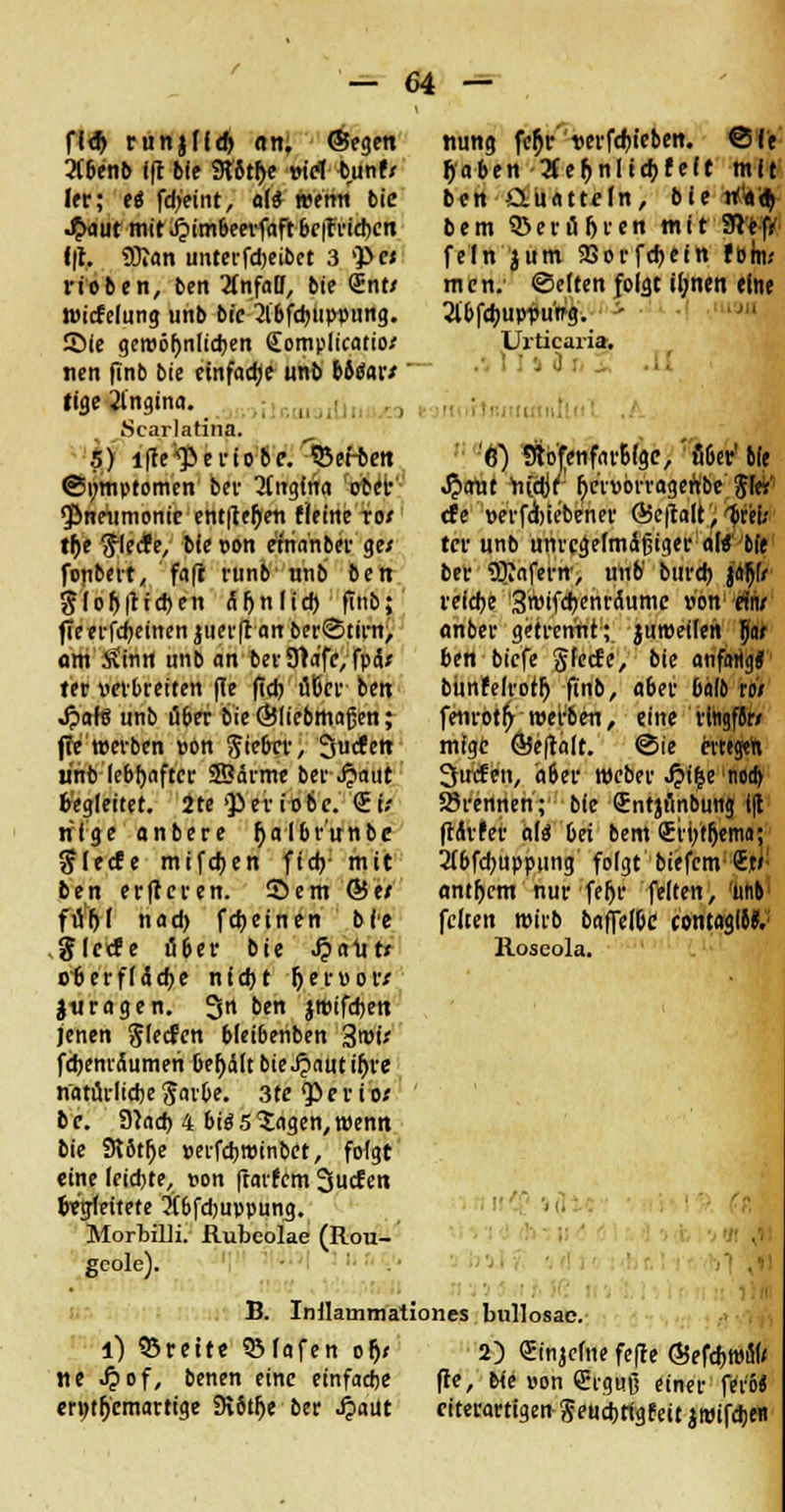 ff<!> runjlf^ <tn. ©egen 2(&enb ift bt'e 9t8t$e viel tmnf/ Irr; es* fdjeint, al* wemi bie -£aut mit J?imbeerfaftbe|f rieben f|t. Üftan unterfdjeibet 3 VP« rieben, ben 2fnfalJ, bie <£nt/ Wicfelung unb bic 2lbfcbuppung. Sic gewöhnlichen (Eompltcatio/ nen finb bie einfache unb b6<Sar/ ' tige 21'ngina. u . , ^ Scarlatina. .5) i|te*]>ertobc. Letten (Symptomen bev 2[ngfna ober Pneumonie entließen fleine ro/ tf)t ftlecfe, bte t>on einanber ge/ fenbert, faft runb unb ben Slof>|ttd)en anlief) finb; fTe ei-fd^etncn jueift att berStirn, am $inn unb an ber9ra'fc,fptU ter verbreiten (Te ftd) üDcv ben Jpafö unb Ö6er bie ©liebmaßen; ffe werben »ön ftiebrr, Jucfctt unb lebhafter ©arme bev J?aut Gegleitet. Jte Qier io&c. €ü rifge anberc ^albr'unbe ftlecfe mifdjen ftd?- mit ben erftcren. Sem &et füftj nad) fdjeinen bie gierte ü&er bie Jpalltx Oberfläche nicht fyevvovt jjuragen. 3« ben jttufchett jenen Slecfen bletbenben %wit fchemäumen &er)ätt bie Jpaut tr)re natürliche §arOe. 3te $> e r i e>s b c. Stach 4 bie* 5 ?agen, wenn bie 9?ötf)e »etfehroinbet, folgt eine leichte, t>on fratfem Surfen fcvm'ettete 2(6fd)uppung. Morbilli. Rubeolae (Rou- geole). tiung fcl)r t>erfd)ieben. @fe Ijaben 2fetjnltchr'eft mit ben Äuattcln, bic tikl) bem ©eru&ren mit 9iefr fein jum SSorfchetn forn.- mcn. ©eften folgt tljncn eine Jlbfdjuppu'tfg. * Urticaria. . 9 '6) Stofenfarbfge,'u6er'bie Jpcrut nich7: hctwragenbe Sie» de »erfiiebener Ö5c|talt,^vei; tcr unb unregelmäßiger ald bie ber 3JJafci;ir> unb' bitreh jaf>fr reiche 3wtfchenrcutmc von ein/ anber getrennt; juroeilen tyt ben biefe gierte, bie anfartg* bun'felrotlj finb, aber balo toi fenrott) werben, eine ringfor/ mfge ©eftalt. ©ie evrtgeh 3ucfen, aöer Weber J?i|e noch brennen; bie Sntjt'mbung i(l ftdrfer als* bei bem <Er»tlj«mfl; 2(bfchuppung folgt biefem St» antfjcm nur feljr feiten, unb feiten wirb baffel&e contaglto. Roseola. ■ B. Inllammationes bullosae l) Brette SMafen ofj< tte J?of, benen eine einfache erntfjcmartige Dvötf)e ber ^aüt 2) Sinicfne fefle ©efchwfl» fte, bie non (Erguß einer fer'6* citerartigen $ euchtigfett jttUfchefl