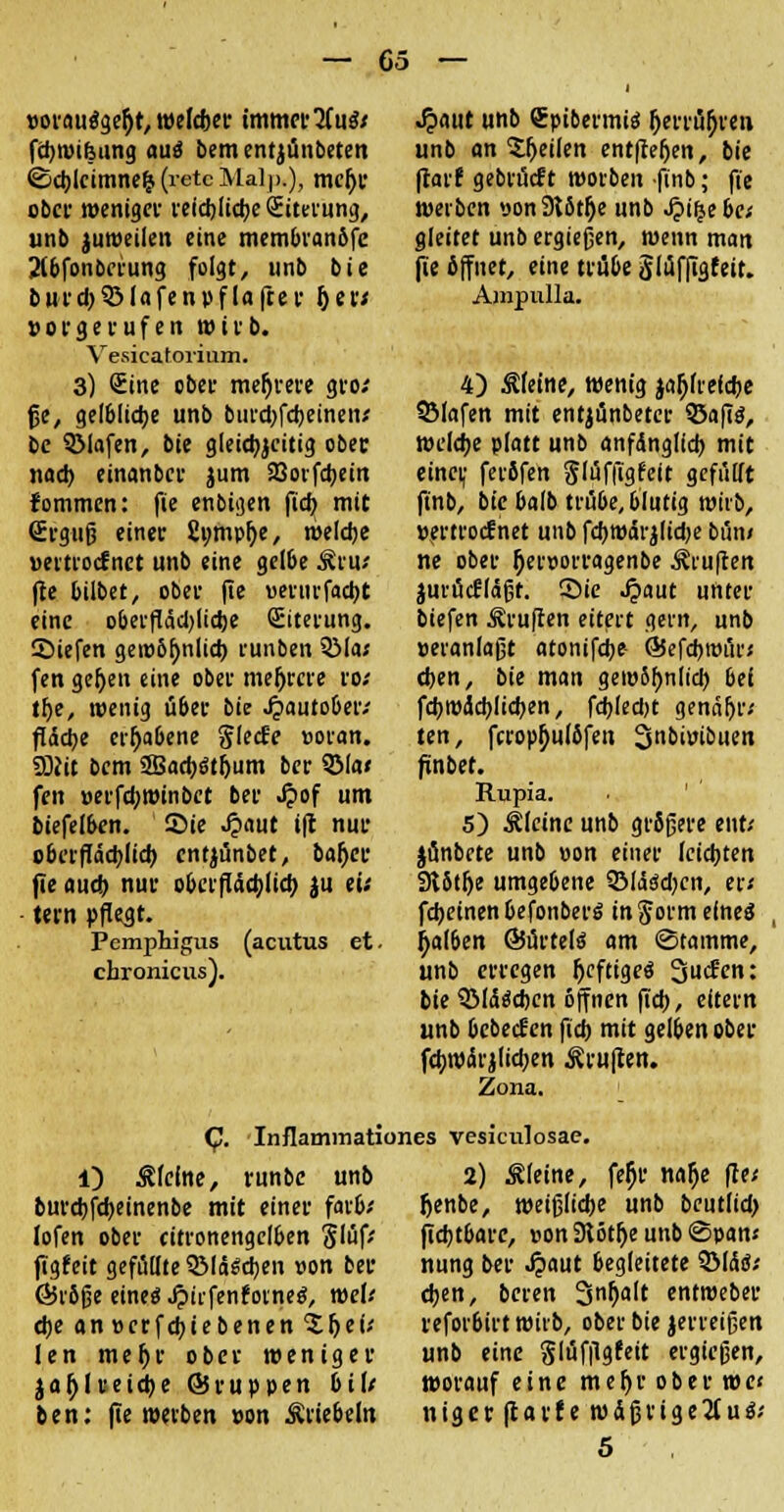 »orautfge^t, weleber immerzu«/ fcbwifeung aui bementjünbeten ©cblcimnefc (retc Malp,), mcfjr ober weniger reicblicbe Siterung, unb juweilen eine membranöfe 2lbfonberung folgt, unb bie burd)$ßlafenpflafter her* vorgerufen wirb. Vesicatorium. 3) Sine ober mehrere gro; jje, gelbliche unb bui'd)fd)einen; be 3Mafen, bie gleicbjcitig ober inid) einanbcr jum SQovfdjem fommen: fie enbigen ftd> mit (Erguß einer fiomphe, meldje »ertrocfnet unb eine gelbe Äru* fte bilbet, ober fie »erurfacbt eine oberftäd)lid)e (Eiterung. SMefen gewöhnlich runben 931a* fen gehen eine ober mehrere ro; the, wenig über bie J?auto6er; ftddje erhabene glecfe »oran. SDNt bem 2Bad)dthum ber 5Ma< fen »erfebwinbet ber ^>of um biefel&en. ©ie Jjaut i(t nur cbcr|Iäd)Iid) entjünbet, baher fte and) nur oberflächlich jii w ■ tern pflegt. Pemphigus (acutus et. chronicus). .£aut unb Spibermiä herrühren unb anheilen entgehen, bie flatf gebrückt wotben finb; fie werben pon Stöthe unb Jpiljebc; gleitet unb ergießen, wenn man fie öffnet, eine trübe Slüffigfett. Ampulla. 4) steine, wenig jahfretebe SMafen mit entjünbeter 35afi$, welche platt unb anfanglid) mit einer, feröfen $(üffigfe(t gefüllt finb, bie balb trübe, blutig wiib, »ertroefnet unb fchwdrjftcbe bün» ne ober herporragenbe ^ruften jurücfldßt. Sie Jpaut unter biefen ^ruften eitert gern, unb »«anlaßt atonifebe- QJefdjmüi'« eben, bie man gewöhnltd) 6ei fd)wad)lid)en, fd)(ed)t genähtv ten, fcrophulöfen 3nbi»ibuen finbet. Rupia. 5) kleine unb größere ent/ jünbete unb »on einer leidsten Slöthe umgebene OMäädjcn, er« fdjetnen Oefonberö in ftorm elneä , fjal&en ©ürtefä am Stamme, unb erregen heftiges 3tf<m: bie QMdäcbcn öffnen fteb, eitern unb bebeefen fid) mit gelben ober fchwdrjlicben Prüften. Zona. (JJ. Inflammationes vesiculosae. 1) kleine, runbe unb burd)fd)einenbe mit einer far&; Iofen ober citronengcl&en S'üf' ftgfeit gefüllte QMd6d)en von ber ßiröße eineg .£iifenfoine$, weV d)e an» er feb (ebenen 'S hei* len mefjr ober weniger jahl reiche ©ruppen Dil/ ben: (ie werben »on Äriebeln 2) kleine, feljr nalje ffe< Jjenbe, weißliebe unb beutlid) fiebtbarc, »on9iötheunb@pan< nung ber ^>aut begleitete ©Idtf* eben, beren 3n^lt entweber reforbirt wirb, ober bie jerreißen unb eine glüfftgfeit ergießen, worauf eine mehr ober we< niger fearf e wäßrige^tuä;
