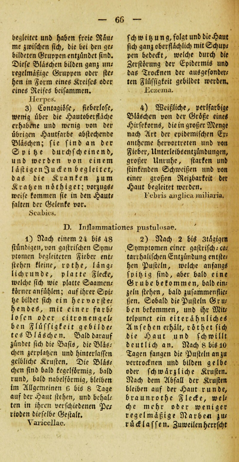 begleitet unb fya&en freie 9täu; me jwifdjen fid), bie bei ben ge; bilbeten ©ruppen ent^ünbet finb. Siefe Slawen bilben ganj im; regelmäßige ©nippen ober fte; fjen in §orm eines Greifes ober eines Steifes beifammen. Herpes. 3) £ontagi8fc, fie&erfofe, wenig über bie J?autoberfläd)e erhabene unb wenig oon ber übrigen Jpautfarbe ab(lecbcnbe QMäsdjen; fie finb an ber © p i %t burdjfcbeinenb, unb werben von einem Iä(ligcn3ucf en begleitet, b a S bie sviinfni $ u m Äraren n b t f) i g e t; twjugS; weife fommen fie in ben <fyautt falten ber ©elenfe »or. Scabies. f d) w i (s u n a, folgt unb bie £aut fid) ganj oberfldchlid) mit <Sd)up; pen bebeeft, weld;e burd) bie Serftörung ber QrpibermiS unb bas Srocfnen ber nuSgefonber; ten Slilffigfeit gebilbet werben. Eczema. 4) Sßeißliche, perlfar&t'ge SMäsdjen »on ber (Bröße eine« Jjnrfef ornS, bie in großer TÜJenge nad) 3lrt ber epibemifchen (Er; antfjcme Ijersortreten unb von Sieber, ünterleibeentjimbungen, großer Unruhe, ftarfen unb |tinfcnben Schweißen unb »on einer großen 9teijbarfeit ber Jpatit begleitet werben. Febris ajislica jniliaria. D. Inilammationes pustulosae. O 9?ad) einem 24 bis 48 ftünbigeit,iion ga|lrifchen ©um; ptomen begleiteten Sieber ent; fielen fleine, rotf)e, läng; lidjrtinbe, platte 8'ecfc, weldje fid) wie platte ©aamett; f6rncranfüllen; aufihrer ©pi; &e bilbet fid) ein fjer»or|ce; IjenbeS, mit einer färb; lofcn ober ci tronengel; ben Slüffigfeit gebiibe; tes 53löschen. $5alb barauf jüubet fid) bie 33afis, bieQMde; d;en jerpfa^cn unb ^interlaflfen gelblidjc Prüften. Sie 551öS; eben finb balb fege[f6rmig, halb runb, balb nabelformig, bleiben im allgemeinen 6 bis 8 Sage auf ber ^>aut fielen, unb befjal; ten in fyvai perfebiebenen $>e; lio&en biefe/be GSeftalt. Varicellac. 2) 91ad) 2 bis 3tngigen ©tmiptomen einer gaftrifcb.-ca; tanfjalifchen Sntjünbung entfte/ l)en QJufreln, welche anfangs fpi^ig finb, aber balb eine ©rubebefommen, balb ein; jeln fter)en, balb jufammenffie; ßen. ©obalb bie^ufteln ©ru; benbefommen, unb ü)r tSliU telpunct ein eiteeäfjnlicbes 2(nfeljen erhält, r&tfjet fid) bie Jpaut unb fchwlllt beutlid) an. 3?acb 8 bis 10 ■Sagen fangen bie 'Pufteln an ju «ertroefnen unb bilben gelbe ober fchwärj liehe Prüften. Ü7ad) bem 21'bfaü ber Äruflen bleiben auf ber Jpaut runbe, braunrotf>e SIecfe, wel; che mehr ober weniger regelmäßige STcarbe« ju; tüef Jaffen. Suweilenljerrfcbt