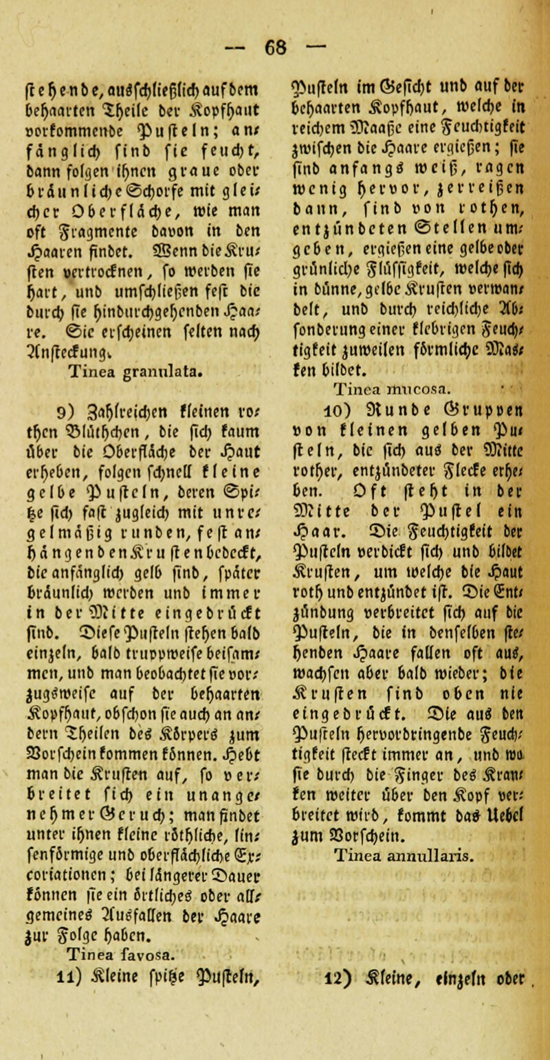 (t e f) e n b e, auifdjlteßttrf) aufteilt behaarten 'X^eilc b«i- Äopfljaut »orfommenbe <PufteIn; an* fänglid) finb fie feud)t, bann folgen iljncn graue ober b r d u n I i d) c ©djorfe mit g l e i* d)cr Oberfläche, wie man oft giagmente bauen in ben paaren finbet. SffiennbieÄru* ften »ertroefnen, fo werben (Te Ijart, unb umfdjließen fefc bie burd) fie (jinbtirebgeljcnben Jpaa* re. ©ic erfdjeinen feiten nad) 3Cn(lecfungk Tinea grannlata. 9) 3aftfreid)cn fleinen ro* tljen QMi5tljd)cn, bie fid) faum über bie Oberfläche ber Jpaut ergeben, folgen fdwell fie ine gelbe Ruffeln, beren <5pi* %t fid> fafc jugleid) mit unre* gel mäßig runben, feft an* IjdngenbenÄru ftenbebeeft, bie anfänglid) gelb finb, fpätcr bräunlid) werben unb immer in ber Glitte eingebröeft finb. Siefe Qöufteln fietjen balb einzeln, balb trupprceife beifam* men, unb man beobachtet fie »or* jugtfweife auf ber behaarten Äopffjaut, obfdjon f(t aud) an an* bern feilen be« Sbrper« jum SSorfdjein fommen fbnnen. Jpebt man bie ^ruften auf, fo »er* breitet fid> ein unange* nefjmerGScrudj; manfinbet unter if>nert fleine rbtfjlicbe, (in* fenfbrmige unb oberffäd)lid>e (Er* coriationen; bei längerer ©auer fönnen |Te ein öttficfjeö ober aUt gemeine« 2(u«fatTen ber ^aare jur Solgc Ijabcn. Tinea favosa. ll) kleine fpifce <Pu|celit, <}>ufreln im Ö5efid)t unb auf ber behaarten Äopffjaut, welche in reiebem SRaaßc eine $cud)tigfeit jwifdjen bie 4>aare ergießen; (Te finb anfangt weiß, ragen wenig fyeruor, jerreißen bann, finb ron rotten, entjiinbeten ©teilen um* geben, ergießen eine gelbe ober grünliche Stöffigfeit, welche |tcb in banne, gelbe ^ruften »erroan* belt, unb burd) reid)lid)e Ufa fonberung einer fiebrigen ^eud)' tigfeit juwetlen f6rmlid;e Sfta«* fen bilbet. Tinea rtincosa. 10) 9tunbe ÖJrupoen »on fleinen gelben <Pu* fleln, bie fid) aue: ber 93Jittc rotier, entjönbeter Slccfe etlje* ben. Oft freljt in ber Glitte ber QOuftcI ein Jpaar. ©ie geuebtigfeit ber Ruffeln »erbieft fid) unb bilbet Prüften, um welche bie ^»aut rotfj unb entjünbet ift. ©ie Snt« jünbung »erbreitet fid) auf bie •Pufteln, bie in benfelben fie* fcenben Jpaare fallen oft au«, wadjfen aber balb wieber; bie Prüften finb oben nie etngebr tieft. Sie au« ben <Pufre(n fjeruorbringenbe $eud)* tigfeit fteeft immer an, unb tun fie buref) bie Ringer be« Sttaw fen weiter über ben Äopf «er; breitet wirb, fommt ba«- Uebcl jum 9Sotfd)ein. Tinea annullaris. 12) kleine, elnjefit ober