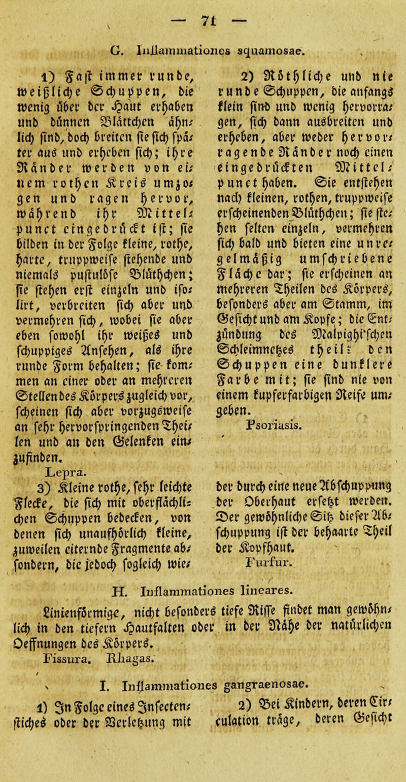G. liiilunimatioiies squamosae. l) gaff immer runbe, weifjlicbe <3cbur>pen, bte wenig übet ber «Oaut ergaben unb bannen SMättcben <äf)n; Ud) (Tnb/bod) breiten fte fiel) fpä; rer aus unb ergeben ftct>; iljre 91 anber werben »on ei; nem rotfjcn itretS umjo; gen unb vagen 1) er vor, wätyrenb if)f SDiittef; punet eingebt-öeft (ff; fie bilben in ber golge fleine, rotfje, ^nttc, truppweife fler)enbe unb niemals puftul&fe 5Mutf)cben; ffe flehen erft einzeln unb tfo; tivt, verbreiten fieb aber unb vermehren fieb., wobei fie aber eben fowofyl tfjr weißes unb fcbuppigeS 2(nfel)en, afö ifjre runbe Sorm behalten; fie fom; men an einer ober an mehreren ©teuenbeSÄßrperSäugleicbvor, febeinen fieb aber »orjugewetfe an fe&r fjervorfpringenben^Dei; Jen unb an ben 65elenfen ein/ jujinben. Lepra. 3) kleine rot$e, fer)v feiebte gfeefe, bie fiel) mit oberflacbli; eben ©ebuppen bebeefen, »on benen fieb unaufr)6rfict) fleine, juweilen citernbe Fragmente abi fonbern, bic jeboeb fogleicb. wie/ H. ' Inflammationes lineares. Sinieuffirmige, ntebt befonberS tiefe «Riffe finbet man gewöhn/ lieb in ben tiefern ^auffalten ober in ber «Jtä> ber natürlichen Oeffnungen bei Ät>rpetS. Fissura. Rliagas. 2) «JUtljlicbe unb nie runbe (Scbuppcn, bie anfangs ffetn finb unb wenig fjervorta; gen, fieb bann auebreiten unb ergeben, aber Weber $ er vor« ragenbeSlanber noeb einen eingebrilcften «öiittcl; punctraben. «Sie entfielen nad) Meinen, rotten, truppweife erfebeinenben SMi5tf)cben; fte fte; j)en feiten einzeln, vermehren fid> balb unb bieten eine unre; gel mäßig umfebriebene $läcbc bar; fte erfebeinen an mehreren feilen bei Körpers, befonberS aber am Stamm, im ©eftcbtunbamÄopfe; bieSnt-- 3«nbting beS «JDiaipigf)i'fcben ©cb(eimne|eö tfjeili ben ©ebuppeneine bunflere garbe mit; fie ffnb nie von einem kupferfarbigen Steife um; geben. Psoriasis. ber bureb eine neue 3(6fcbupptmg ber Oberfjaut erfeljt werben. Ser gew6f)nlicbe©ifc biefer^b; febuppung ift ber behaarte Sj)eil ber iüpffjaut. Furfur. I. Inflammatio-nes gangraenosa«. 1) Sn folge eines Snfecten; 2) S3ei Ätabern, beren Gw fticbeo ober ber Serlcfjung mit culation träge, beten Ö5efiebt