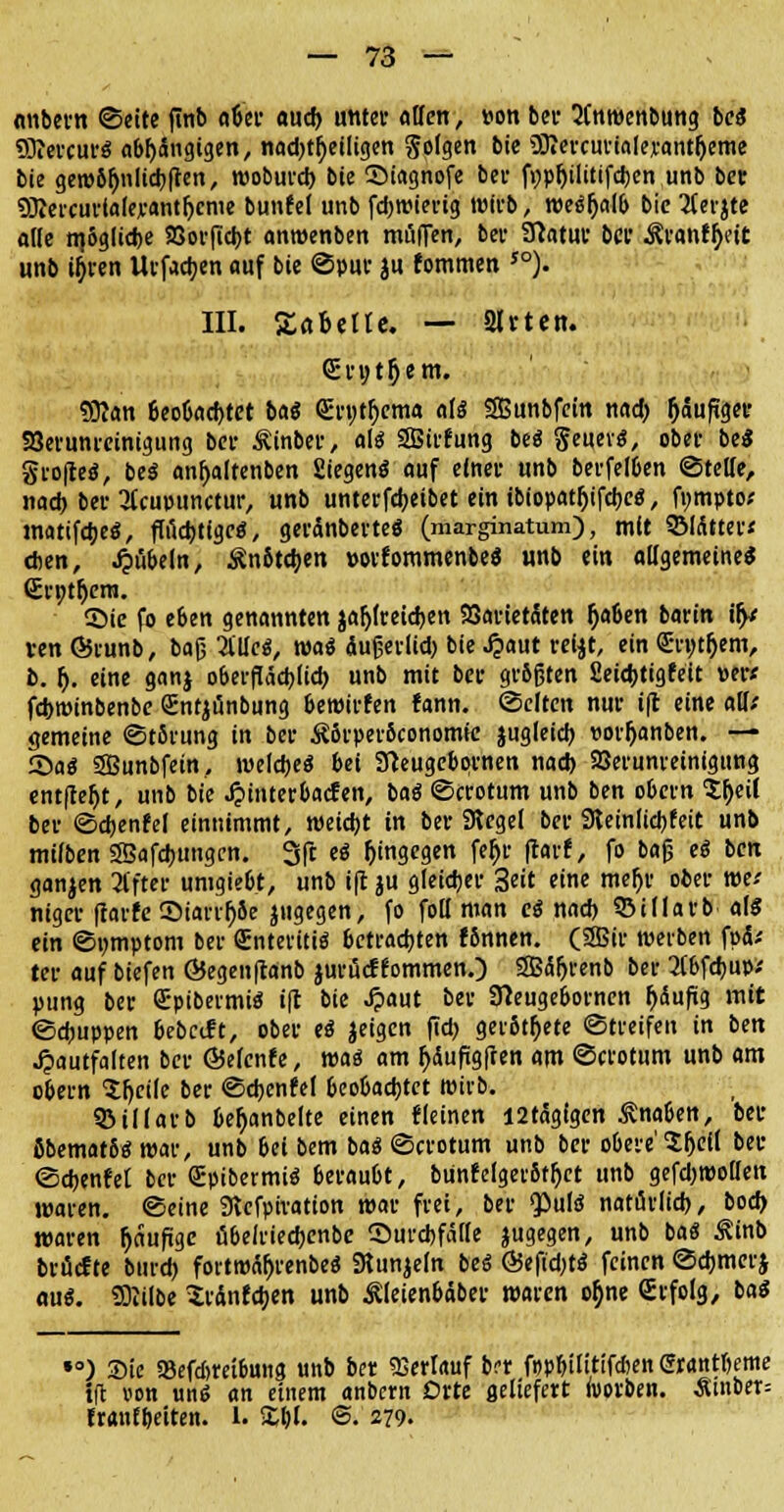 anbern ©eite finb aber aud) unter «Ben, »on ber ÜCnwenbung be« SKevcur« abhängigen, nad)tbeiligen Solgen bie OTercurialerantfjeme bie gew6fjniid)(ten, wobureb bie SMagnofe bei- fypftilitifdjen unb bet SRercurlaleranthcme bunfel unb fdjwierig wirb, weäbalb bie Tferjte ade n}5glcd)e 23orftcbt anwenben mufTen, bei- Statut bei1 Ävanf^eit unb ifiren Urfacben auf bie ©pur ju fommen 50). III. Äabetle. — Sitten. <£rutl)em. «JRan beobachtet ba« <£ryth>ma als SBunbfein n«d> häufiger SJevuni-einigung bei- Äinber, alt SBirfung be« geuevs, ober bei gtofieö, be« anhaltenben Siegen« auf einet unb betreiben ©tette, nad) bet 3Ccmninctur, unb unterfebeibet ein ibiopathjfcbee:, fympto; matifdje«, fffid)ttge«, geränberte« (marginatum), mit SMdttev* eben, Rubeln, Än6tcb.en »orfommenbeS unb ein allgemeine« <Ert>tf)era. ©ie fo eben genannten jafjfreicben 93artetäten §aben barin ify ven ©runb, baß Met, wa« äußerlid) bie J?aut reijt, ein <£n;t()em, b. f). eine ganj oberflächlich unb mit bet- grbfjten Seicbtigfeit »er« febwinbenbe Sntjtinbung bewirten fann. ©efteit nur €ft eine alit gemeine ©t5rung in bei- £5rper6conomie jugleicb uorljanben. — Sa« SBunbfein, weiche« bei Sfteugcbornen nad) SBerunreinigung entfielt, unb bie ^interbaefen, ba« ©crotum unb ben obevn Sheit bev ©cbenfd einnimmt, weicht in bei- Siegel bei- Steinlicbfeit unb mitten SBafcbungcn. 3(1 e« hingegen fe$r fear*, fo baß e« ben ganjen 2ffter umgiebt, unb t|t ju gleicher 3eit eine mefjr ober mi niger ftarfe JDiarrJjSe jugegen, fo fott man c« nad) ©idarb al« ein ©umptom bei Snteriti« betrachten fbnnen. (2Bir werben fad; ter auf btefen ÖJegenftanb jurüc? fommen/) 2B<5fjrenb bei- 2(bfcbup.' pung ber Srpibermi« ift bie Jpaut bei- Sfteugebornen {jdufig mit ©ebuppen bebcift, ober e« Jeigen fid) gerottete (Streifen in ben Jpautfalten ber ÖJefcnfe, was am häufigften am ©crotum unb am obern Ifjeiie ber ©cbenM beobachtet wirb. ©iKarb beh>nbelte einen «leinen I2t<5gigen Änaben, bet ßbemat6« war, unb 6ei bem ba« ©crotum unb ber obere' $l)el( ber ©cbenfet ber GEpibermi« beraubt, bünfclgerbffjet unb gefd)WoDen waren, ©eine Stefpiration war frei, ber Qöulö natürlich, bod) waren häufige übelriecbenbe ^Durchfälle jugegen, unb ba« Äinb bröcfte bureb fovtwäfjrenbe« Stunjeln bei Ö5efid;t« feinen ©cbmerj «u«. SDlilbe $ränfcben unb Äleienbaber waren oh>e Srfolg, ba« SO ') Sic «Befcbreibung unb ber Verlauf b?r f»pbilitifd>en Grantbeme i(t von un« an einem anbern Orte geliefert ivorben. Ämber= tranfbeiten. L £bl. ©• 279.