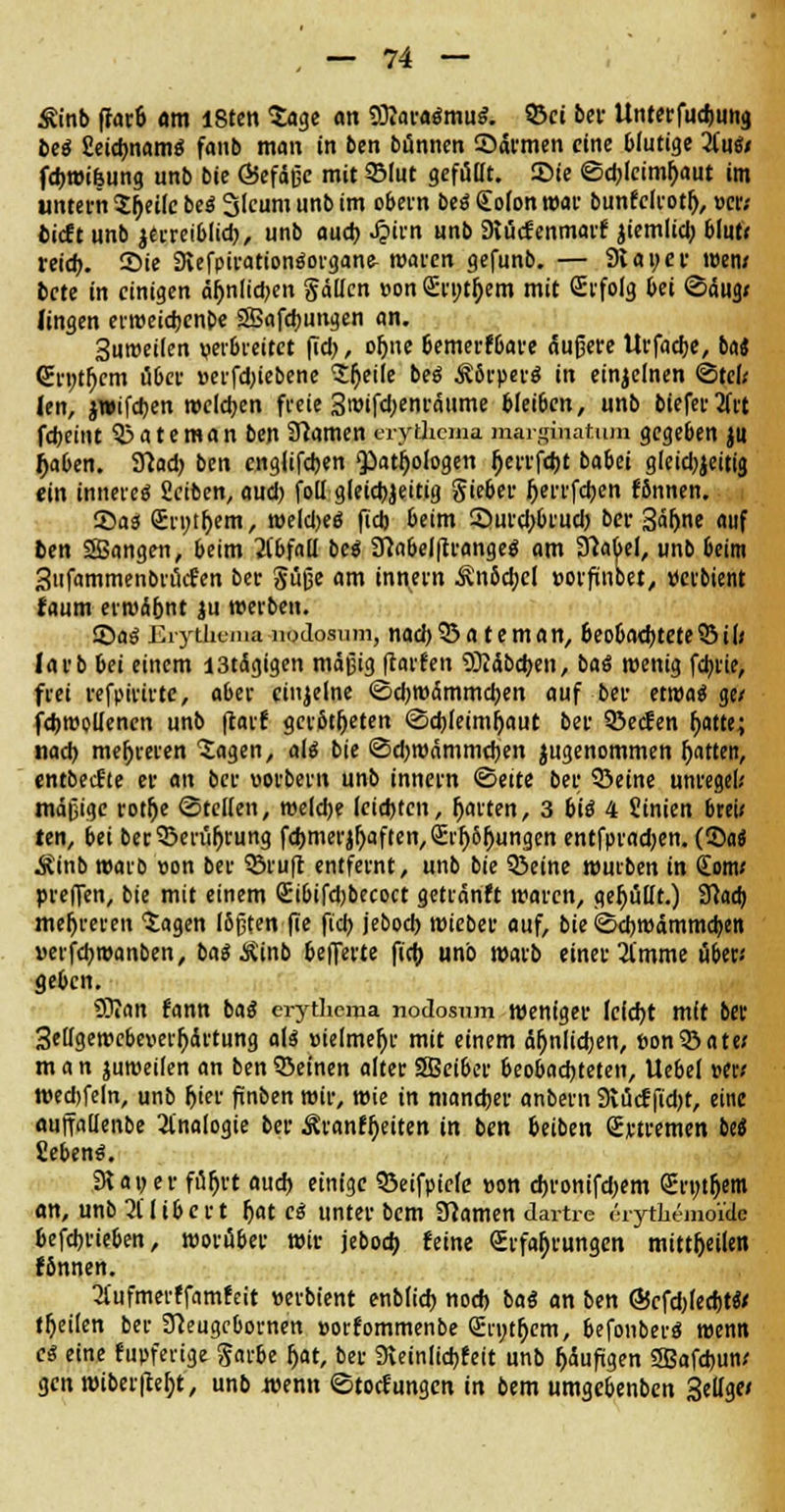 Äinb |Iar6 am 18ten Sage an OftaraämuS. «Bei bei- Unterfudjung beö Setdjname: faitb man in ben bünnen ©armen eine blutige 'iini* fdjwifeung unb bie ÖSefäßc mit 9Mut gefütTt. £>ie ©djlcimyaut im untern Sfjeiie be« Slcum unb im obern beä Cofon war bunfclrotfj, »er; bieft unb jerreiblid), unb aud) Jpirn unb Diücfenmarf iiemlid; blutV reid). S>ie 9vefpirationäorgane- waren gefunb. — 9tat;er wen/ bete in einigen äfmlid)en gätten »on Evnt&em mit (Erfolg bei ©äug; fingen erweidjenpe SBafdmngen an. Suroeilen verbreitet fid), ofjne 6emerf6are äußere Urfadje, ba« (Ernttyem über »erfdjiebene Steile be« ^Srperö in einzelnen ©te(< (en, jwifdjen welchen freie 3tüifd)enräume bleiben, unb biefertfrt fdjeint £>ateman ben tarnen eryihema marginatum gegeben ju jjaben. 3?ad) ben englifdjen <patf)ologen (jerrfdjt babei gleid)jcitig ein innere« Seiben, aud) foll gleichzeitig Sieber fjerrfeben fbnnen. 55as 2ri)tf>em, weldjetf fid) beim Surd)brud) ber Säljne auf ben Sßangen, beim Jibfail be$ Sftabel|trangeg am 3Mel, unb beim Sufammenbrütfen ber Süße am innern ÄnScbcl »orfinbet, »erbient faum erwäbnt ju »erben. ©a« Erythem** noJosum, nad)35a teman, 6eo6ad)tete55iI* larb bei einem I3tägigen mäßig (raffen 9)?äbcben, baS wenig fd)tie, frei refpirirtc, aber einzelne ©djwämmcben auf ber etwa« ge/ fcbwollenen unb ftarf gerotteten ©ebleimfjaut ber SÖecfen fyatte,; nach, mehreren Sagen, aU bie ©djwämmcben ^genommen Ratten, entbeefte er an ber »orbern unb innern ©eite bei; 93eine unrege!.' mäßige rotfje ©teilen, weld)e leichten, garten, 3 bi« 4 Sinien brei/ ten, bei ber33erüljrung fchmerjfyaften, Errungen entfpradjen. (SM Äinb warb »on ber SBruft entfernt, unb bie SJeine würben in (Eom< preffen, bie mit einem £ibifd)becoct getränft waren, gefüllt.) Sftacb mehreren Sagen ISßten fie fiel? jebod) wieber auf, bie ©ebwämmeben »erfebwanben, ba$ Äinb belferte fid) unb warb einer 21'mme übet« geben. SKan fann bao* erytlicma nodosnm weniger lefd)t mit ber 3e[igewcbeuerl)ärtung aU »ielmer)e mit einem ähnlichen, »onSÖate* man juweifen an ben Söeinen alter SGeiber Beobachteten, Uebel »er* wechfeln, unb Ijier fmben wir, wie in mancher anbem Svücf fid)t, eine auflaüenbe Analogie ber Äranfljeiten in ben fceiben ßrtremen be« fieben«. 3i au er füljrt aud) einige 93eifptefe »on ehronifd)em <£i-t;tr)em an, unb 2Uibert Ijat cä unter bem Flamen dartre erythemoiite 6efd)rieben, worüber wir jebod) feine Erfahrungen mittfjeilen f5nnen. 2(ufmerffamfeit »erbient enb(id) nod) baö an ben @cfd)(ed)teV tfjeilen ber Jhugcbornen »orfommenbe Qün)t(jcm, befonber« wenn es eine fupferige Sarbe fjat, ber SKeinlicbfeit unb fjäufigen SJBafcbun* gen wiber|te!)t, unb wenn ©toefungen in bem umgebenben 3eilge<