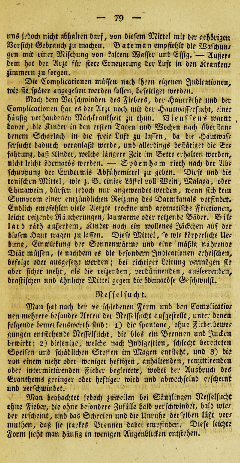 vmi jebod) nid>t «Selten barf, von biefem Mittel mit ber gelangen SSoiftdjt ©ebraud) ju machen. 93 ateman empfiehlt bie SEafdjun; gen mit einer Sfliifdjung non faltem SBaffer unb <£ffig.'— 2(ugef/ bem f>at bei- 2(rjt für ftete Erneuerung ber Suft in ben Äranfen; jimmern ju forgen. Sie (Eomplicationen muffen nad) ifjren eigenen Snbicationen, Wie fie fpäter angegeben werben follen, befeitiget werben. fflaä) bem 93erfd)Winben btS SieberS, ber Jpautrßtlje unb bei* Complicationen fjat eä ber^l'rjt noch, mit ber «frautwafferfudjt, einer häufig porljanberien !ftad;frantyett ju tfjun. SQteuffeuS warnt , ba»or, bie Äinber in ben erfeen 'Jagen unb SBodjen nach, öberftanx benem ©djarlad; in bie freie Üuft $u (äffen, ba bie .f?autroaf> ferfuebt baburd) »eranlaßt werbe, unb allerbingg betätiget bie <5w faljrung, baß ^inber, weldje längere Seit im 93ette erhalten werben, Hiebt leiebt fibematöö werben. — @»&enl)am rietl) nad; ber 7[bt febuppung ber QüpibermiS 2fbfül)rmittel ju geben. 35iefe unb bie tonifdxn SJIittel, wie j. 93. einige Söffet voll SBein, Sftalaga, ober (Eljinawein, brärfen jebod) nur angewenbet werben, wenn fid) fein <5i;mptom einer entjiinblidjen Steigung be6 ©armfanalg »orfinber. Qünblid) empfehlen viele 21erjte troefne unb aromatifdje grictionen, leidjt reijcnbe 9iäud)erungen; lauwarme ober rcijenbe 93äber. 93 if; larb rdtfj aujjerbem, Ätnber nod) ein wollene^ 3(äcEd)en auf ber fclofen Jpaut tragen ju faffen. Siefe Mittel, fo wie fbrperlicbe lief 6ung, Slinwirfung ber (Bonnenwärme unb eine'mäßig naljrenbe Sidt muffen, je nad)bem e£ bie befonbern 3btcationen erfjeifd;en, Gefolgt ober ausgefegt werben; bei richtiger fieitung uermßgen fie aber fid)er mefjr, a(3 bie reijenben, »erbtinnenben, ausleerenben, braftifdjen unb ä^nlidje Mittel gegen bie bbemat&fe Ö5efcb. wulfr. Steffel fuebt. SD?an ()at nad) ber »erfebiebenen gorm unb ben £ompficatiof nett mehrere befonbre 2l'rten ber Sfteffelfucbt aufgeteilt, unter benett folgenbe bemerfrn^wertl) finb: l) bie fpontane, ol)ne Jiebevbewe* gungen entfteljenbe 37effeffiid;t, bie Wog ein ©rennen unb 3ucfen bewirft; 2) biejenige, wefdje nad) 3«bigeftion, fd)led)t bereiteten ©peifen unb fd)dblid)en Stoffen im Sftagen entfielt, unb 3) bic »on einem mefjr ober weniger Deftigen, anljaltenben, remittirenben ober intermittirenben Siebet begleitete, wobei ber 2(usbrud) be&* CrantfjemS geringer ober heftiger wirb unb abwedjfclnb erfdjeint unb »erfd)Winbet. Sftan beobadjtet jebod) juweifen bei (Säuglingen 3teffetfud;t ofjne Sieber, bie ofyne befonbere Sufälfc balb »erfd)Winbet, balb wie/ ber erfdieint, unb bas @d)i-cien unb bie Unrulje berfelben läßt vevt mutljen, bafj fie ftarfeS ©rennen babei empftnben. Siefe leicfjte §orm fie^t man ^äufig in wenigen 21'ugenblicfen entfielen.