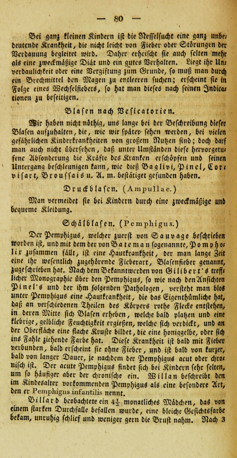 93ei ganj Keinen Ämtern i(I bie fftefTelfuebt eine ganj unbe; beutcnbe Äranf^eit, bie nid)t leicht »on §ieber ober «Störungen ber SScrbauung begleitet wirb. ®aber er^ctfdjt fie and) feiten meh> dlä eine jwecfmctßige 55iät unb ein gute« SSev^oltert. Siegt il)r Um vetbauliebfeit ober eine Vergiftung aüm ©runbe, fo muß man burtb ein SBiedjmittel ben Sagen ju entleeren fud;cn; erfd;eint fie in golge eineä SBecfofelfiebertf, fo j)at man biefeo nach feinen Snbica/ tioneu ju befeitigen. 53lafett nacb 93cfteatoftett. SBir (jaben nicht nSt^ig, uns lange bei ber 53efcbrei&ung biefec SMafen aufjubalten, bie, wie wir fpätep-fehen werben, bei vielen gefährlichen Äinberfranffjeiten »on großem 9?u£en finb; boch barf man audj nicht ilbcrfe^cn, bafj unter Um|tänbcn biefe ^eraorgeru« fene Wonbcrung bie Ärdfte bc<S Äranfen erfd)6pfen unb feinen Untergang befd)leunigen fann, wie bieß Söaglioi, pincl, <£or* »ifart, ©rouffaiS u. 2f. m. beftätiget gefunben (jaben. Sfucfblafcn. (Ampullae.) San »ermeibet fie bei Ätnbern bureb eine aweefmäßige unb bequeme Äleibung. ©cb(SI6Jafen. (Pemphigus.) Scr'Pemphigus, welcher juerft »on <Sau»age befcbrle6en worben i|t, unb mit bem ber »on 33 a t e m a n fogenannte, <P o m p f) o< lir jufammen fällt, ift eine Jpautfranfljeit, ber man lange %tit eine ihr wefcntlicb juget)6renbe Sieberart, Q31afenfüeber genannt, jugefdjrteben bat. SRad) bem 93efanntrocrben »on & i I i b e r t' S treff» lieber Sonographie über ben Pempbiguci, fo roie nad) ben2l'nftd)ten QMnel'ö unb ber ihm folgenben <patf>ologen, »erfleht man blo« unter 'Pcmpfjiguö eine «ipautfranfbeit, bie baei Eigentümliche b«t, bajj an »erfchiebenen ^^eilen beS Äbrperö rothe glccfe entfielen, in beren Sitte fich 53lafen ergeben, welche halb planen unb eine fiebrige, gelbliche geuebtigfeit ergießen, welche ftcb »erbfeft, unb an ber Oberfläche eine flache Prüfte bilbet, bie eine honiggelbe, ober (Ich intf Jahle jier>ent>c garbe (jat. ©iefe Äranfljeit ift halb mit Siebet »erbunben, balb erfcheint fie ohne Sicbcr, unb ift halb von furjer, balb »on langer ©auer, je nadjbcm ber <pempt)igu<s acut ober ebro* mfd; ift. ©er acute $>empbigu$ finbet fich bei Äinbern fef>r feiten, um fo häufiger aber ber cbronifdje ein. SBiMan befdjrcibt ben im ÄinbeSalter »orfommenben giempbiguä als eine befonbere 2frt, ben er Pemphigus infantiJis nennt. 93illarb beobachtete ein 4|- monatliches Säbd>en, bat von einem fiarfen ©urebfade befallen würbe, eine bleiche ©eficbUfarbe befam, unruhig fdjlicf unb weniger gern bie ©ruft nat)m. SRad) 3