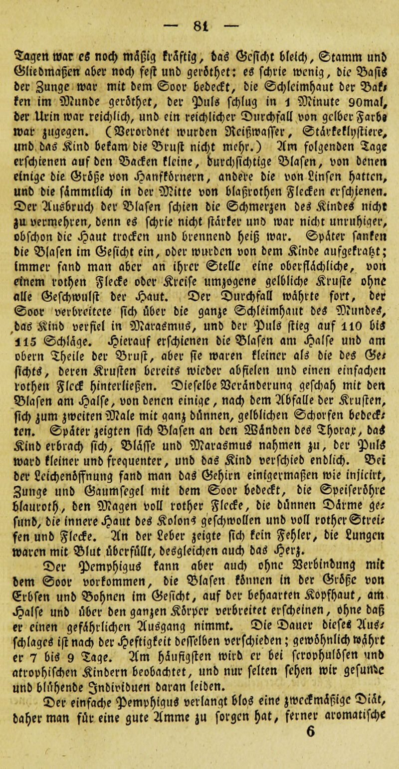 Sagen war eß nocfr mäßig fräfttg, baß Ö5c(td)t Meid), Stamm unb (Bliebmajjen aber nod) feft unb gerottet: es fcbrie wenig, bie iöaflÄ ber 3nge war mit bem ©oor beiecft, bie ©d)lcinu)aut ber 3!>afi fen im SRunbe gerottet, ber <pul$ fcbjug in 1 Minute gomaf, ber Uvin war reidjlid), unb ein reichlicher 5>urd>faII ton gelber Jar6» mar |tigegen. (SSerorbnet würben Dtcißwaffer, @t<kfefli;|tiere, unb, baß .tinb 6efam bie ©ruft nid)t mefjr.) 2fm folgenben Soge erfdjienen auf bcn 33acfen Heine, burd)fid)tfge QMafen, »on beneti einige bie <55r5ge »on Jjanffbrnern, anbere bie von Jinfen Ratten, unb bie fimmtlid) in bev SJftte »on blajjvotfjen glecfen erfd;Unen. 2>er 2Uis6rud) ber SMafen fdjien bie <3d)merjen bes Äin6e« nid)t ju »ermeljren, benn tß fd)rie nid)t ftärfer unb war nidjt unruftiaer, obfdjon bie Jpaut troefen unb Orennenb fjeifj war. Später fanfeti bie 33|afen im G>efid)t ein, ober würben »on bem ^inbe aufgefraljt; Immer fanb man a6er an ifyrer ©teile eine o6erftöd)fid)e, »Ott einem rotten glecfe ober Greife umjogcne gclblidje Prüfte oljnc alle ©efdjwulft ber J>aut. Ser 55urd)faff währte fort, ber ©oor »erbrettete fid) über bie ganje ©d)feinu)mtt beß 5)?imbe$, ;baö 8Mb »erfiel in SHaragtnuS, unb ber Qöuld fcleg auf HO biß 115 ©d)läge. Jpierattf erfdjienen bie 3Mafen am Jjalfe unb am o&ern Sfyeile ber ©ruft, aber fie maren fieiner als bie beß Q5tt pd)tß, beren ^ruften bereite wieber abfielen unb einen einfadjen rotten glccf j)interließen. Siefel6e Seranberung gefdjaf) mit ben Sßlafen am ^>aife, »on benen einige, nad) bem abfalle ber Stuften, fid> jum jweiten iOtafe mit ganj bönnen, gelblichen ©eborfen bebeef.' ten. ©päter jeigten fid) 3Mafen an ben SBänben beö Sfjorar, bat Äinb er6rad) fid), SMctffe unb ^araömuö nahmen ju, ber Q)ul« warb ffeiner unb frequenter, unb bag ^inb »erfd)ieb enbfid). SBei ber Seidjenbjfnung fanb man ba$ ©eljirn einigermaßen wie injicirt, Sunge unb ©aumfegel mit bem ©oor 6ebecft, bie ©peifer5f)te blamotf), ben SOIagen »ott rotier Sfccfe, bie bunnen 35<Srme ge* funb, bie innere Jpaut beß 3?oIon<? gefdjwollen unb »oK rotier ©treu fen unb glecfe. 3(n ber Sieber jeigte fid) fein geMer, bie £ungcu waren mit 9Mut überfüllt, beögleidjen aud) baß Jjerj. ©er $emp!)igu8* fann aber aud) of)nc S3er6inbung mit bem «Soor »orfommen, bie QMafen fSnnen in ber ÖStßßc »on (Jrbfen unb 33o(jnen im Ö5efid)t, auf ber behaarten Äopfljaut, am Jpalfe unb ü6er ben ganjen Rkpcv »eroreitet erfdjeinen, ofjne baß er einen gef<S5tlid)cn Aufgang nimmt, ©ie Sauer biefe« Zußi fdjlagc« i(t nad) ber Jpeftigfeit beffelben »erfd)ieben; gew5^nli* wäh>t er 7 6iö 9 Sage. 3fm f;äufig(Ien wirb er bei fcropfjulSfen unb atrop^tfdjen Äinbern 6eo6acfctet, unb nur feiten fe^en wir gefunic unb bd'i^fnbe Snbiribuen baran leiben. 55er einfache ^emp^igttö »erlangt &Io;$ eine jwecfmäfiigc ©idt, ba^erman für eine gute 2(mme ju forgen ^at, ferner aromatifdje 6
