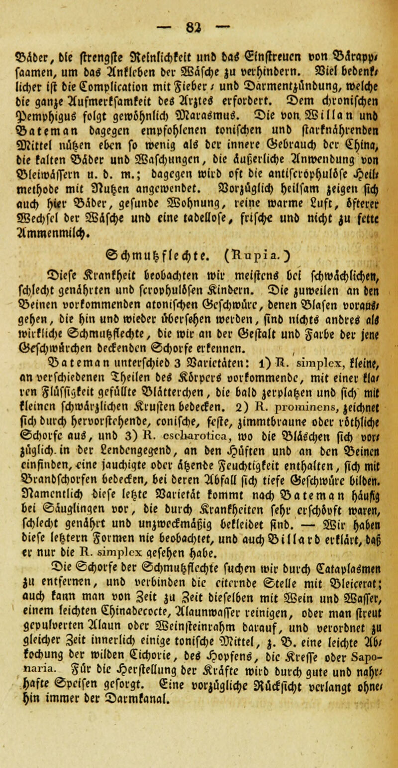 ©Aber, bie frrengfte Sleinfidjfeit unb tat (Efnffreuen »on ©drapp/ faamen, um ba$ inflrben ber SBdfdje ju per&inbern. 93iel bebenf/ lieber ift bie <£omplication mit $ieber i unb Sarmentjiinbung, weldje bie ganje tfufmerffamfeit bc« 2Cvjtcö erforbert. ©em d)ronifd)en •Pemphigus folgt getr&^nltd) 9Rara$mu$. Sie pon SBillan unb ©ateman bagcgcn empfohlenen tonifdien unb ftarfndljrenben «Drittel nti&en eben fo wenig als ber innere Öebraud) ber <£f;fna, bie falten ©aber unb 2Bafd)tingen, bie dußerlicbe 2(nmenbung »on ©(eiwdflfern u. b. m.; bagegen wirb oft bie ant(fcrbpr>ulöfe jjeil* metljobe mit SHu|en angewenbet. Söorjüglid) fjeilfam jeigeu fid) aud) frier ©dber, gefunbe SSoljnung, reine »arme 2uft, öfterer SSedjffl ber SSdfcbe unb eine tabettofe, frifdjc unb nicht ju fette 2lmraenmild). ©ehmu^ffeebte. (Rupia.) Siefe Ärnnfheit beo&adjten wir meiften* bei fcbwdchftdjen, fd)Ied)t genährten unb fcrophulbfen Äinbern. Sie juweilen an ben ©einen »orfommenben atonifeben ©cfdjwürc, benen ©lafen »oran*/ gehen, bie hin unb wieber iHJerfefien werben, finb nfdjt« anbretf a\i wiiflid)e <2cbm unechte, bie wir au ber GSeffolt unb §arbe ber jene GJefdjraärcben beefenben ©eborfe erfennen. , ©ateman unterfebieb 3 Söarictdten: l) R. simplex, Heine, an »erfdnebenen feilen be$ Äbrpero- uorfommenbe, mit einer tki ren glüffigfeit gefüllte ©Idttercben, bie balb jerplafsen unb fid) mit fleincn fcbwdrjlicben Ärufren bebeefen. 2) R. prominens, jeiebnet fid) bind) fjerüorfrebenbe, conifdje, fefte, jimmtbraune ober ritblicbe ©djorfe au«, unb 3) R. esebarotica, mo bie ©Id^cben fid) mi jugfid). in ber Cenbengegenb, an ben Ruften unb an ben ©einen einfinben,eine jaud)igte ober diente Seucbtigfeit enthalten, fid) mit ©ranbfeborfen bebecfen, bei beren 2ibfalf fid) tiefe ©efebwöre bilben. Stamcntlid) tiefe lefctc SOarterdt fommt nad) ©ateman häufig bei (Säuglingen cor, bie burd) Äranfhciten febr crfd)6uft waren, fd)led)t gendj>it unb unjwecfmdfjig betreibet finb. — SSir l)aben biefe ledern gormen nie beobachtet, unb aud)©ill«rb erfldit, b«§ er nur bie R. simplex gefefyen ftabe. Sie ©djorfe ber ©cbmuljficfbte fud)en wir burd) CataplasSmen ju entfernen, unb wbinben bie eitrrnbe Stelle mit ©leicerat; auef) fann man pon 3eit ju Seit biefelben mit Sßein unb Sßaffer, einem leichten djjinabecocte, 2Uaunwaffer reinigen, ober man ftreut gepuwerten 3flaun ober 5Bein|teinra&m barauf, unb »erorbnet ju gleicher 3eit innerlid) einige tonifebe Mittel, j. ©. eine ieidjte Tibi foebung ber wilben <£icborie, beö Jpopfenö, bie Ärefle ober Sapo- naria. Pr bie Jperfteüung ber Ärdfte wirb burd) gute unb nafjr; ftafte ©peifen geforgt. gine porjüglicbe 3Jücf|ld)t »erlangt oljne/ r)in immer ber Sarmfanal.