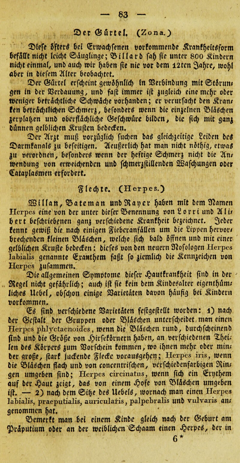 2>er ÖJfirtel, (Zona.) Sfefe 6'ftei'ö 6ei QErroadjfenen »orfommenbe Äranftyeitaform öcfätTt nicfjt leidjt (Säuglinge; 33 i darb falj fte unter 800 Äinbern nidjt einmal, unb audj »fr fja&en fle nie vor bem I2ten 3afjrc, »o£( fl&er in biefem 2üter &eo&adjtet. ©er G$i5rte( erfdjeint geroSDnlldj fn Söer&inbung mit ©tSrun« gen in ber SOetbauung, unb fa|t immer ift jugleidj eine mcfjr ober weniger &eträdjtlid)e ©djroädje vorfjanben; er verurfadjt ben Äran/ fen &eträdjtlidjen ©djmerj, DefonberS wenn bie einzelnen SMtodjen jerp(a|en unb ooerflädjtidje @efdj»ure bilben, bie fidj mit ganj bannen gel&Iidjen ^ruften Oeberfen. ©er 2Crjt muß »orjüglidj fudjen ba$ gleidjjeitige Seiben bei ©armfanate ju eefeitigen. 3teußeiitct> fjat man nid)t nitfjig, etwa* ju verorbnen, fcefonbertf wenn ber fjeftige ©djmerj nicfjt bie 2lw »enbung von er»eidjenben unb fdjmerjfiiu'enben SBafcfjungen ober <£atapladmen erforbert. SIedjte. CHerpes.) 55Ufan, SSateman unb Stauer fjafc-en mit bem Sftamen Herpes eine von ber unter biefer Benennung von fiorri unb 2fli/ Dert &cfdjrie&enen ganj verfdjiebene £ranfl)eit 6ejeid)ncr. 3eber fennt gewiß bie nadj einigen Jie&eranfällett um bie Sippen fjervor» &redjcnben ffeinen QMdScben, roeldje Jidj Mb ßjrnen unb mit einer ge!6Iidjen Prüfte oebeefen: btcfeö »on ben neuern Sjofologen Herpes labialis genannte <EraHt[)em faßt fo jiemlidj bie ^ennjeid;en von Herpes jufammen. 2)ie allgemeinen ©omptome biefer Jpautfranffjett ftnb in ber SRegel nicfjt gefdfjrlidj; audj i|t fte !ein bem Äinbe?alter eigentfjüm; Itdjeö Ue&el, oofdjon einige Varietäten bavon fjäufig &ei jvinbern vorkommen. Qg finb verfdjt'ebene Varietäten feffgefMt tvorben: l) nadj ber ©eflaft ber ©ruppen ober 9Mät?djen untcrfdjeibet man einen Herpes phlyetaenoides, »enn bie QMäsdjen runb, burdjfdjeinenb (Inb unb bie Ö5r8fje von j?irfef8rnern J)a6en, an vergebenen Sljeü len bei £6rper6 jum Vorfdjein fommen, »o ifjnen mefjr ober min.- ber große, (tarf juefenbe glecfe vorausgehen; Herpes iris, wenn bie SMäädjen fladj unb von concentrifdjen, vcrfdjiebenfarOigen 9lin« gen umge6en (inb; Herpes circinatus, wenn ftdj ein Srijt^em «uf ber Jpaut jeigt, ba<5 von einem .#ofe von SMäädjen umgeöen ift. — 2) nadj bem ©ilje bei Ue&elä, ivornadj man einen Herpes labialis, praeputialis, auriculafis, palpebralis unb vulvaris an; genommen f;at. ( QJemerft man Sei einem $inbe gfeidj nadj ber Ö5e&urt am Präputium ober an ber »ci&lidjen «Sdjaarn einen Herpes, ber in 6*