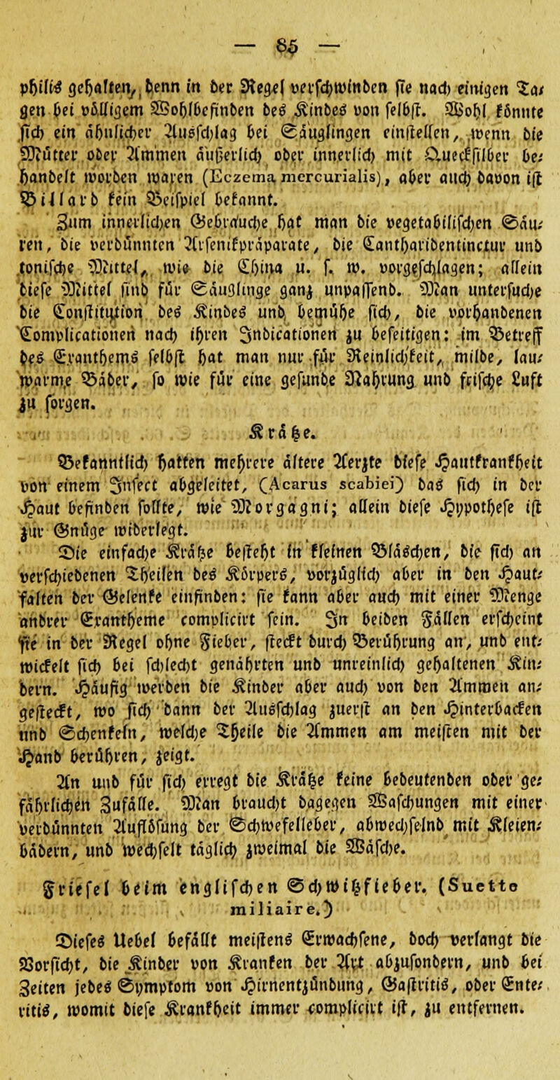 — 8$ — pfjifitf gcljafteivbenn in bat SReg*( uerfdjwmben fte nad) eimgen Sa/ gen bei »Migem SSoljIbcfinben be6 Ämbes1 uon feI6fr. 2£of)l fönnte fid) ein nfjnlicfccr 2lusfd)lag bei Säuglingen cinlleCTen, .wenn bie Sftutter ober 2lm'men aitßerlid) ober innerlid) mit CUierf'filber De/ Jjanbelt wölben waren (Eczema, mercurialis), aber aitd) baoon i(l Sötllarb fein Sxufpiel befannt. 3nm ihnerlidjen Öie6ra'ud)e (jat nian bte »egetabilifdjen ©ati; irett, bie verbannten 3Cifenifpräparate, bie <£antl)aribentinctur unb tonifdje 93iitteJ,, wi» bk (S.ljiiw u. f. w. uorgefdilagen; afleiit tiefe 3Rittef fmb für Säuglinge ganj unpafienb. iSIan ttnterfudje bie Conffitijtiori beö Äinbeö unb, bemube ftd>, bie i'orljanbenen Somplicationeri nad) ifjren ^nbicatiomn ju befeitigen: im betreff bes <£\vantf)em$ felbft bat man nur .ffi SKeiolidifeit,, milbe, lau/ tinum.e ©aber, fo lüie für eine gefunbe Sftaljiung unb feifefce £uft ju fovgen. ^r5|e. ©efannflid) tjarfen mehrere äftere 2Cerjte bfefe .ftautfranfbeit pon einem 3n|ect abgeleitet, (Acarus scabiei) baö fid) in ber Jpaut befinben fotfte, wie TOiorgagni; allein biefe .$t;potbefe i(t jffe Snuge wiberfegt. ©t'e einfadje 5?ro> Bcffe^t in Keinen 3Määd)en, bie fid) an »erfd)iebenen Sb'eilen beö Körpers, »ofjügHd) aber in ben Jjaut/ falten bei- ©elenfe einftnben: fte fann a6ei- aud) mit einer IKenge anbrer (E.rantbeme complicirt fein. 3 beiben Säffen cvfdfjctnt fte in bei- SRegel oftne Sieber, fteeft burd) ©erübrung an, unb eut/ wicfelt fid) 6ei fd)led)t genährten unb unreinlid) gehaltenen Äitu bern. «häufig werben bie Äinber aber aud) uon ben 2l'mnjen an; geflecft, wo fid) 'bann ber 3lu6fd)lag juerft an ben Jpinterbacfen tmb Sdjenfeftt, weld;e Sjjeile bie 3(mmen am meiften mit ber £anb berufen, jeigt. 2(n unb für fid) erregt bie kräfce feine bebeutenben ober ge; fäf>vlid)en Sufäffe. 5)Jan 6taud)t b.agegen 3Bafd)ungen mit einer uetbünnten 2l'ufi5fung ber Sdmiefelieber, a6n)ed)felnb< mit Bleien.' bäbetn, unb wecbfelt täg(id) peimal bie 3Bäfd)e. gritfei beim englifcben ©d)Wt&ffeber. (Suctto miliaire.) ©iefeS Uebef befallt meuienö Srroacbfene, bod) verfangt bie SBorftd)!, bie Äinber »on Traufen ber 2fa abjufonbern, unb 6et Seiten jebe« Symptom »on Jjirnentjünbung, ÖJaftritiö, oberSnte; vitii, womit biefe ^ranf&ett immer complicirt iff, ju entfernen.