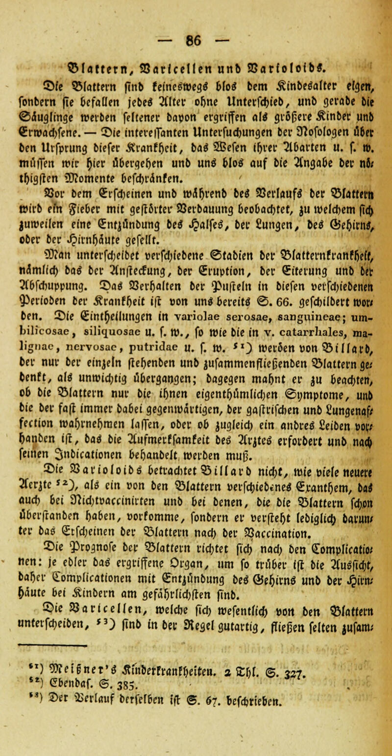 QMattern, Varicellen unb SBarlololb«. ©Ie ©lattern finb feineSroegS bloS bem ÄinbeSalter eigen, fonbern (ie befallen jebeS Älter oljne Unterfdjieb, unb gerabe bie Säuglinge werben feltener bapon ergriffen als* größere Äinber unb Crroad)fene. — ©ie intereiTanten Unterfudmngen ber Sftofologen über bcn Uifprung biefer Äranf&eit, lag 2Bcfen irjrer Abarten u. f. n>. muffen mir $ier übergeben unb uns blo« auf bii Angabe ber nii tijig|ten üJiomente befcbränfen. ' 2}or bem (Erfd)etnen unb wärjrenb beS Verlaufs ber ©fattern mirb em lieber mit geftSiter Verbauung beobachtet, ju welchem ficb juroeilen eine (Entjönbung beS JjalfeS, ber Sungen, M ©ebjrns, ober ber Jjirnfjdute gefeilt. 9D?an unterfdKlbet perfdjiebene ©tabten ber QMatternfranffjeft, nämlicfo baS ber Änftecfung, ber (Eruption, ber (Eiterung unb fcet 2(6fcbuppung. 55a« Verhalten ber QOufteln in biefen perfd)iebenen Venoben ber Äranfljeit ifc pon uns bereits ©. 66. gefcbilbert ipow ben. ©ie Einteilungen in variolae scrosae, sangiiineae; um- bilicosae, siliquosae u. f. t»., fo Wie bie in v. catarrhales, ma- lignac, nervosae, putridae u. f. n>. *0 »erben pon ©ilfarb, ber nur ber einzeln fteljenben unb jufammenfließenben ©lattern gc benft, als unroidjtig übergangen; bagegen ma&nt er ju beacfoten, ob bie ©lattern nur bie tfjnen etgent&umfidjen (Symptome, unb bk ber fa|t immer babü gegentuärtigen, ber gaftrifcben unb Cungenaf* fection roaljrnefjraen laffen, ober ob jugleid) ein «nbreS Setben por; fcanben t|t, bat bie Äufmerffamfeit beS 3(rjteS erforbert unb naa) feinen 3»ö'cationen bebanbelt tperben muß. ©ie Varioloibs betraditet ©tllarb ntdjt, mie Pt'efe neuere 2ferjtcJ2), als ein pon ben ©lattern peifaiebineS €jcanti)em, btt aucb bei 9}id;tpacanirten unb bei benen, bie bie ©lattern fdym überftanben l>aben, porfomme, fonbern er Perfceftt febigltd) barmt/ ter bis <£tfd>emen ber ©lattern nacb ber Vaccinatton. ©t'e ^rognofe ber ©lattern ricbtet ftcb nad> ben Complicata« nen: je ebler baS ergriffene Organ, um fo trüber Ift bie ÄuSfidjt, bafter Complicationen mit gntjünbung beS ÖeljirnS unb ber J&ftti* fcäute bei Äinbern am gefäljrlicbften finb. ©ie Varicellen, ipelcbe ftcb reefentfid) »ort ben ©lattern untetfaeiben, *3) finb in ber Kegel gutartig, fließen feiten jufam.' ) Weignet'S Äi'nberrranff)etten. a ttßl. @. 327. st) Cbenbaf. @. 385. ' ) Ser Verlauf bcrfefben ift @. 67. befajrteben.
