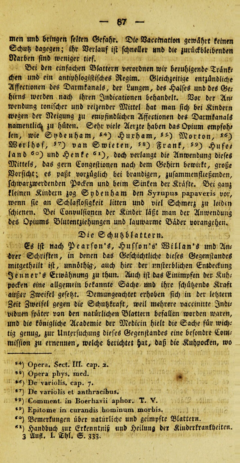 — 67 — nun unb otogen feffen ©efo&r. $>ie S8acematf<m gewahrt fehlen @chu& Dagegen; tf)t- »erlauf ifi fchneffer «nb bi« jurücfbleibenben Starben ftnb weniger tief. ©ei &en einfad>en ©fattern »erorbnen wir beru&igenbe Zv&ntt d>en unb ein antipf>fogifitfd)e<* SRegim. ©leicbjeifige enrjimblicbe 2lffectionen bes Sarmfanaf*, ber Sangen, bei Jpaifeä unb bei Qu fcirnS werben nad) iljren Snbicationen befjanbelr. SSor ber 2tn* Wenbung tonifdjer unb reijenber Mittel bat man (Td; bei Äinbern wegen ber Neigung ju empftnblicben 2tffeetionen bei Sarmfanal« namentlich ju fcöten. ©eljr »iefe 2(eijte rjaben ba$ Opium empfoh- len, wie ©r/benfjam, *4) Jpu.r&am, **•) Horton, *s) SBetlbof, S7) »an ©mieten, '») granf, *•») J?>ufei lanb eo) unb Jjenfe 60, boch »erlangt bie 2inroenbung biefe« SDiittefS, bai gern (Eongefftonen nad) bem ©eljirn bewirft, große KJerfidjt; ei paßt »orjügiid) bei branbigen, jufammenlließenben, fc&roarjwerbenben poefen unb beim ©infen ber Gräfte, ©ei ganj fleinen ^inbern jog ©»ben&am ben Syrupus papaveris »or, wenn fle an ©djlaflofigfeit Jitten unb »iel ©cbmerj jn leibm fdjtenen. ©ei £on»ulfionen ber Äinber läßt man ber 2tiiwenbung bei Opium* ©lutentjiefjungen unb lauwarme ©ober »orangeljeti.. Sie ©d)U&&(attem. g<* Ift nad) Pearfon1*, JpuffonV SBiUan'iJ unb Um •brer ©driften, in benen baß G5efd)td)tlicbe biefeö ©egenftanbc« mitgeteilt i(l, unnötrji#, aud) l)ier ber unterblieben Sntbecfung Senner'* (Erwähnung ju t^un. 2bid) i(I b<j* (Einimpfen ber Äulj; poefen eine allgemein befannte ©acfye anb iljre fd>ufjenbe $raft außer 3weifel gefegt. 25emungead)tet er5oben |Td) in ber lefjtern 3eit 3weife( gegen bie ©«bu&fraft, weil mehrere »accinirte 3nbu »ibuen fpäter »on ben natürlidjen ©lattern befallen werben waren, unb bie fbnigiidje 2lcabemie ber SOIebicin Ijielt bie ©adje für n>id)-- tig genug, jur Untetfucbung biefed @egen|tanbe$ eine befonbre (Eenv miffion ju ernennen, welche bettetet $at, baß bie Äu&pocfen, wo i4) Opera. Secf. IH. cap. 3. **) Opera pliys. med. ^ *') De variolis. cap. 7. •7) De variolis et anthraeibu». ,8) Commont. in Boerha.vii aphor. T. V. *') Epitome in curandis hominum morbis. *°) SBemerfungen über natürliche unb geimpfte SBlattern. ) £anbbucb }ur Crfenntni^ unb £eimn« ber Äinberfranfbeiten.