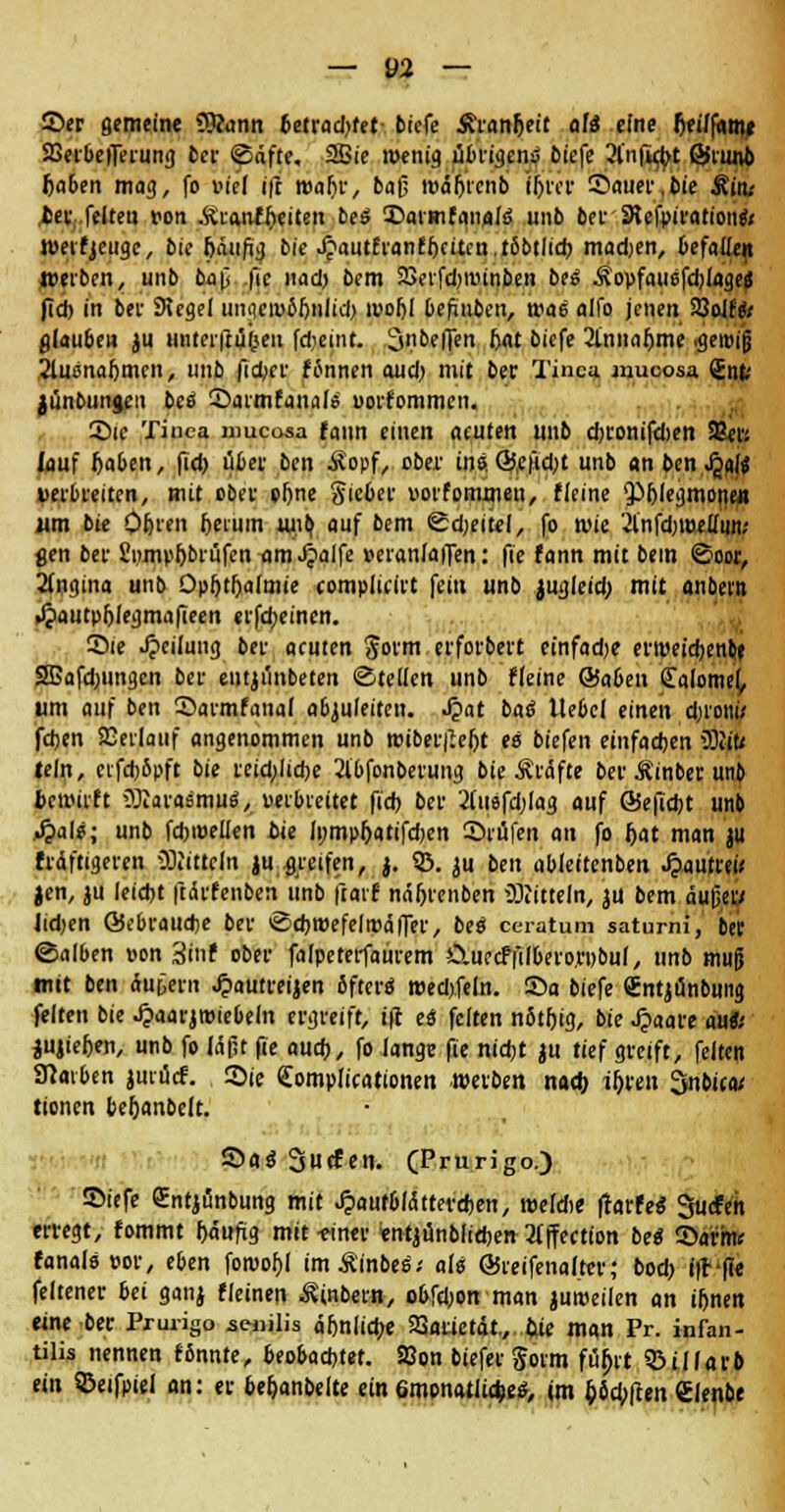 Ser gemeine ^imn betrad^fet biefe Äranfteit au? eine rjei/fame 23erbefferung ber ©äfte, 2Bie wenig übrigens biefe 3ln|u^t ©riwb 6a6en mag, fo »t'el ift roaf)r, bafj wäfjtcnb iljrer Sauer, bie Mim fcec feiten von .ftianfftciten bes Saimfanals unb bei-SKcfpirationeV Weifjeuge, bie bäufig bie J?autfran£f)citcn,t6btlid) madjen, befallen treiben, unb b«p fie nad) bcm SSerfdjwinben bei Äopfauefdjlage« fid) in bei' Siegel unnewbftnlid) woljl befinbcn, wai alfo jenen SQolffr glauben ju unter|tü(5en fdjeint. ^nbeffen I>at bicfe 2innaf)me .gewiß Stusnafjmcn, unb ficber fcmnen aud) mit ber Tinea uiucosa <£nti jünbungen bes Sarmfanals uorfommeu. Sie Tinea mueosa fann einen acuten unb d)fonifd>en 83«{ lauf baben, fid) übet ben Äopf, ober ins QJ,efidjt unb an ben fyli »erbreiten, mit ober el)ne Sieber »orfommeu, f leine £>blegmoiien «m bie Qfjren beium unty auf bem ©djeitel, fo wie 2l'nfd)WelIiin.' gen bei1 SwnpbbtüfentfmJjalfe »eranlaffen: fie fann mit bem ©cor, Angina unb Opfjtf;a(mie complicirt fein unb jugleid; mit anbevn Jpautpfjlegma|ieen erfebeinen. Sie Jjcilung bei acuten $orm erfofbert einfadje erweidjenbe 2Bafd;ungcn bei1 eutjimbeten ©teilen unb ffeine @aben Calomel, um auf ben Sarmfanai aßjuleiteu. «£at bas* Hebel einen djroni,' feben SEerlauf angenommen unb wiber|W)t es biefen einfachen üRifc teln, cifd)6pft bie rcid;ltd)e 2lbfonberung bie Gräfte ber Äinber unb bewirft OJcarasmu«, »erbreitet fid) ber 2(ii8fd)lag auf @Sefid)t unb J?als; unb fcbwellen bie Ii;mpr)atifd)en Stufen au fo Ijat man ju frdftigeren üKiUeln ju greifen, j. 23. ju ben ableitenben lautre« Jen, ju leid)t ftdvfenben unb ftarf ndbrenben Mitteln, ju bem dujjew Jidjen ©ebraudje ber ©cbmefelwdfter, bei ceratum satumi, ber ©alben »on 3if ober falpeteifaurem Ctuccf|ilbero.ri>bu(, unb muj} mit ben tagten ^autreijen öfters roed)feln. Sa biefe Cntjunbuna feiten bie Jpaarjwiebeln ergreift, ift es feiten n5tf)ig, bie Jpaare aus; Rieben, unb fo läßt (ie aud), fo lange fie nidjt ju tief greift, feiten Kaiben juiücf. Sie Complicationen werben nad) if)ttn Snbica/ tionen befjanbelt. Sfls Surfen. (Prurigo.) Siefe gntjünbung mit ^autbldttevcften, roeldie Harfe* 3ucfen erregt, fommt bdufig mit -einer «ntjünbliebeit 2lffection bei Sarhv fanals »or, eben fowof)l imÄ'inbes; als ©teifenalter; bod) ifr-fie feltener bei ganj fleinen Äinbern, obfd)on man juweilen an iftnen eine ber Prurigo senilis d&nlicbe 2Sarietät., fcte man Pr. infan- tilis nennen fSnnte, beobad)tet. SBon biefer $oim füljit Sßillarb ein 33eifpiel an: er beljanbelte ein 6mpnatiid)e£, im &6cb|cen ßlenbe