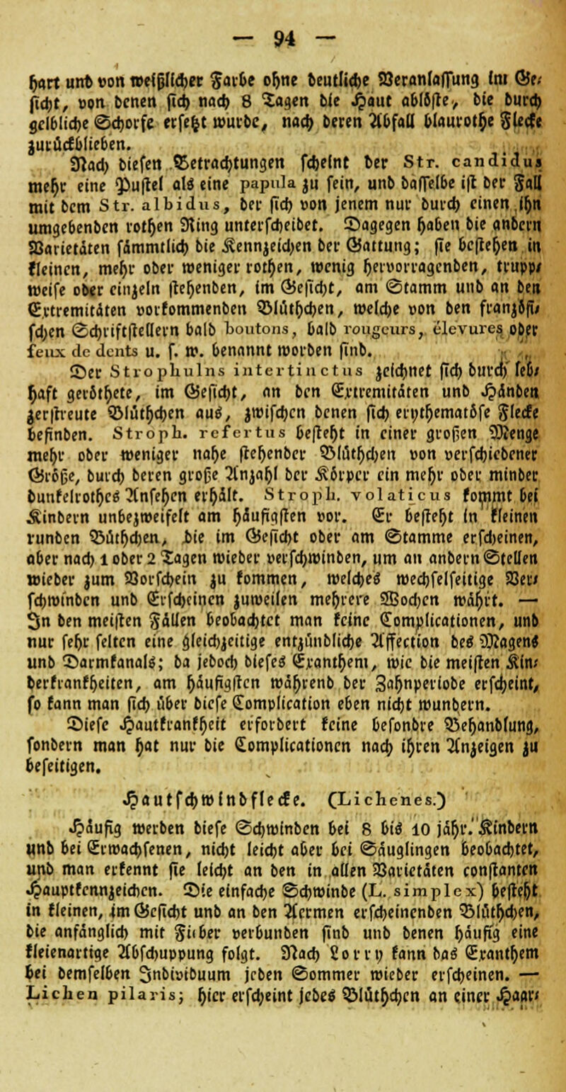 |j<irt unfc »on weißlicher $arbe ofjne Beutliche Söeranfaflung im ©e.- ficht, »on bcnen fid) nach 8 Tagen Bie Jpaut o6I6ffe> Bie Burcb gelbliche ©cborfe eifert wurBe, nach Beren 21 bfad blaurot&e gierte jutücfblieben. SHad? biefen .^Betrachtungen fdjelnt ber Str. candidus mef;r eine ^uflel aU eine papula ju fein, unb Baflelbe i|t Ber Sali mit bem Str. albidus, Ber (ich »on jenem nur Burd) einen,iljn umgebenben rotten Sting unterfcheibet. Sagegen fjaben bie anbcvn SBarietäten fämmtlich bie Äennjeidjen ber ©attung; fie befielen in fleincn, mehr ober weniger rotten, wenig Ijetnorragcnben, trupp/ weife ober einzeln |teh>nben, im Q5e|uht, am Stamm unb an ben (Extremitäten »oifommenben QJlüt&chen, weldje »on ben franjifi/ fd;en ©d)iiftfMern balb bqutons, Oalb rougeurs, ele'vures oDer feiix de dciits u. f. w. benannt worben finb. 35er Stropbulns intertinetus jcichnet fich burd) fe&/ h>ft ger6tt)ete, im ©eficht, an ben (Extremitäten unb ^»änbei» jer|h-eute QMüttychen aus, jwifeben bcnen fid) er»tljemat6fe glecfe fcefinben. Stropb. refertus &eflefjt in einer grof;en SKenge meftc ober weniger nalje (teljenber SMütfydjen »on »erfchiebener Öröße, buich beren große 2lnjat)l ber Ä6rpcr ein meljr ober minber bunfelrotr)ce; 2(nfe()en er&ält. Strbpb. volaHcus fommt bei Äinbern unbejweifeft am fyäuftgften »or. (Er befielt in 'Keinen runben 93üthd)en> jbic im Ö5efid>t ober am Stamme erfdjeinen, ober nach l ober 2 Tagen wieber »etfebwinben, um an anbern ©teilen »ieBer jum Söorfcbein ju fommen, welches wechfelfettige SSet< fcbwtnbcn unB Sifdjcinen juweilen mehrere SSodjcn wä^ft. — 3n Ben meinen fällen beobadjtct man feine (Eomplicationen, unb nur fe&r feiten eine beidseitige entjünbliche 2lffection BeS 9Kagen« unb ©armfanate; ba jebod) biefeS (Exanthem, wie bie meiften Äiw Berfvanffjeiten, am ^auftgflcn wäftvenb Ber Sa^nperiobe erfd;eint, fo fann man (Td) über biefe Compltcation eben nid)t munbern. ©iefc .ftautfranftyeit eefotbert feine befonbre Q3efjanbumg, fonbern man t)at nur bie Complicationen nach ih>en 2(njeigen ju fcefeitigen. «^autfehwfnbflecfe. (Lichenes.) häufig werben Biefe ©ebwinben bei 8 bie? 10 jär)r.$tnbertl unb bei (Erwachfenen, nicht leicht aber bei «Säuglingen beobachtet, unb man erfennt (le leicht an Ben in allen 23arietäten conjtantcn J?auptfcnnjeiehcn. ©<e einfache SchwinBe (L. simplex) pefre&t in fleinen, 4m ©cficht unb an ben 2fermen erfcbeincnBen QMüthdKn, Bie anfänglich mit Silber »eibunben finb unb benen fjäufig eine fleienartige 2fbfd>uppung folgt. Sftach 2orr» fann baö (Exanthem 6ei bemfelben 3nbi»ibuum jcben ©ommer wieber evfcbeinen. — Lieben pilaris; fjicr erfd;eint jcbe$ 3Mütf;d;cn an einer $mv