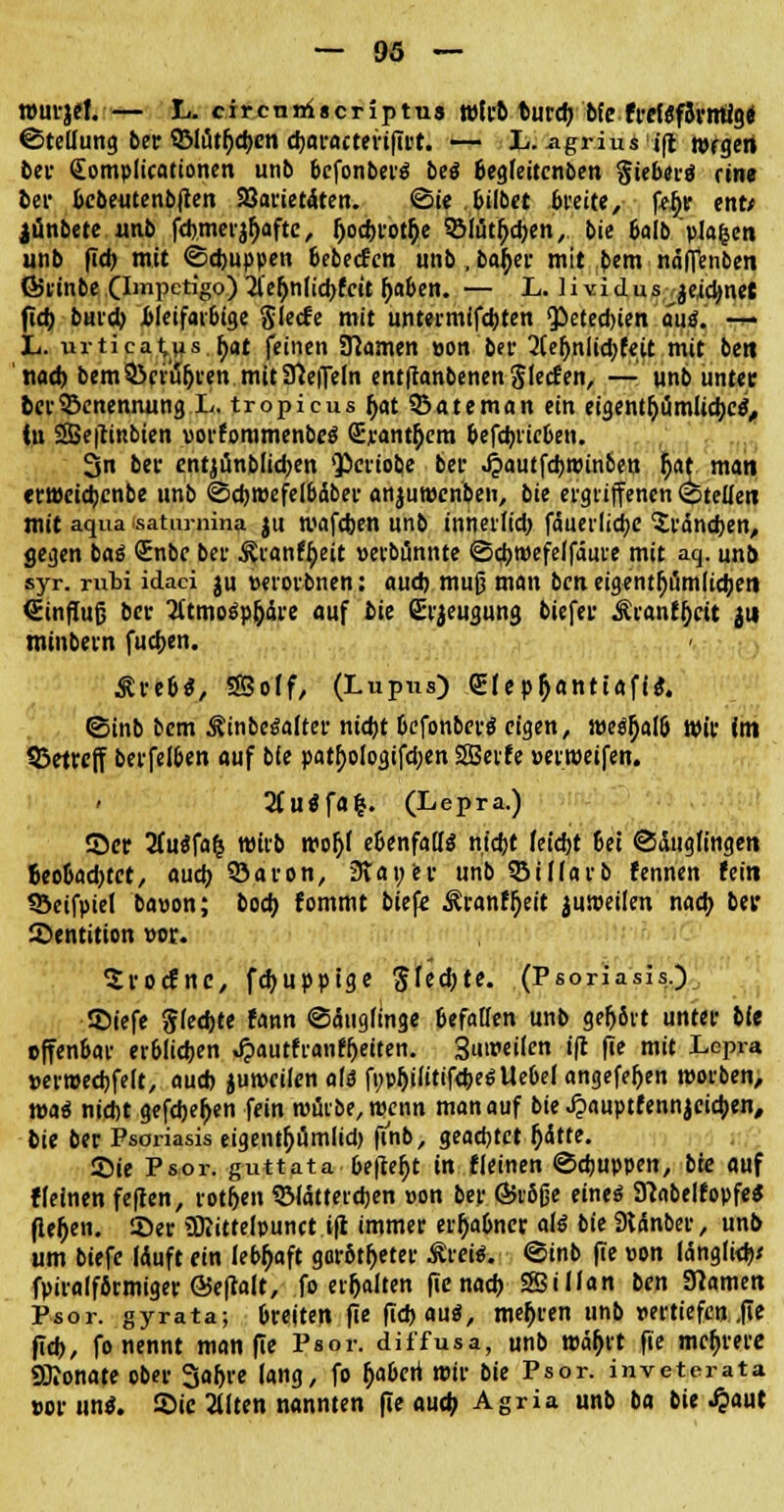 »urjef. — L. circnniscriptus wirb burcb bfefrefsfSrmlg« ©tellung ber QMütfjcbcn d>aractertftvt. — L. agriusifl rorgert bei- (Eomplicationen unb bcfonberä beö ßegfeitcnben §ieber$ eine bei* bcbeutenbflen SSarietdten. ©ie bilbet breite, fefir ent* jünbete «ab fcbmerjfjaftc, bocbrotfie SMütfycben, bie balbpJafcen unb fid) mit ©cbuppen bebecfcn unb, batyer mit bem näfTenben fötinbe (Impetigo) il'efjnficbfcit ()aben. — L. Hvidus^eicbnet ficb bunty bleifarbige Siecfe mit untermifcbten Qietecbien autf. •&* L. urticat,us.fyat feinen tarnen »on ber 2Ce|jnltd;feit mit bett nacb bem &ciü!jren mit Steffeln entflanbenen Slecf en, — unb unter bei-Benennung L. tropicus fjat SSateman ein eigentfjumuebee4,, iu SBefttnbien »orforamenbeä Sjeanttycm &efd>iic6en. 3n bei- cntjunblidjen Qpcrtobe bei- Jzaütföwinbtn r)at man «rrocicbenbe unb ©djmefelbdbev anjuwenben, bie ergriffenen ©teile« mit aqua.saturnina ju mafeben unb inherfieb faueilidje £ränd)en, gegen baö Enbc bei- &ran%it »erbünnte ©djwefelfäuie mit aq. unb syr. mbi idaci ju »erorbnen: aueb muß man beti eigentümlichen (Einfluß bei' 2ltmosp(jaie auf bie Ei-Beugung biefer Äranfjjeit jit mtnbern fudjen. £re&$, 35olf, (Lupus) QEIep&antiaftt?. ©inb bem ^in bemalter nütt befonbert? eigen, we^alö wir fm betreff berfe!6en auf bfe patf)ologifd;en SBetfe »erroeifen. » 2(u«fa&. (Lepra.) 55er 2fu$fafc roirb mojjl ebenfalls nt'djt feiebt 6et ©dugfingen beobachtet, auch 33a ron, 3tan er unb 35Warb fennen fein SBeifpiel ba»on; boeb fommt biefe ^ranf^eit juroetlen nacb bei* Dentition »er. Srocfnc, febupptge $U<i)tt. (Psoriasis.) ©tefe Siechte fann ©äugfmge befallen unb gef>8rt unter bfe offenbar er6Iid)en »fpautfranffjetten. Suireilen ift fie mit Lepra »erwecbfelt, aueb jurocilen als fijpbilitifcbeöUebelangefeljen roorben, wai nicht gefcbef>en fein würbe, wenn man auf bie Jpauptfennjeicben, bie ber Psoriasis eigentljumlid) finb, geachtet f)<Stte. SMe Psor. guttata, befielt in fleinen ©ebuppen, bie auf fleinen feften, rotfjen 3Mattercben »on ber Gköfje eines? SftabelfopfeS fielen. !öer SDiittelpunct ift immer erhabner als bie 9ianber, unb um biefe läuft ein lebhaft garbtfjeter ÄreieV ©inb fie »on lang(i<b< fpiraffbrmiger ©eftalt, fo erhalten fie nacb SSillan ben Slamen Psor. gyrata; breiten fie fid) au«, mebren unb »ertiefen .fie fid), fo nennt man fie Psor. diffusa, unb mätjrt fie mehrere SKonate ober Sabre lang, fo £aberi mir bie Psor. inveterata »or uni. Sic 2llten nannten fie aueb Agria unb ba bie .fpaut