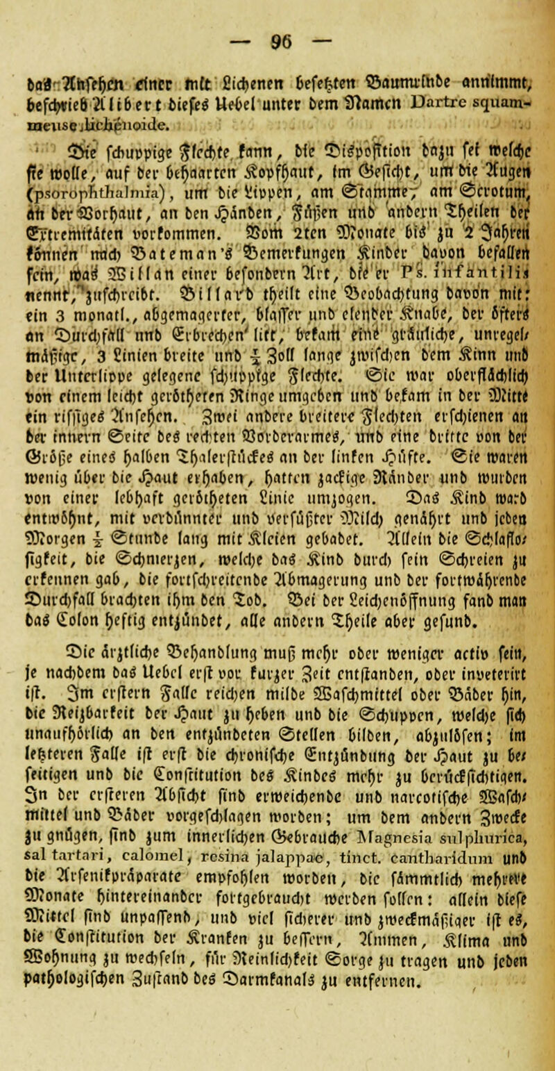 ba8-?(hfet)cn rfncr tntt Eigenen Defekten ©awnrmbe annimmt, befd^vieö 2lH6etr t bitfeä Uetei unter bemlftamcn Dartrc squam- meiise ilicipnoide. 1 Sfce febuppige ftfedjte. fann, die firäppfttton ttijn fef treffe ffc motte, auf bei- 6ef)aarten £opft)aut, Im Ö5efid)t, untbie 2tugen (psoropTitlialmia), um bie Wppen, am ©tammey am ©crotum, an ber33ortjaut, an ben^änben, jmjen urtb onbem teilen bor Cytremttafett vortommen. SiSom 2ten $J?onate bii ju 2 3afjren tbnntn irad) ©ateman'S ©emerfungen Äinber bauon befaM fein, vbad 253iMan einer befonbem 3t'rt, bfYer V$. Inf antilii «ennf/Vfcfncibt. ©ittai'b tt)eilt eine ?&eo[)ncf)tung bauon mit: ein 3 monatl., abgemagerter, bfaffrr unb eteuber Änatje, bei' öfters* an CDuid;fatI unb Sibrectjen' lift,' frefarit mf giÄirlidje, unreget/ madige, 3 Sinien breite unb £ 3o lflnge jwifdjen bem ^inn 11110 ber Unterlippe gelegene fd-'.tppfge Sledjte. ©ie war oberftädjlta) Son rfnem leid)t gerotteten ülinge umgeben unb befam in ber üRttte ein riffiges* Änfemfn. Swti anbere breitere $ted)ten erfd'ienen an ber Innern ©eite bes* redeten 23orberai-mes, rmb eine brtftc oon ber ©rfijje eines falben 'Jljafei-ftncfes' an ber linfen Jjiifte. ©ie waren Wenig über bie Jjaut ergaben, t)atfm jaefige SRÄnber unb wutben »on einer lebhaft getilgten fiinie umjoqen. 5*rts Äinb warb tntw6t)nt, mit uerbunnter unb Pei-fußter OJii(d) gendfjrt unb 'eben 93?orgen \ ©tunbe taug mit Ätcien gebabet. Mtleln bie ©eMails/ figfeit, bie ©ct)merjen, weldje batf Ä'inb burd) fein ©dreien ju erfeunen gab, bie forifdjreitcnbe Abmagerung unb ber fortwaljrenbe £)urd)fatl brachten ifjm ben Job. ©ei ber 2eid-en6ffnung fanb man bae* Colon t)eftig entjünbet, alle anbem -Jljeile aber gefunb. Sie cli-jtudK ©efjanbtung muß meljr ober weniger acti» fein, je nadjbem bas* Ue6ct er|t i>or furjer J^t entfianben, ober inyeterirt iji. 3m erflern gälte reiben milbe SBafdjmittel ober ©aber f)in, bie SReijbarfeit bei-Jpatit ju t)cben unb bie ©dyuppen, weldje |id) unauff)ör(id) an ben entjunbeten ©fetten 6ilben, a&julbfen; int lederen falte iff erfr bie djronifdje QEntjönbung ber Jjaut ju 6e/ feitigen unb bie (Eonftitution bes Äinbcs* mct)r ju OerucEfidifiqen. 3n ber elfteren 2l'6fid)t ftnb erweidjenbe unb narcotifdje 353afdv «littet unb ©dber Dorgefdjtagen werben; um bem anbem 3weefe ju gnügen, finb jum innerlichen Qkbraudie Magnesia snlplmrica, saltartari, ealomel, resina jalappac, tinet. eantharidum unb bie Arfenifprdparate empfohlen werben, bie fammtlid) me^rwe SOlonate f)intereinanbcr fottgcbraudjt werben fotfen: allein blefe ÜJiittet finb unpaffenb, unb viel fidjerer unb jmecfmäfuaer i|t e«, bie «Eonftitution ber Äranfen ju belTem, 5(mmen, Älima unb SBofjmmg ju wedjfetn, fi'ii- 9Uinlid)feit ©orge ju tragen unb jcben patfjologifcfjen Sufranb beö Sarmfanats ju entfernen.