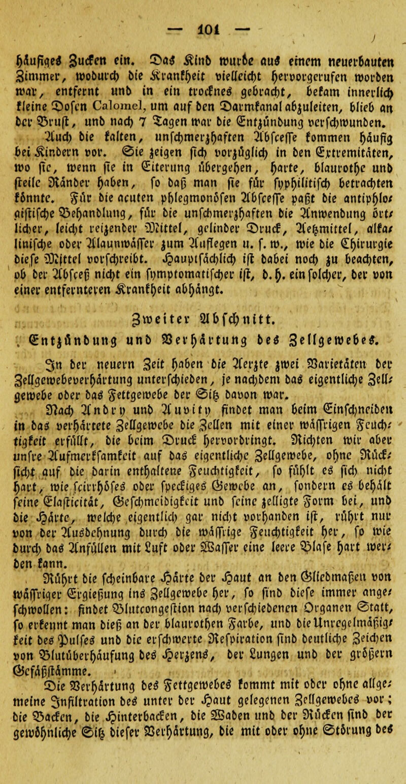 — 10t — J Jjäufiqe« gucfm ein. 3>fls$ Äinb wuroe au« einem nrupr&autcn Simmer, wobutd) bie üranfjjeit »iellctd)t Ijervorgcrufen worben nw, entfernt unb in ein trocfneS gebracht, befam innerlldj fleine ©ofen Calomd, um auf ben ©armfanal abzuleiten, blieb an ber 33ru(t, unb nad) 7 $agen war bie (Enfjünbung perfdjrounben. 2l'ud) bie falten, unfdjmerjljaften Äbfceffe fommen fjäufig bei Äinbern »or. ©ie jeigen fidj »orjuglid; in ben (Ertremitäten, wo fic, wenn fte in (Eiterung ilbergeljen, fjarte, 61aurotj)e unb (teile Stdnber fjaben, fo baß man fie für fupl)i(itifd) betrauten fbnnte. §iir bie acuten pf)[egmon5fen 2lbfceffe paßt bie antipljlo/ aiftifdjeSßeljanblung, für bie unfcbmerjfyaften bie 2(nwenbung ort/ lieber, leidet reijenber Mittel, gelinber ©ruef, 2l'e&mittel, alfa/ linifdje ober 2ilaunwäfler jum auffegen u. f. m., wie bie Chirurgie tiefe üEittel »orfdu-eibt. ^auptfäcbjid) ifl babei noch, ju beachten, ob ber 2(bfcefi nid)t ein fpmptomatifdjer ifl, b.f;. einfo!d;er, ber »on einer entfernteren Äranftyeit abfangt. ^weiter 2lbfd)nitt. . (Entjfinbung unb SSer^artung bes ScITgcTOcöc*. 3n ber neuem Seit (jaben bie 2ferjfe jwet SSarietdfen bei- Sellgewebeoerljärtung unterfdbieben, je nadjbem baS eigentliche 3elt-' geroebe ober batf Fettgewebe ber <3i£ bauen war. 37acb 2(nbri> unb 2iu»iti) finbet man beim <Einfd)ncibeit in bas »erfjärtete gelfgemcbe bie Seilen mit einer wäffrigen $cüd>.' tigfeit erfillft, bie beim Srucfi f)en>orbringt. Sltdjten wir aber unfre 2fufmerffamfcit auf baß eigentlidjc Settgewebe, ofjnc 3lucf; fid)t auf bie barm enthaltene Seuditigfeit, fo fur)(t ei ft'd) nid)C f)Wt, wie fcirrfybfeS ober fpecfigeS &embe an, fonbern eß beljalt feine (Elafticttat, ÖJcfcbmcibtgfcit unb feine jclligte gorm bei, unb bie «£<5rte, welche eigentlid) gar nid>t »orfyanben i|t, rüfjrt nur uon ber 2(ui3bcr)nung burd) bie wäfflige geud)tigfeit f)er, fo wie burd) bat 2Cnfüllen mit Cuft ober SSaffer eine leere 3>(afe fjart wer/ ben fann. Stuart bie fdjeinbare Jparte ber £aut an ben Ö5(febmafjeu uon wafinqer (Ergießung inä Sellgewebeljer, fo finb biefe immer ange/ fdjwoden: ftnbet 5Blutconge[tion nad) »erfdjiebenen Organen ©tatt, fo erfennt man bieg an ber blauroten ftarbe, unb bie Unregelmäßig/ feit bes 'Pulfeg unb bie erfdtwerte 3lefpiration finb beutlid)e 3eid>en pon 931utiiber|jäufung bei Jperjem*, ber £ungen unb ber großem G5cfäß|ramme. . Sie 23erfj<Srtung beß Fettgewebes fommt mit ober ofjnc allge; meine Infiltration beö unter ber £aut gelegenen Selfgewebcä »or; bie QSacfcn, bie ^interbacüen, bie Sßaben unb ber Siiicfcn finb ber gewifjnlidje ©i{$ biefer 93eir;ärtung, bie mit ober cfjne (Störung be«