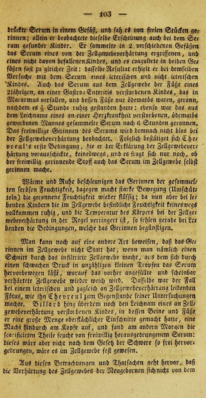 brficfrc ©erum fn einem <55efäß, unb fajj ci »on freien ©tücfen gti rinnen; «Kein er beobad;tete biefelbe (Erfdjeinung aud) bei bem ©e; rum gefunber Äinber. Sr fammelte in 2 uerfd;iebenen (Befäßeit bat ©erum eines »on ber 3e(Igewebet>err)ärtung ergriffenen, unb eines nidjt baoon befallenen &'inbes, unb es coagultrte in beiben Ö5e/ fäßen fa|t ju gleidjer 3*it: balfelbe 9iefu(tat erhielt er bei betreiben SJerfudje mit bent ©erum eines icterifdjen unb nicfyt icterifdjen 'ÄinoeS. 2iud) baS ©erum aus bem 3eügerüebe bei- Süße eines 2jä^rigcn/ an einer @a|tro/S:nteritiS verftorbenen ÄinbeS, bat in SÜiaiaemuS ecrfallen, uno beffen Süße nur öoematös waren/gerann, nfldjbem eS § ©tunbe vur)ig getfanben ijatte: ebenfo war bas aus bem üeid)iiame eines an einer Jperjfi'anff»eit »erftorbenen, öbcmatbs geworbenen äßnnnei gefammelte ©erum nad) 6 ©tunben geronnen. SaS freiwillige ÖJerinnen bes ©crums wirb bemnad) nid;t bloS bei ber 3ff<3emebeiu'v(järtung beobadjtct. So'g'id) betätiget fiel; £l)e/ »reul'ß erfte 55cbingung, bie er ber (Erklärung ber Seifgewebcneii Ijärtung »orausfd)id:te, feinefcrocgS, unb et fragt fid) nur npd), 06 ber freiwillig gerinnenbe ©toff auci) bat ©erum im Setigewebe felb|t gerinnen madje, SSärme unb 9tufje bcfdjfennigen bat (gerinnen ber gefamnief/ ten ferofen Sfudjtigfeit, bagegen madjt fiarfc Bewegung (Umfdjüt.' te(n) bie geronnene Seud)tigfeit wieber flüffig; ba nun aber bei let fcenben ^inbern bie im 3et'gett>ebe befinb!id;e Seudjtigfeit feineSwcgS »ollfommen ru§ig, unb bie Temperatur bet JJSrpcrö bei ber 3e'Ige«' webeüerr)nrtung in ber Siegel uerringert iji, fo fcljlen gerabe beißet Genben bie SBebingungen, wcld;e bat ÖJetinnen begünfügen. 9Ran fann noch, auf eine anbere 2Ut beweifen, ba^ bat &it rinnen im 3c(fgewebe nid)t ©tatt f)at, wenn man nämlid) einen ©ebnitt burd) baS infiltrirtc 3eüqewcbe mad)t, ai.S bem fid) bind) einen fdjwadjen ©ruef in unjäljligen Heilten 'tropfen baS ©erum ^«rt'orbewegen läßt, worauf baS Borger angefüllte unb fd^einbar »erhärtete 3effgewebe wieber weid; wirb, ©alfelbe war ber Satt 6ei einem teterifeben unb jugleid) an 3rttgewe6c»erl)aituiig leibenben SftuS, wie ifjn (Eljevreul jum ÖJegenfcanbc feiner llnterfud)iingen madjte. 9? i 1 la r b r;ing überbem nod> ben £eid)nam eines an 3eüt gewebeoerfjärtung i>er(totbcncn ^inbeS, in beffen ©eine unb SÜD« er eine große Sftenge oberftädjlidjer Sinfdjnitte gemad)t f)atte, eine Stacht fjftnburd) am .Kopfe auf, unb fanb am anbern üOiorgen bie fearifücirten Steile fcudjr von freiwillig IjerauSgebrungenem ©erum: biefcS wäre aber nid)t nad) bem ©efclj ber ©d)were fo frei tyei»or; grfcrungen, wäre cö im %cüa.ewebe fe(t gewefen. Hut biefen «BetraAtimgen unb ^tljatfadjen geljt fjeröor, baß bie a3erl;ärtung bei Sellgewebeö ber 31cugcborncn jid> nidjt uon bem