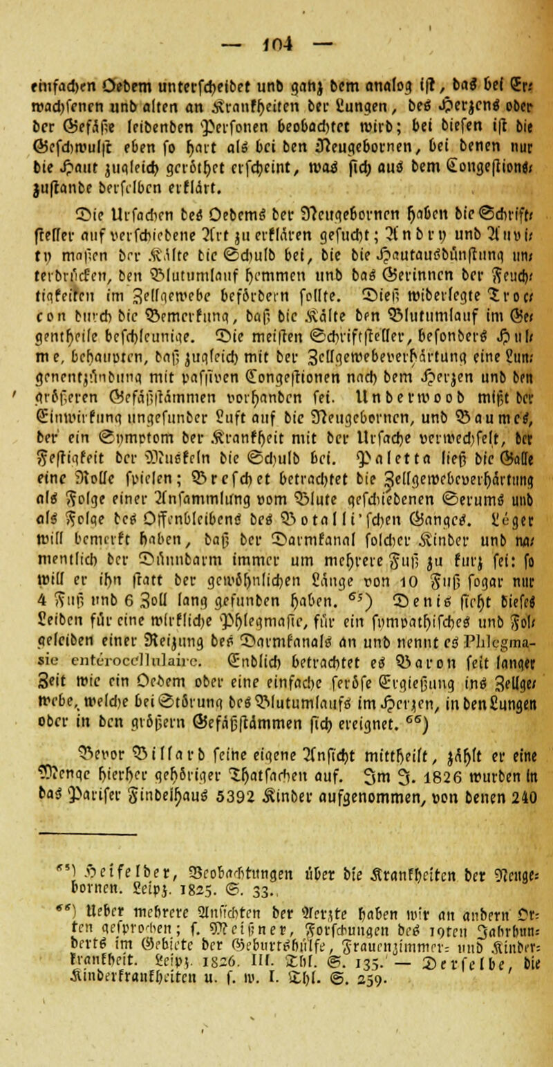 — ir>4 — fhifadx-n Oebem untcrfdjeibet unb gahj bem analog ift, baS bei (Er.' road)fenen unb alten an tfranfheiten bei- Sungen, beö .perlen« ober ber Q5efJ|!e leibenben perfonen 6eobad)tct wirb; bei biefen i|t bie 65efd)wul|t eben fo hart a\£ bei ben ffteugeboenen, bei benen nur bie Jpaut juqleicb. grr&thet rrfebeint, waä fidj aus bem Songeflion«; juftanbe berfdben eiflärt. ©ie Urfadicn be« Oebem« ber 9?ciige6ovncn fjfl&en bie Schrift; ftefTer auf verfchiebene 2Crt ju erflären gefndit; 3t n b rn unb 3timi; tn mnficn bir .f.Ute tie Sdwlb bei, bie bie XpautauCbünfiunq im; terbn'icfctt, ben QMutumlanf hemmen unb ha« Öierinncn ber Send); fiafeiren im Selfaewebe bef&rbein feilte, ©iei; wiberfegte Sroc; con bind) bie 53emcrfung, bafi bie itälte ben SMutumlauf im (5?e; genthfile bcfrhlcuniae. 55ie meifien @cbrift|Mler, befonber« J?ul; me, bchattuten, bnf, juq(eid) mit bei- 3etlgett>ebei'erhärtung eine Sun; gencntjunbiinq mit vafilven dongeftionen nach bem Jjerjen unb ben grSf,crcn @efäf?|tätnmen vci^anben fei. Unberwoob mißt fcer Sinwirfiinq ungefunber Stift auf bie Sfteiigc&orncn, unb QJaumctf, bei- ein Smnrtom ber Ä'ranfheit mit ber Urfacbe »cnuedjfelt, in fteffiqfeit ber ^ucfcln bie Sdjulb bei. Valetta ließ bie ©äffe eine 9to[Ic fpielen; SBrcfcbet betrachtet bie 3e[[geiurbcuei^ärtimq nl« ftolge einer 2fnfammlung »om SMute gefdiiebenen Serum« unb al« ftolqe bc« Offenbleiben« be« 03 o t<i I li'fcben ÖJangc«. Heget Will bemrrft haben, bafj ber ©armfanal foldjcr Ä'inber unb na; mentlid) ber ©unufcarm immer um mehrere giif; ju furj fei: fo will er ihn ftatt ber gewöhnlichen Sänge von 10 ftiifj fogar nur 4 ffujj unb 6 3°ü lang gefunben haben. 65) ©enis ficht Biefe« Seiben für eine wlrflidje >)>f)(egmafic, fi'ir ein ftimr-athifcbe« unb So!; gelciben einer SReijung be« ©cirrnfflnaj« an unb nennt e« Phlegma sie enteiocdlulaiic. (Enblid) betrachtet e« 03af cti feit langer Seit wie ein Oebem ober eine einfadK fer5fe CErgießung in« Selige; webe.weldje 6ei Störung bcö 5Mutum(nufö im Jpcrjen, inbenSungen ober in ben gvbßern ©efäßftammen fieb ereignet. 6S) SVvor SMlfarb feine eigene 3fn(Tcbt mittheilt, jäljlt er eine ?ftcnqc hierher gehSriger lljatfachen auf. 3m 3. 1826 würben in ba« parifer Sinbeu)au« 5392 Äinber aufgenommen, »on benen 240 ) Äeifefber, Scobatfhmgen über bie Äranfhcitcn ber 9tcnge= Bornen. Seipj. 1825. <B. 33., *sl lieber mehrere Slnffcbten ber 9Tcrjte b«ben roit an anbern Üt-- Un gefororben; f. SWcipnetr, !?orf*mtqen bei loten Jahrbun: Bert« im ®ebiete ber ®cb«rr«(jii'lfe, graueitiimmer: unb .Sinber: Fvanfheit. He<v\. isz6. IM. XM. ©. 135. — Serfelbe, bie