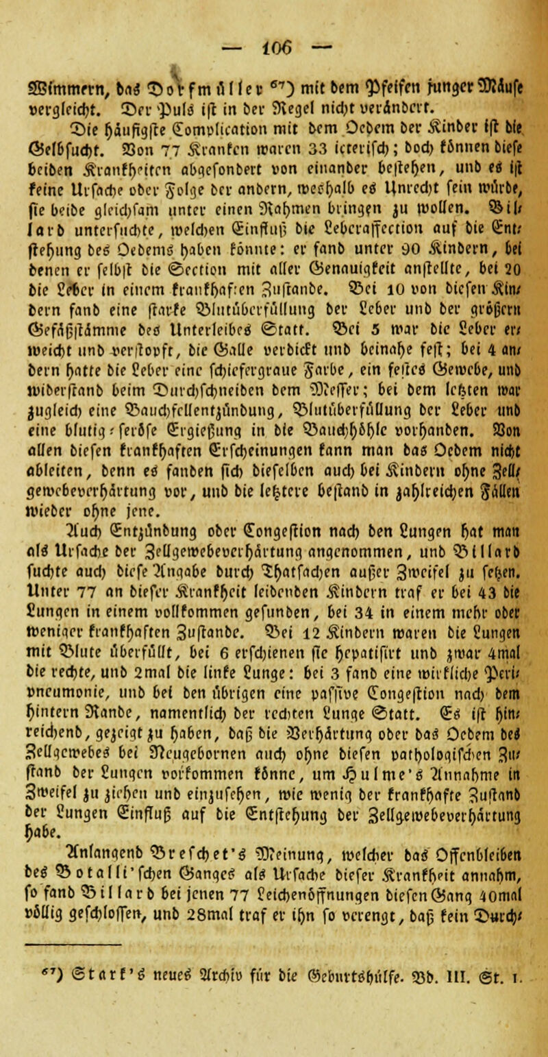 1 SBfmmern, ba<5 ©orfm üIIe« 67) mit bem pfeifen hinget3Mufe vergleicht, ©fr -pulü i(t in bei- Kegel nid;t uerdnberr. ©ie fjaufigl'te (Eomplication mit bem Ocbem ber Äinber i|t bie ©elbfucbf. 23on 77 Äranfcn waren 33 icterifcb; bod) f6nnen biefe beiben Äranfh/ifrn abgefonbert von einanber bc|te()en, unb e« i|t feine Urfadje ober Jolge ber anbern, tt>eef)alb eö Unrcdjt fein würbe, fte beibe gleidjfam unter einen 9\«f)men bringen ju wollen. §Bi|< lorb unteifncbte, welchen Einfluß bie Sebcraffcaion auf bie Ent; frefjung bes Oebem<$ tyabcn fönnte: er fanb unter 90 .ftinbern, 6ei benen er felb|t bie ©cetion mit «der föennuigfeit anpeilte, bei 20 bie Sebcr in einem franffjafren 3'iftanbe. SBci 10 von bicfeiv&iiu bern fanb eine (rarfe QMutübcrfüllung. ber Scber unb ber großem Ö5ef(iß|ti5mme bea Unterleiber ©tatt. ©ei 5 war bie Seber er< weicht unb «erflopfr, bie ©alle verbieft unb beinahe fe|t; bei 4 am bern Ijatte bie Seber eine febiefergraue Jarbe, ein fefteä ©ewrbe, unb wiberfranb beim ©urebfebnetben bem ÜWeffer; bei bern lefeten war jugleid; eine S£>aiid)frl(entjünbung, 3MutüberfülIung ber Seber unb eine blutig ■■ fer5fe Ergießuno in bie 5>aud;r)6r)lc vorijnnben. 23on allen biefen fianffjaften Erlernungen fann man bas Ocbem nid)t ableiten, benn H fanben fid) biefelben aud) bei Äinbern oljne 3ell{ gewebevrrhihtung vor, unb bie (entere be|tanb in jaf)lreicben Sollen wieber ohne jene. 2l'ud) Entjünbung ober Eongeflion nach bm Cungen hat man a\i Urfacbe ber 3ftl9.ewcbevcrhärtung angenommen, unb ©lllarb fudjte aud) biefe Angabe burd) 'Shatfadjen außer 3weifel ju fetjen. Unter 77 an biefer Äranfhcit leibenben Äinbcrn traf er bei 43 bie Sungen in einem vollfommen gefunben, bei 34 in einem mehr obet Weniaer franfhaften 3ufranbe. ©ei 12 Äinbern waren bie ßungen mit QMute überfüllt, bei 6 erfebienen flc fiepatifirt unb jroar 4tnal bie rechte, unb 2mal bie linfe Sunge: 6ei 3 fanb eine roiiflidje Peru Pneumonie, unb bei ben übrigen eine paf|Tue Eongeftion nad) bem hintern 9ianbe, namentlich ber rcditen Sunge ©tatt. Sei ift htm reidjenb, gezeigtju haben, baß bie Verhärtung ober ba<? Oebem be« Sellgcwebe* bei SJceugc&ornen auch ohne biefen patbologifchen 3' ftanb ber £ungen vorfommen f8nne, um Jpulme'ei Annahme in 3weifel ju jirhen unb einjufchen, wie wenig ber franfhafte 3u!t<m& ber Jungen Einfluß auf bie Entftchung ber 3ellgewebeoei^ärtung fyabe. tfnlangenb Sßrefcbefä Meinung, welcher bad Offenbleiben beg Sotnlli'fcben ÖSangct? als Uvfacbe biefer Äranffieit annahm, fo fanb ©illarb bei jenen 77 Seicbenbffnungen biefenGJang 40mal völlig gefcbloffen, unb 28mal traf er iljn fo verengt, baß fein ©urd> «') ©tarf'ö neueö airtbi» für bie ©ebnttrpülfe. 25b. III. @t. i.