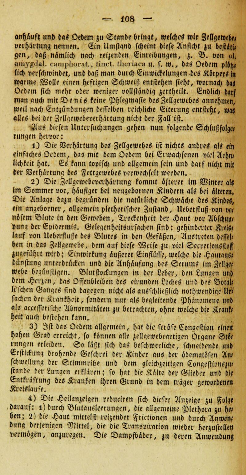anfjäufe unb bat Oebem ju ©tanbe bringt, Mld>ct wir SeD^etoeb» üerfjirtung nennen. (Ein Umffanb fcfjeint biefe 2fnfid)t |u be|täti< gen, baß nämlid) nad) reijenben Einreibungen, j. 53. »on ul. aiuygilal. camphorat., tinct. theriaca 11. f. tt)., bat Oebem piöfc» lid) »erfd)Winbet, unb baß man burd) Einwicfelungen-bcä Äbrperäin warme SMe einen fjcftigen ©djweiß entließen fieljt, wornad) bti Oebem |ld) mef)r ober weniger uoiI|tänbig jcrtljeilt. Enbiid) barf man auch mit ©en itf feine 'JMjiegmafie beö Seiigewcbea' annehmen, Weil nad; Enqiinbunqen beffelben rcid)lid)C Eiterung ent|lc£t, wen alles* bei bor 3eUgewebe»erfjärtuncj nid)t ber 5aüi|t. gfilf tiefen Unterfud;ungen gejjen nun fofgenbe ©djdißfofgei rungen Ijenjor: 1) Sie SSerljärtung bed 3eHget»ebe$ ifl nid)t8 anbreg alt ein einfaches Ocbem, ba<$ mit bem Oebem bei Erwachsenen »(cl2fe&m licfcfcit (jat. Es* fann topifd) unb allgemein fein unb barf nidjt mit ber 23erfyärtuna bei Scttgewebeo verweebfeit werben. 2) ©ie 3fflgewebevcif)ärtung fommt öfterer im tffiinter alt im (Sommer »or, häufiger bei neugebornen Äinbcrn als* 6ei älteren, ©ie 2fnlaqe baju 6egrünben bie natürliche <3d)Wäd)e bes Ä'inbe«, ein ange6orner, allgemein pletfjorifcber 3u|tanb, Ueberffuß von wt nßfem QMutc in ben ©eweben, 'Srocfcnbctt ber Jpaut vor 2fbfdjup> *unq ber Epibermis. ©eleqcnljcitsurfacben finb: gefjinbcrtcr jfreisi lauf von llebeifuße bes QMute* in ben ©efäßen, austreten beffel/ ben in bas 3eöqewebe, bem auf biefe ©eife ju »iel ©ecretionsiloff juqefi'^rt wirb; Einwirfung äußerer Einffuffe, weldje bie Jpautaus' Dönfrting unterbrilcf'cn unb bie 2lnf)äufung bes ©erum« im 3eIIqe; webe 6egÖB|tigen. QMut|tocfungen in ber £e6er, ben Jungen um bem Jprrjen, ba$ Offenbleiben be$ eirunben Slodies unb bei Sota]} Ii'fd)en ©anqcs finb bagegen nid)t als ausfcbließlicb notb>enbiqc llr* fadjen ber ■&ranffjrit, fonbern nur als beqleitenbe «Phänomene unb als accefTorifd!e 2lbnormitäten ju betrachten, oljne welche bie är<mft tjeit aud) beilegen fann. 3) 3|1 bat Oebem allgemein, f>at bie ferofe Eongefiion eine« ^orjen ©rab erreicht, fo fönnen atie jedqewebfartigen Otqanc ©t6/ rungen erleiben, <3o (ißt fid) baS befd)Wetiicbe, fdjneibenbe unb Crflicfung broljcnbe ©efdjrei ber Äinber au« ber ßbemntbfen 2lw fdiwedung ber ©timmrifee unb bem gleichzeitigen Eongefrionsjiu ffanbe ber Sungen erfldren; fo r>at bie ÄAite ber ©lieber unb bie Entfräftung bei Äranfen u)ren ©runb in bem träger geworbenen Äreiäiaufe. 4) Sie Jjeilanjeigen rebuciren fid) biefer 2fiijeige ju ftolqe barauf: i)burd> QMutausieerungen, bie allgemeine QMetfjora ju tyt ben; 2) bie Jpaut mitte(|t reijenber ^rictionen unb burd) 3[nwem Bung berjenigen 5)Jitte(, bie bie Transpiration wieber bcTjufteüen vermßgen, anzuregen. Sie ©ampfbäber, ju beren 2lnwcnbung