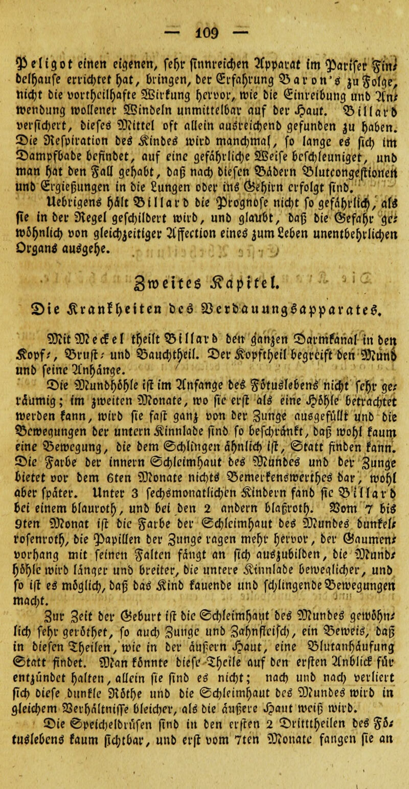 Qi c 1C g o t einen eigenen, fefjr finnreidjen 3fppai-at (m QOavffer ftin* belaufe errietet (jat, Dringen, ber (Erfahrung Ba von 's ju§oIge, t\iü)t bie vortl)ciI()afte 5Birfung fjcrpor, wie bie (Einreibung unb 2f$ wenbung wollener SSinbeln unmittelbar auf bei- Spaut. 53 iKai*6 uerftd)ert, biefes Mittel oft adein auöreictjenb gefunben ju Ijaben. 55ie Slefptration bes Äinbes wirb mandmiaf, fo lange es fiel; im Sampfbabe befinbet, auf eine gefäljrlidje SBeife befebjeuniger, unb man fjat ben §a(I gehabt, baß nad) biefen BÄbern Blutconge|ttonett unb Sigießungen in bie fiungen ober in« ÖJeftirn erfolgt finb. Uebriaens fjält Billarb bie QÖtognofe nid)t fo gefäl)rfid),' afe fie in ber Siegel gefd)ilbert wirb, unb glaubt, bajj bie Öefnljr ge; wS(mlicb. »on gleichzeitiger 21'jfection eineö $um Seben unentbehrliche« Organa ausgebe. Sroetteö Mapittl Sie &ranf(>eiten bcö SöetöauungSappavctteS. 93itt3Kecf ei tfjeift Biflarb ben g'anjen ©armfanal in bett Äopf;, Bruft.- unb Baucbtbjif. 25er &opftf>ei( begreift beri 9)Jun& unb feine 21'nfjänge. Sie SDiunbfjbfjfe ifi im anfange bes Ptuslebens nidjt fcfjr ge; räumig; fm jweiten Sltonate, wo fte erfl als eine Spbfyk betrautet werben fann, wirb fte fa|r ganj »on ber Stmge auggefüllt unb bie Bewegungen ber untern ^innlabe finb fo befd)rctnft, bog woh,I faum eine Bewegung, bie bem (Schlingen äfmlkb '(f, Statt finben fann. 55te Jarbe ber innern ©cblcimfyaut bes ?Oiunbes unb ber Sunge bietet »or bem 6ten 3)Jonate ntct>tö Bemerfenswcrtfjes bar, wofjf aber fparer. Unter 3 feebsmonatlicben ^inbern fanb fte Biliar 6 bei einem blaurot!), unb bei ben 2 anbern blajjrotfy. 23om 7 bis 9ten 2Ü?onat ifl bie garbe ber <Sd)(cimjjaut bes SKunbes bunfef* rofenrotfj, bie Rapiden ber 3l13e i'flSen roejjr §er»or, ber ©aumcnx »orfyang mit feinen galten fängt an fiel) ausjubilben, bie 3)?unb/ fy&tye wirb länger unb breiter, bie untere Ätnnlabe beweglicher, unb fo i|r es mbglid), ba$ baß Äinb fauenbe unb fd)Iingenbe Bewegungen mad;t. 3ur 3eit ber (Beburt ift bie (Schleimhaut bes Sttunbes gewSfjn; ftd) fer)v gerötet, fo aud) 3u»?e «b 3<»f>nffcifd), ein Beweis, bog in biefen feilen, wie in ber äüfern J?aut, eine Blutanfjäufung «Statt ftnbet. 3)?an ffinnre biefe $f)eile auf ben er|ren 2lnblicf für entjiinbct Ijatfen, allein fie finb es nicht; nad) unb nad) »erlicrt fid) biefe bunfle 9t6tl)e unb bie Schleimhaut bes 2)Junbes wirb in gleichem SQerljältniffe bleicher, als bie äußere ^>aut weiß wirb. Sie ©peidjelbiüfen finb in ben erften 2 ©ritttljeilen bes $6* tusWcns faum [icbjbar, unb erfl vom 7ten SDlonate fangen (ie an