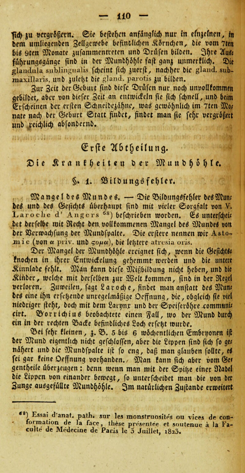fid) ju vergrößern. (Sie befteljcn anfängfid) nur in efnjemen, in bem umlieacnben 3ettgen>ebe 6efintlid;en .^v5rnd)en, bie vom 7ten bi« 9ten Monate jufammentreten unb ©rufen biloen. 3r)re 2fu«< füfjrungflgänge finb in ber 50Junbf>5f)(c fajl ganj unmerflid). Sie glanduia subungualis fdjcint ftcb juerft, nacbfjer bie gland. sub- maxillaris, unb julefct bie gland. parotis ju biiben. 3ur 3cit berökbutt finb biefe ©rufen nur nod> un»oHfommm ge&ilbet, aber von biefer Seit an entwicfeln fie fid) fd)neU, unb beim (Erfcbeinen ber erfien ©dweibejäljne, waß gcwöbnlid) im 7len 3Ki» nate nacb ber ©eburt ©tatt finbet, finbet man fie jefjr »ergrijjert unb j:äd)li<l) obfonbemb. SrjTe 2{6(f;etlung. Sie £ v « n t i) e i 11 tt 6er 93i u n b r) 5 () t e. §. l. QSitbuttgöfcljlci*. Mangel bes Sitinbes. — ©ie QMbungSfeljfer beSSDiiin.' bei unb beo ©efidjts überhaupt finb mit vieler ©orgfalt »on V. Laroche d' Angers S8) befebrieben werben. GE« unterfa)ei/ bet berfelbe mit Stecht ben,»o(Ifommenen Mangel be« üQiunbe« »on ber 93erwad)fung ber iötunbfpalte. Sie erftere nennen wir Asto- zu i c (»on a priv. unb <zo/acc), bie festere atresia oris. ©er Mangel ber 2)iunbf)öfjle ereignet (id), teenn bie ÖSejicbW fnochen in ü)rer (Entwirf clung gehemmt- werben unb bie untere .Sinnlabe fer>It. üDidn fann biefe 3fti|jbilbung nicf;t r)e&en, unb Die Äinber, welche mit berfelben jur SSeltfommen, finb in ber SRegel »erloren. 3uweilen, fagt £arod)e, finbet man anfiatt be<5 3)iun< be« eine u)n erftljenbe unregelmäßige Oejfnung, bie, obgleich fie uiel niebriger ftefjt, bod) mit bem 2an;nr unb ber ©peifer6l)re xommanf* cirt. S^orricbtu« beobad)tete einen Sali, wo ber ÜRunb burd> ein in ber rechten SBacfe 6efvnblicbe0 2od) erfefet würbe. ©ei fef>r fieinen, j. 93. 5 big 6 wödjentlidjen SnWrponen i(l ber 93?unb eigentlich nicht gefcblofTen, aber bie Sippen finb fid) fo ge< nctfjert unb bie Wunbfpalte ift fo eng, baß man glau6en folltc, ti fei gar feine Oeffnung »orljanben., 3ftan fann ftd) aber »omSe« gentfjeile überzeugen : benn wenn man mit ber ©pike einer Slabel bie Sippen pon einanber bewegt, fo unterfd>eibet man bie »on ber 3unge ausgefüllte 2)iunbr;6r)le. 3m natürlichen 3u|t«nbe erweitert ) Essai d'anat. path. sur les monslruositc's ou vices de con- formation de la face, these prösenlee et soutenuc ä la I'a- culle de Medecine de Paris le 5 Juillet, i8i3.