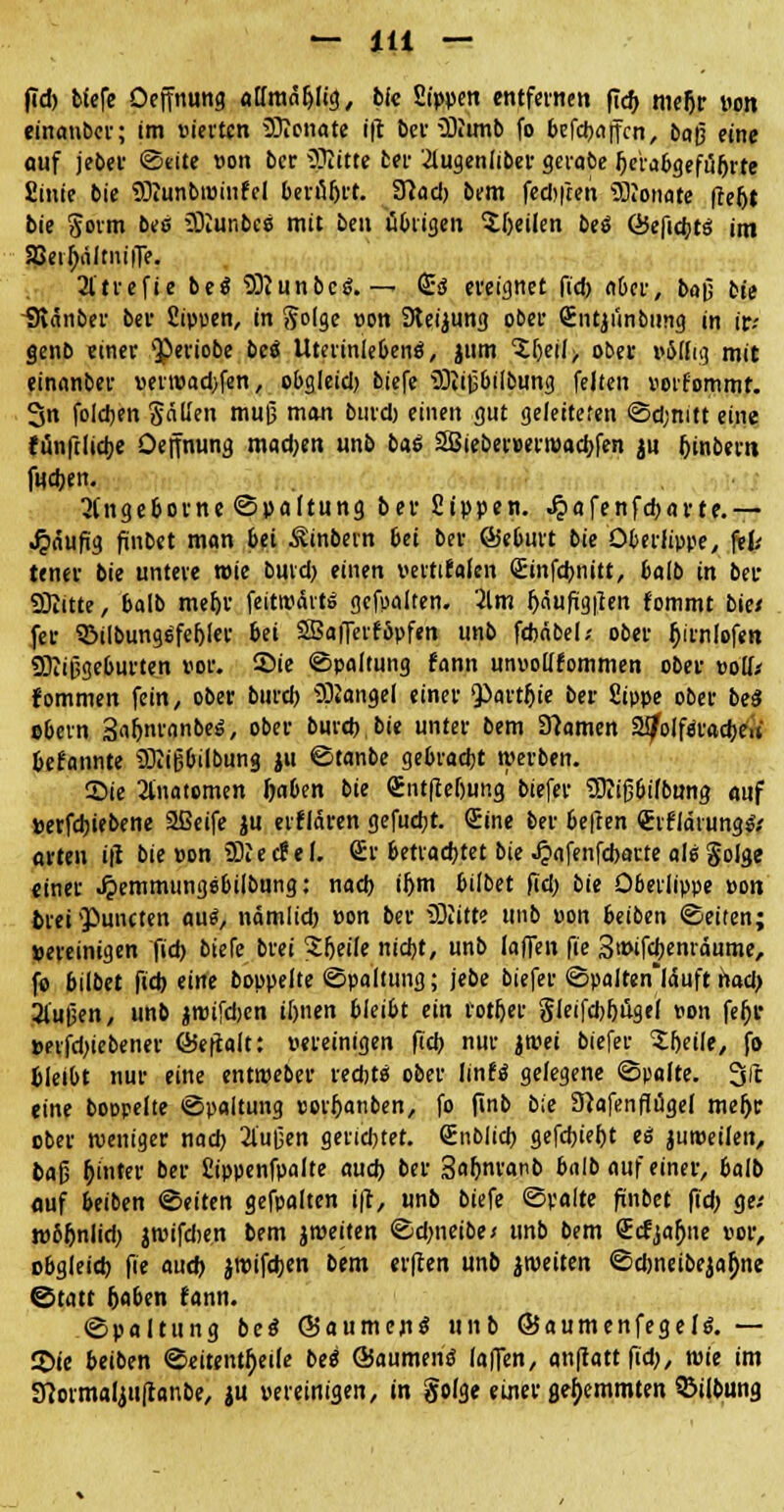 fid) tiefe Oeffnung atfmafylig, bfe Sippen entfernen ficf> meljr »on einauber; im vierten Monate ift ber Munb fo befebaffen, baß eine auf jeber ©eite »on ber Mitte bei- 2iugeniiber gerate fjebbgefüfjrte fiinie bie Munbtüinfel berieft. TSlad) bem fediften Monate ftefjt bie gorm bei Munbcs mit ben übrigen feilen bes Q5efid;ts im Sßeifjaltniffe. 2ltrefie bes Munbcs.— <£s ereignet (idy aber, baß bie üMnber bev fiipuen, in §olge »on SReijung ober Sntjiinbiing in ir-- §enb einer Qperiobe bei Uteriniebens, jum ^f)eil> ober »öflig mit einanber »erroad;fen, obgleid) biefe Mißbilbung feiten »orfommt. 3n folgen Sällen muß man bind) einen gut geleiteten Sd;mtt eine funfclidje Oeffnung mad>en unb bas 3Bieber»ewad)fen ju f)inbcru fndjen. 3fngeborne©paltung ber Sippen, ^afenfebarte.— Jpaufig finbet man bei Sinbern bei ber ©eburt bie Oberlippe, fth tener bie untere roie bmd) einen »ertifafen Srinfdjnitt, balb in ber Mitte, balb mef)r feitroarts gehalten. 2lm Jjäufigften fommt bie/ fer 93ilbungsfef)ler bei SBafferfSpfen unb fdtäbel/ ober fyrnlofen Mißgeburten vor. Sie «Spaltung fann unvollkommen ober »ouV fommen fein, ober bureb Mangel einer ^artljie ber Sippe ober bei ©bern 3af>nranbes, ober burd) bie unter bem tarnen aifolfsradje« befannte Mißbilbung ju ©tanbe gebradjt werben. Sie 2tnatomen foaben bie €ntflef)ung' biefer Miß6ifbung auf »erfdjiebene 2ßeife $u elitären gefugt. Sine ber befren €rfidrumj& arten ifi bie »on MecPel. Sr betrachtet bie Jpafenfcbarte als golge einer .^emmungsbilbung: nad) iljm bilbet fid; bie Oberlippe »on ©rei 'Puncten au«, nämlid) »on ber Mitte unb »on beiben Seiten; »ereinigen fid) biefe brei Sljeile nid)t, unb laffen fie 3t»ifd)enräume, fo bilbet fid) eine boppelte Spaltung; jebe biefer Spalten'täuft nad> 2iußen, unb jroifdjen it)nen bleibt ein rotljer Sleifd>l)ügel »on fef)r »erfd)iebener föeftalt: »ereinigen fid) nur jroei biefer Steile, fo bleibt nur eine entroeber red;ts ober linfs gelegene «Spalte. Sic eine boopelte Spaltung «or{janben, fo finb bie 9}afenflügel meljr ober weniger nad) 2lußen gendjtet. Snblicb gefcbief)t es juroetlen, baß r)inter ber Sippenfpalte aud) ber Saljnranb balb auf einer, balb auf beiben Seiten gefpalten ift, unb biefe Spalte finbet fid; ge-' w6r)nlid) atvifdien bem jmeiten Sdnieibex unb bem Srcfjarjne »or, obgleid) fie aud) jrcifdjen bem erften unb jroeiten Sdjneibejajjne ©tatt &aben fann. Spaltung bei Säumend «nb ©aumenfegcls. — 2)ie beiben Seitenteile bes ©aumens laffen, anftattfid), wie im 9?ormalju[tanbe, ju »ereinigen, in golge einer gehemmten 93i(bung