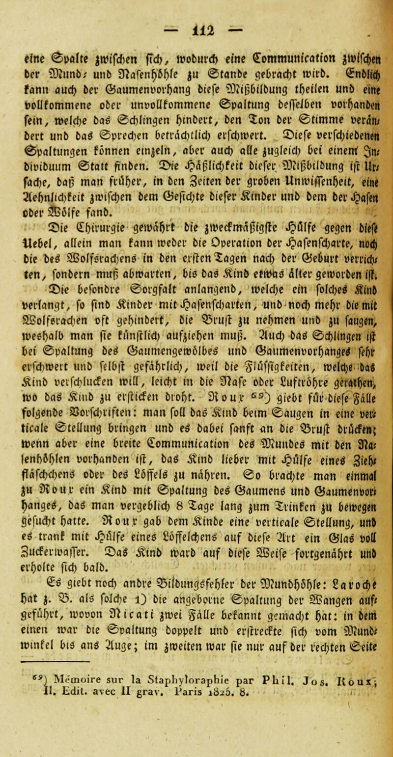 eine ©palte jwifdien fiel), woburd> eine <£ommunication jwifdjett ber SKunb* unb Sftafen^bfde ju Stanbe gebracht wirb. Snblitft fann aud) bev ©aumen»orl)ang biefe ?9tiß6if6ung tfteilen unb eine bolifommene obet- un»o(Ifommene (Spaltung beffeJbett »orljanben fein, weld)e bas Schlingen Jjinbert, ben $on bei' «Stimme Peräm bert unb bas Sprechen befräd)tlid) erfebwert. £>iefe »erfd;iebenen Spaltungen können etnjeln, aber aud) alle jugleid) bei einem 3n« bwibuum Statt finben. 2>ie .£af3lid)fett bicfer ffliißbilbung ift Ur; fad>e, bap man früher, in ben Seiten bei- groben Unwiffenfjeit, eine 2lef)nlid)feit jwifeben bem ©efid)te biefer Äinber unb bem ber Jjafett ober 2B6lfe fanb. Sie (Ebirurgie gemäht bie jwetfmcifjigffe ^»fllfe gegen biefe ilebel, allein man fann weber bie Operation ber «£afenfd;arte, nocfi bie beö SEolfsradjens in ben elftenXagen nad) ber ©eburt »errief)« ten, fonbern mup abwarten, bis bas Äinb etwfcs dller geworben i|t; 55ie befonbre Sorgfalt anlangenb, weld)e ein foIci>eö Äinb »erlangt, fo finb Äinber mit Jjafenfdjarten, unb noch meljr bie mit SGoIferadien oft gef)inbert, bie 93 ruft ju nehmen unb ju faugen, wesfjalb man fie fi1n|tlid) «ufjiefjen mu|3. 2lud; bas Schlingen ifi bei Spaltung bes ©aumengewölbes unb @aumen»orl)ange8' feftr erfchwevt unb felbft gefäljrlid), weil bie glüfflgfeiten, welche Da* Äinb »etfcblucfen will, leicht in bie 3?afc ober £uftiöf>re geraden, wo bas* Ämb ju erftiefen brorjt. 9lou.r S9) giebt für biefe Solle folgenbe SBoifdn'iften: man foü bas Ämb beim Saugen in eine »eii ticale Stellung bringen unb es babei fanft an bie Q3ruft brücfen; wenn aber eine breite Sommunication bes SBJmtbe« mit ben 9?«i |enb5f)len porhanben ift, baö Jtinb lieber mit Jpulfe eines 3iefj* fTdfdjctjene ober bes Cöjfelö ju narren. So brad;te man einmal ju 9vour ein Äinb mit Spaltung bes ©aumens unb ©aumeneori Ranges, bas man »ergeblicb 8 Xage lang jum Srtnfen ju bewegen gefudn fjatte. 3tou,r gab bem Äinbe eine perticale Stellung, unb es tranf mit Jjölfe eines £öffeld>ens auf biefe 3frt ein ©las »oll SucferwaiTer. Sas Ätnb warb auf biefe Sßeife fortgenäfjrt unb erholte fid) balb. 6is giebtnod) anbre 93ifbung0fel)fer ber 2D?unbfj5f)fe: Savocbe Ijat j. 53. als foJcbe i) bie angebprnc Spaltung ber SBangen auf« geführt, wooon Sfticati jwei gälte befannt gemadjt Ijat: in bem einen war bte Spaltung boppelt unb erftrecFte fid) »om 93iunb? wmfel bis ans 2luge; im jweiten war fie nur auf ber rechten Seite sa) Memoire sur la Slaphyloraphie par Phil. Jos. Itoux; II. Edit. avec II grav. Paris iÖ2Ö. 8.