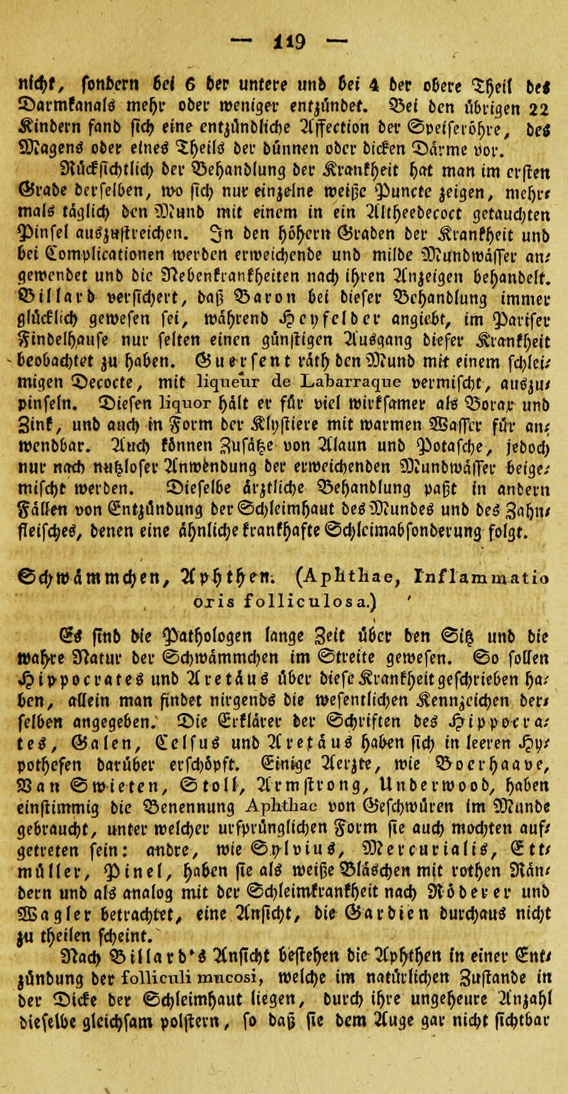 ni<t)t, fonbcrn 6e< 6 6er untere unb bei 4 ber obere $()eil be« Saftnfanalä me()r ober weniger entji'inbef. 93ei bcn übrigen 22 Äinbern fanb ftcb eine entjunbftcbe 2l'ffection ber ©peifeixljre, be* SDiogenö ober efneö ?l)eiltf ber bünnen ober biefen ©arme »or. SKtfcf ftcbtlid; ber ©eljanblung ber Äranfheit fjat man im erfren ©rabe bcrfelben, n>o fiel) nur einjelne weiße $>uncte jeigen, meljr» malö täglich bim Staub mit einem in ein 2lliijeebecocc getauchten <Pinfe( aufyHftreicben. 3n ben fjöh/ern ©raben ber Äianffjeit unb 6et (Eomplicationen werben erweiebenbe unb milbe üJtiinbwäfFer an.' gewenbet unb bie Sftebenfranfljeiten nach i^ren 2(njeigen bel)anbelf. ©illarb »erfiebert, baß ©aron bei biefer 33cf)anMung immer glucflicb gewefen Ui, wäf)renb Jpcufelber angiebt, im Q^avtfer ftinbelfyaufe nur feiten einen gunftigen 2l'uägang bkfer ^ranffyeit beo&acbtet $u Ijaben. ÖJu erfen t rät!) ben5)?unb mit einem fcbletV migen ©ecocte, mit liqueur de Labarraque »ermifebt, auöju/ pinfefn. SMefen liquor Ijdlt er ffir »iel wirffamer aH Q5orajr unb 3tnf, unb auch m gorm ber Älnftiere mit warmen SBaflVr für an< Wenbbar. 3iud) fbnnen 3ufä|e »on 2ilaun unb Qiotafcbe, jebodj nur na* mi£(ofer 2(nwenbung ber erwriebenben SBiunbwäiTer beige.- mifebt werben, ©iefelbe ärztliche SBeljanblung paßt in anbern gaffen üon Sntjilnbung ber ©c^feim^aut beäüftunbeg unb beäSuljiv fleifebeä, benen eine ä^nIicfyefranfb>fte@cblcima&fonberung folgt. ©d;W(Smmd)en, 2fp$t£ett; (Aplitliae, rnflammatio Oxis folliculosa.) ' (2$ ftnb Ne <Patfjofogen lange 3eit über ben ©($ unb bie Wa^re Sttatur ber ©djwammdjen im «Streite gewefen. ©o folfen •$tppocrate$unb2(retduö aber btefeÄranffjeitgefcbrieben f)on ben, allein man finbet nirgend bie wefentfieben Kennzeichen ber/ felben angegeben; ©ie Srflärer ber ©ebriften betf Jjrippocra.- teS, ©alen, Seifuö unb 2(retäu$ j)a&en ftcb in leeren Sjyt potfjefen baruber erfd)8pft. (Einige 2ferjte, wie 9ocrfyaaue, 23 an ©wteten, ©toll-, 2frmftrong, Unberwoob, (ja&en einfhmmig bie Benennung Aphthac »on ÖJefcbwüren im SKtinbe gebraust, unter welker urfprünglicben gorm fie auch mochten auf/ getreten fein: anbre, wie ©p-loiuä, Sßevcurialtä, &tv müller, Qötncf, b>ben fie al$ weiße Slawen mit rotten 9tan/ bern unb als analog mit ber ©cbleimfranfljeit nach 916ber er unb SBagier betrachtet/ eine anficht, bie ÖJarbien burcbauS nicht ju feilen febeint. 3?ad> 95il(arb'« #nfid)t befteh>n bie3Cp^t^en In einer <£nti jönbung ber folliculi mneosi, welche im natürlichen guftanbe in ber ©tefe ber ©cbleimfyaut liegen, bureb i^re ungeheure 2l'njaf)f biefelbe glcidjfam polftern, fo baß fie bem 2Cuge gar niebt fiebtbar