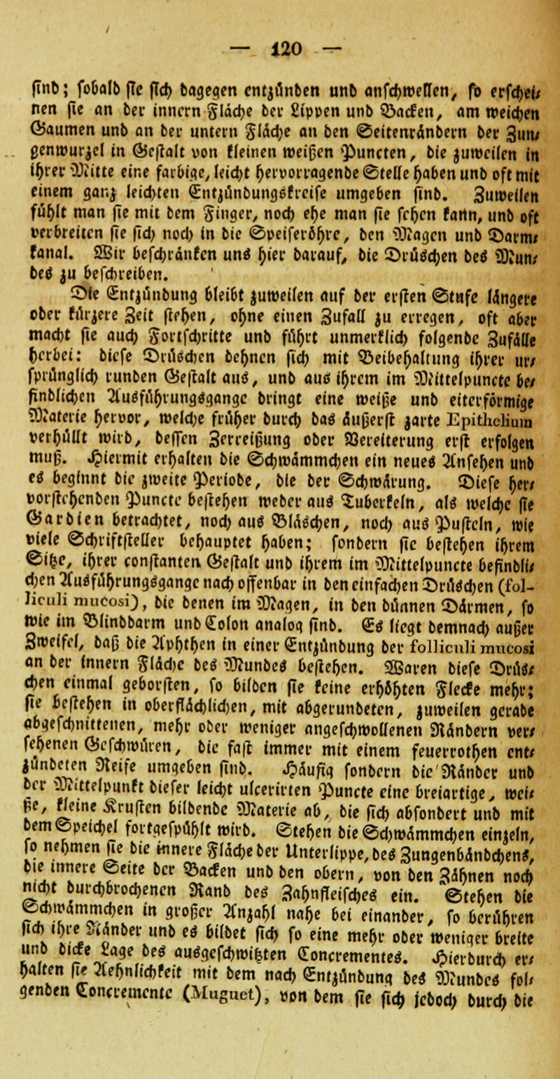 finb; fobalb (Te (ich, bagegen cntjunben unb anfdjmellen, fb erfdjei; ncn fie an bei- inncrn glädK bei- Sippen unb ©acfen, am weicben föaumen unb an bei' untern Jlädje an ben ©eitenrinbern bei* 3un/ genwurjcl in Schalt von Keinen »eigen «Puncren, bie jumeilcn in iljrer iöiitte eine farbige, leicht I)en>otragenbe ©teile r)aben unb oft mit einem gar.j leisten (Entjünbungsfrcife umgeben finb. 3uwellen füf>lt man (te mit bem Singer, nod) et)e man fie fr&en fartn, unb oft Derbreiten fie fid> nod) In bie ©peiferifjrc, ben SBagcn unb ©arm« fanal. 2Bir befdjrdnfcn un« b/'er barauf, bie ©ruödjen be« üKun/ be« $u befdneiben. ©fe (Jntjunbung bleibt juweilen auf ber erfien ©tafe längere ober fürjere 3eit (ler)en, o^ne einen Sufall ju erregen, oft aber mad>t fte aud) gortfd)ritte unb fuljrt unmerflid) folgenbe 3ufdHe (»erbet: bicfe ©tfodien be^ncn fid> mit Beibehaltung tr)rci- ur/ fprünglid) runben ©eftalt au«, unb au« if)rcm im SOHttelpunrte be/ finblicben 2lu«fu(jrung«gangc bringt eine weiße unb eitcrförmige Materie fjeröor, weld;e früher bureb. baö Äutjeifl jarte Epitliclium perljüllt wirb, beffen 3erreißung ober Söerelterung erft erfolgen muß. hiermit erhalten bie ©d)roämmd)en ein neue« 2l'nfer)en unb e« beginnt bie jmeite $»eriobe, bie ber ©djrodrung. ©iefe tyv pori^cnben ^unctc beilegen Weber au« ^überfein, af« weldjc (te ©arbien betrachtet, nod) au« SMfadjen, nod) a\ii $tu(teln, wie »ieie ©dnift(Mer behauptet r)aben; fonbern fie befle&en iljrem ©i&c, iljrer conftanten, &e\lah unb intern im OXittelpiincte befinblt/ d)en 3(u«fur)rung«gange nad) offenbar in ben einfachen ©rfl«d)en (fol- liculi mueosi), bie betten iraSttagen, in ben bannen ©armen, fo Wie im SMinbbarm unbSolon analog finb. £« liegt bemnad) außer 3roelfel, baß bie 2lpr)tr>cn in einer Qüntjunbung ber folliculi mueosi an ber fnnern Jlddjc bc« iOiunbe« be|tefjen. SSaren biefe ©ru«* eben einmal geborften, fo bilben fie (eine ersten ftlecfe mef)r; fte befielen in oberfl<5d)ltd)en, mit abgerunbeten, juweilen gcrabe «bgefdjnittenen, mefjr ober weniger angefallenen Sttdnbern ms fernen ©cfdjwilren, bie fa|t immer mit einem feuerroten cnt< junbeten «Ketfe umgeben (Tnb. Jpäufig fonbern bie 9tänbcr unb ber Sflutelpunft biefer Ieid)t ulcerirten punete eine breiartige, wei« pe, f/eine «ruften bilbenbc üKaterie ab, bie (leb. abfonbert unb mit bem ©peid,el fortgefpübjt wirb, ©teilen bie ©d) wammdjen einteln, fo nehmen fie bie innere gl«5d)e ber Unterlippe, be« 3ungenbanbd)en«, bie innere ©ette ber ©aefen unb ben obern, pon ben 3äfmen nod) nid>t burd)brod>encn SRanb be« 3ar>nfleifd)e« ein. ©tefcen bie ©chwÄmmcben in großer 2Cnjar,( na&e bn einanber, fo beruijren fid,, irjre Sidnber unb e« bilbet fid) fo eine mef,r ober weniger breite unb bicfe t'age be« au«gcfd,wi|ten doncremente«. J>ierburd> er/ galten fie 2ier,nlid)feit mit bem nad) entjunbung be« 93?unbe« fol< genben Concrementc (Muguet), »0n bem fte fiel) jebod; burd> bie