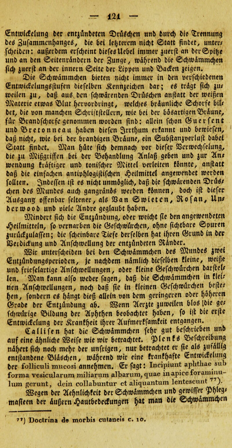 Sntwftfelung 6er entjünbeten ©rüScbcn unb turd> bie Trennung bei 3ufammcnOange$, bie bei le|tercm nid)t «Statt finbet, unter; fdxibcit: aufierbem erfdjeint biefesUebel immev juerft an ber©pifce unb an ben ©eitenranbein ber Sunge, wäftrenb bie ©djwämmcben ficfo juerft an bei- innern ©eitc bei Sippen unb 33acfen jeigen. Sie ©cbroämmcben bieten r.icfyt immer in ben »erfdjiebenen (EntroicJciungäftufen biefelbcn Äennjeicben bar; ei trägt ftct> ju< weilen ju, bajj aus\ ben fdjwärenben ©riteeben anftatt ber weisen Materie etwas 2Mut fycroorbringt, weld)e$ bräunliche ©djorfe bif/ bet, bie »on manchen <Sd)rift|Mern, wie bei ber bösartigen QSiäune, für $&ranbfcborfc genommen worbcn jinb: allein fcbon föuerfent unb ^retonneau fjaben biefcn 3irtf)um erfannt unb beroiefen, ba(j nid;t, wie bei ber branbigen bräune, ein ©ubftan}»erluft babei Statt finbet. iBlan pte ftct> bemnacb »or biefer SQerwecbfelung, bie ju ÜHißgriffen bei ber 33e(janblung 2lnlafj geben unb jur 2ln* wenbung häftiger unb tonifeber Mittel »erleiten fSnnte, anftatt bajj bie einfachen antipl)Iogi|tifcben Heilmittel angewenbet werben follten. 3nbeflen tft ti nicht unmöglich, bog bie febwarenben 55räe7 djen beä ÜKunbeä auch gangränös werben fönnen, boeb ift biefer 31'uägang: offenbar feltener, als 25an ©wieten, 3iofan, Un* ber wo ob unb »tele Jinbre geglaubt Ijaben. üRinbert (leb bie Sntjünbung, ober weicht fte ben angewenbeten Heilmitteln, fo vernarben bie Öefdjwärdjen, oljne fiebtbare ©puren jurücfjulaflen; bie fdjeinbare Siefe berfelben l)at i^ren (Brunb in bei- SSeibicfung unb 2lnfd)roellung ber entjünbeten Stdnber. 2Bir uuterfd;eiben bei ben ©chwämmeben bei Wittibe« }wei Cntjänbungs'perioben, je naebbem nämlich biefelben fleine, weiße unb friefelartige 2infcbwellungen, ober fleine ©efdjroürcben barflel/ len. 'iJRan fann alfo weber fagen, bafj bie ©ebwämmeben in fiel; rien tfnfcbwellungen, noch bafjfte in fleinen &c\d>wüvd)en beflet b>n, fonbern ei fjängt bieg allein »on bem geringeren ober beeren ©rabe ber <£ntjiinbung ab. SBenn Merjte jutueilen blos [bie ge/ fdjiuürige Söilbung ber 3lpf)tfjen beobachtet Ijaben, fo ift bie erfte Cntwicfclung ber Äranffjeit i&rer 2lufmerffamfeit entgangen. Sallifen hat bie ©ebwämmeben febr gut befebrieben unb auf eine ähnliche ffieife wie wir betrachtet. $>(cn t i ^efebretbung nähert ftd> nod) mehr ber unfrtgen, nur betrachtet er fte alö jufälllg entflanbene SMäscben, wä^renb wir eine franffjafte (EntwicEelung ber folliculi mneosi annehmen. GEffagt: Incipiunt apbthae sub forma vesicularum miliarum albarum, quae inapiceforannuu- lum gerunt, dein collabuntur et aliquantum lentesennt 77). SBegen ber 2fefjnlid)fcit ber @d)w5mmd)en unb gewiffer 'P^leg» mafieen ber dujjern HautbebecEungen ^at man bie ed;wdmmcben ) Doctrina de morbis culaneis c. 10.